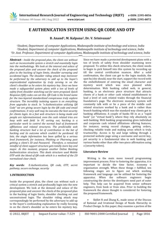 International Research Journal of Engineering and Technology (IRJET) e-ISSN: 2395-0056
Volume: 09 Issue: 08 | Aug 2022 www.irjet.net p-ISSN: 2395-0072
© 2022, IRJET | Impact Factor value: 7.529 | ISO 9001:2008 Certified Journal | Page 1816
E AUTHENICATION SYSTEM USING QR CODE AND OTP
B. Anand1, M. Kalpana2, Dr. V. Srinivasan3
1Student, Department of computer Applications, Madanapalle institute of technology and science, India
2Student, Department of computer Applications, Madanapalle institute of technology and science, India
3Sr. Asst. Professor, Department of computer Applications, Madanapalle institute of technology and science, India
---------------------------------------------------------------------***---------------------------------------------------------------------
Abstract - Inside the proposed plan, the client can without
such an inconceivable system a stretch and essentially login
into the methodology. We look at the interest and solace of
the proposed plan and uncover the check of the proposed
plan to the hacking of login limits, shoulder surveying and
accidental login. The shoulder riding attack may moreover
be performed by the adversary to add up to the buyer's
unprecedented explanation by truly zeroing in on the
client's shoulder as he enters his mystery key. Since we have
made a safeguarded system plans with a ton of levels of
safety from shoulder watching out for were proposed. Quick
Response (QR) codes can set this. QR Code is the brand name
for the two-layered standardized conspicuous truly explore
structure. The incredibly isolating square is on everything
from upgrades to stock. In "e-Authentication utilizing QR
Code" we are giving secure login by the QR code and email
confirmations. It very well may be executes the best security
for clients login. As a fast web structure is being made and
people are informationized, even the cash related tries are
busy with web field. In PC sorting out, hacking is a
particular work to control the normal lead of framework
affiliations and related structures. The predictable web
banking structure had a lot of contribution in the bet of
hacking and its outcome which couldn't be pardoned. Of
late, the single information has been spilled by a serious
level framework, for instance, Phishing or Pharming past
getting a client's ID and Password. Therefore, a remained
mindful of client support structure gets totally more key and
major. At this moment, propose another Online Banking
Authentication structure. This deals structure used Mobile
OTP with the blend of QR-code which is a method of the 2D
normalized clear check.
Key words: E-Authentication, QR code, OTP, secret
pathway, secure exchange, security
1.INTRODUCTION
Inside the proposed plan, the client can without such a
critical system a stretch and profoundly login into the new
development. We look at the demand and solace of the
proposed plan and uncover the check of the proposed plan
to the hacking of login limits, shoulder checking out and
unconstrained login. The shoulder riding attack may
correspondingly be performed by the adversary to add up
to the buyer's confounding explanation by really focusing
in on the client's shoulder as he enters his mystery key.
Since we have made a protected development plans with a
ton of levels of safety from shoulder examining were
proposed. To utilize this check structure, the client needs
to begin to pick himself into this system by recording up
till the central certification nuances. After a solid
confirmation, the client can get to the login module, the
spot he/she should, near the start, support the record with
the embellishment of entering the email character and
mystery word which was once planned while
determination. Web banking called web, in general,
banking, is an electronic piece structure that attracts
clients of a bank or other cash related establishment to
lead a level of cash related trades through the financial
foundation's page. The electronic monetary system will
constantly talk with or be a piece of the middle cash
related structure worked by a bank and is rather than
branch banking which was the standard way clients got to
banking affiliations. A couple of banks fill in as a "rapid
bank" (or "virtual bank"), where they rely absolutely on
web banking. Web banking programming gives individual
and corporate cash related affiliations offering features,
for instance, seeing record changes, getting orders,
checking reliable trade and making areas which is truly
trustworthy. Access is by and large talking through a
protected website page using a username and secret key,
yet security is a fundamental idea in web banking and
various banks other than offer two-piece affirmation using
a (security token).
Literature Review
Writing is the main move toward programming
improvement process. Prior to fostering the apparatus, it is
important to decide the time factor, economy n
organization strength. When these things r fulfilled, ten
following stages are to figure out which working
framework and language can be utilized for fostering the
apparatus. When the software engineers begin
constructing the device the developers need part of outer
help. This help can be acquired from senior software
engineers, from book or from sites. Prior to building the
framework the above thought is considered for fostering
the proposed framework.
• Skillet R and Zhang K., made sense of the Discuss
of Rational and Irrational Design of Needs Hierarchy in
Product Design. In this paper, they examine a portion of the
 