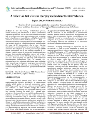 © 2021, IRJET | Impact Factor value: 7.529 | ISO 9001:2008 Certified Journal | Page 1820
A review on fast wireless charging methods for Electric Vehicles.
1Selection Grade lecturer, Dept. of EEE, Govt. polytechnic, Mosalehosalli, Hassan
2Professor and Head, Department of Electrical and Electronics Engineering, R.I.T, Hassan
------------------------------------------------------------------------***-----------------------------------------------------------------------
Abstract—In this fast-evolving electrification process,
Electric vehicle (EVs), are expected to replace Conventional
Vehicles at a desirable rate as Electrified transportation will
help to reduce green-house gas emissions and increasing
petrol prices. However, to dateEVs are not highly attractive to
consumers in dense countries like India, due to their
unsatisfactorybattery charging characteristics and high cost.
The currently practiced conductive charging method makes
the usage of EVs inconvenience due to poor charging
infrastructures, accidental electric hazards and poor battery
capacities. The adoption of wireless power transfer (WPT)
system caneliminate all of the charging troubles of EVs.
However, theWPT systems in existing EVs have large air gaps
between the transmitter coil and the receiver coil, posing a
hurdle that prevents success. The large air gap cause issues
such as a loose coupling, low efficiency, and troublesome
electromagnetic compatibility (EMC). An in-wheel WPT
system can serve as a solution to address the issues arisingdue
to the large air gap. In this paper, we propose two methods to
enhance the charging efficiency i.e. 1.Introducing In-wheel
wireless charging and 2.Introduction of Graphene batteries to
EVs.
Keywords - EVs–Electric Vehicles, WPT–Wireless Power
Transfer, In-Wheel WPT, Graphene Batteries.
1. INTRODUCTION
Some Electric vehicles (EVs) are a clean and
environmentally friendly alternative to conventional
vehicles which utilize an internal combustion engine
(ICE).They usually use electric batteries instead of fossil
fuel onboard to store electric energy for vehicle
propulsion. Large-capacity and high-power battery packs
are typically required to make EVs operate over
satisfactory distances. However, reliable and competitive
batteries for EVs are not easy to realize due to the
following requirements: (1) an affordable cost,(2)high
safety levels,(3)high power density levels,(4)a long cycle
life time, and (5)a low volume and weight, all of which
should be satisfied simultaneously. Lithium-ion batteries
are recognized as the most competitive solution, but the
energy densities of commercialized lithium-ion battery in
EVs are less than100 Wh/kg at the finished battery pack
level. On the other hand, Gasoline has an energy density
of approximately 12,000 Wh/kg, implying that EVs are
not as attractive as an alternative to conventional
vehicles thus far. Overall, considering maintenance and
energy costs, it is expected that the cost will be an extra
1000 USD per year to own and operate an electric vehicle
compared to a gasoline- based vehicle. In addition, the
long charging times of The batteries in EVs also make
them unattractive to many consumers.
Therefore, charging technology is important for the
success of EVs, and it is also important to study and
develop more efficient, effective, and convenient charging
methods. The charging of EVs can be conducted by either
conductive Charging or wireless charging. Conductive
charging is also called plug-in charging, in which the
electric vehicle is connected to a power source through
an electric power cable. For conductive charging,
problems can arise, such as when the driver forgets to
plug in the car and the battery becomes discharged. The
power cable for charging on the ground may also
introduce a hazard, especially when using a cracked, old
cablein poor weather, which may expose the user to an
electrical shock. To address these problems, wireless
power transfer (WPT) charging systems have been
adopted for charging the batteries of EVs either on the
road or in parking spaces. By WPT, the charging of EVs
becomes more convenient, and the battery capacities of
EVs withthe WPT system can be reduced to 20% or less
compared to EVs which rely on the conductive charging
system. The WPT charging system has many advantages,
as follows: (1) plugs, cables, and outlets are unnecessary;
(2) they use a more friendly charging process; (3) the
transfer of energy can be done without worry in any
environmental condition; and (4) they require less
maintenance and are safer even in inclement weather.
Moreover, vandalism is less likely compared to a
conductive charging system. However, the WPT charging
system has a severe draw back in that the system
efficiency decreases significantly when the air gap
distance changes or when the coils become laterally
misaligned. The power transfer efficiency depends on the
coil alignment and air-gap distance between the source
and receiver. As another solution to this problem, an in-
wheel WPT system is studied. Due to the shorter air gap
distance and higher coupling coefficient between the
International Research Journal of Engineering and Technology (IRJET) e-ISSN: 2395-0056
Volume: 09 Issue: 08 | Aug 2022 www.irjet.net p-ISSN: 2395-0072
Yogesh A.M1, Dr.Radhakrishna K.R.2
 