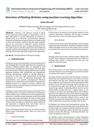 International Research Journal of Engineering and Technology (IRJET) e-ISSN: 2395-0056
Volume: 09 Issue: 07 | July 2022 www.irjet.net p-ISSN: 2395-0072
© 2022, IRJET | Impact Factor value: 7.529 | ISO 9001:2008 Certified Journal | Page 1823
Detection of Phishing Websites using machine Learning Algorithm
Sneha Shirsath
MTECH-IT (Cyber Security), MIT Art, Design and Technology University, Pune
MIT School of Engineering
---------------------------------------------------------------------***---------------------------------------------------------------------
Abstract - Phishing is the dishonest attempt to obtain
private information from people or organisations, such as
login information or account information, by posing as a
reliable entity in an electronic communication. Attackers
frequently use phishing techniques because it is simplertofool
a victim into clicking a malicious link that looks authentic
than to try to get past a computer's security measures.
Phishing attacks can put users' security and privacy at risk.
This study's goal is to provide a general overview of different
phishing assaults and strategies for information protection
utilising machine learning-based categorization algorithms.
Key Words: Phishing Websites, Machine Learning
1. INTRODUCTION
Phishing is a tactic used frequently to trick unwittingvictims
into divulging their personal information by using phoney
websites. Phishing website URLs are designed to steal
personal data, including user names, passwords, and online
financial activities. Phishers employ websites that resemble
legitimate websites both aesthetically and linguistically.
Utilizing anti-phishing methods to identify phishing is
necessary to stop the rapid advancement of phishing
techniques as a result of advancing technology. The
characteristics and machine learning-based detection
methods are surveyed in this work. Attackers frequentlyuse
phishing because it is simpler to deceive someone into
clicking a malicious link that appears authentic than it is to
actually try to trick them.
Phishing is a type of fraud that involves presuming to be a
reputable person or company in electronic correspondence
while actually using a combination of social engineering to
get access to sensitive and personal data, such as passwords
and open-end credit information. In order to trick people
into visiting fake websites using links provided on phishing
websites, fake messages are produced to appear legitimate
and instructed to originate from real sources such as
financial institutions, online business goals, etc.
Types of Phishing Assaults: There are currently numerous
distinct types of phishing attacks. These are a few of the
more typical.
• Deceptive phishing
The most typical kind of phishing is deceptive phishing.
In this instance, the attacker tries to get the victims to reveal
sensitive information. Attackers use the data to commit
financial crimes or carry out other types of offences.
• Spear phishing
Instead of focusing on a large demographic, spear phishing
targets particular individuals. Attackers frequently conduct
online and offline research on their targets. They can then
personalise their communications and sound more genuine.
• Whaling
Whaling is the term for when attackers targeta "bigfish"like
the CEO. These attackers frequently invest a lot of effort in
profiling their victims to determine the best time and
method to steal from them.
2. Related Work
This section's goal is to draw attention to other people's
work that utilises various techniques to get the best results
and enhance the system as a whole.
[1] Amani, Bashayr, Norah & Aram Developed a system in
which they have studied 36 features out of them 3 are the
new features and they have categorized them into three
main categories such as Features can be extractedfromURL,
Features can be extracted from page content, Features can
be extracted from page rank. During the study they have
noticed large number of phishing website doesn’t use the
submit button instead they use a regular button, so we
consider it as feature for phishing website and website’s
page that have logical structure of documents and provide
accessing and manipulation for programmertotheDOMfile.
Afterwards, the extracted features will be sent to the
classifier to produce the target label that indicates the state
of the website then executes the suitable action on that.
[2] Mehmet, Our & Bane have developed the system. The
proposed systems are tested with some recent datasetsiand
reached results are compared with the newest works in the
literature. The comparison results show that the proposed
systems enhance the efficiency of phishing detection and
reach very good accuracy rates.
[3] Malaika, Anmol, Divyanshukumar, Gokul Developed
System where they have used various algorithms Decision
Tree, Random Forestclassifier,K-NearestNeihbor.Proposed
 