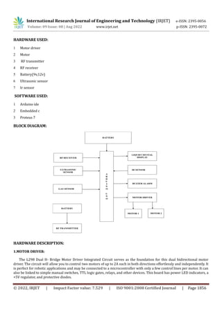 International Research Journal of Engineering and Technology (IRJET) e-ISSN: 2395-0056
Volume: 09 Issue: 08 | Aug 2022 www.irjet.net p-ISSN: 2395-0072
© 2022, IRJET | Impact Factor value: 7.529 | ISO 9001:2008 Certified Journal | Page 1856
HARDWARE USED:
1 Motor driver
2 Motor
3 RF transmitter
4 RF receiver
5 Battery(9v,12v)
6 Ultrasonic sensor
7 Ir sensor
SOFTWARE USED:
1 Arduino ide
2 Embedded c
3 Proteus 7
BLOCK DIAGRAM:
HARDWARE DESCRIPTION:
1.MOTOR DRIVER:
The L298 Dual H- Bridge Motor Driver Integrated Circuit serves as the foundation for this dual bidirectional motor
driver. The circuit will allow you to control two motors of up to 2A each in both directions effortlessly and independently. It
is perfect for robotic applications and may be connected to a microcontroller with only a few control lines per motor. It can
also be linked to simple manual switches, TTL logic gates, relays, and other devices. This board has power LED indicators, a
+5V regulator, and protective diodes.
 
