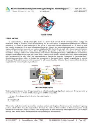 International Research Journal of Engineering and Technology (IRJET) e-ISSN: 2395-0056
Volume: 09 Issue: 08 | Aug 2022 www.irjet.net p-ISSN: 2395-0072
© 2022, IRJET | Impact Factor value: 7.529 | ISO 9001:2008 Certified Journal | Page 1857
MOTOR DRIVER
2.GEAR MOTOR:
In layman's terms, a direct current (DC) motor is a device that converts direct current (electrical energy) into
mechanical energy. It is critical for the industry today, and it is also critical for engineers to investigate the operating
principle of a DC motor in detail, as detailed in this article. To understand the operating principle of a dc motor, we must
first examine its structure. A dc motor's fundamental structure consists of a current carrying armature connected to the
supply end by commutator segments and brushes and placed within the north and south poles of a permanent or electro-
magnet, as shown in the picture below. Before delving into the specifics of DC motor operation, it is critical that we
understand Fleming's left hand rule for determining force direction. According to Fleming's left hand rule, if we extend our
left hand's index finger, middle finger, and thumb in such a way that the current carrying conductor is placed in a magnetic
field (represented by the index finger) that is perpendicular to the direction of current (represented by the middle finger),
the conductor experiences a force in the direction (represented by the thumb) that is mutually perpendicular to both the
direction of field and the current in the conductor. To fully comprehend the DC motor theory, we must first identify the
magnitude of by considering the diagram below.
MOTOR CONSTRUCTION
We know that the Lorentz Force dF experienced by an infinitely small charge dq when it is driven to flow at a velocity 'v'
under the influence of an electric field E and a magnetic field B is provided by:
Where is the angle between the plane of the armature rotation and the plane of reference or the armature's beginning
position, which is here along the magnetic field direction. The existence of the word cos in the torque equation clearly
indicates that, unlike force, torque is not the same at all positions. It does, in fact, vary with angle variation. Let us explain
in a step wise, the fluctuation of torque and the concept underlying motor rotation.
 