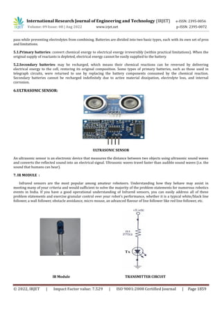 International Research Journal of Engineering and Technology (IRJET) e-ISSN: 2395-0056
Volume: 09 Issue: 08 | Aug 2022 www.irjet.net p-ISSN: 2395-0072
© 2022, IRJET | Impact Factor value: 7.529 | ISO 9001:2008 Certified Journal | Page 1859
pass while preventing electrolytes from combining. Batteries are divided into two basic types, each with its own set of pros
and limitations.
5.1.Primary batteries: convert chemical energy to electrical energy irreversibly (within practical limitations). When the
original supply of reactants is depleted, electrical energy cannot be easily supplied to the battery.
5.2.Secondary batteries: may be recharged, which means their chemical reactions can be reversed by delivering
electrical energy to the cell, restoring its original composition. Some types of primary batteries, such as those used in
telegraph circuits, were returned to use by replacing the battery components consumed by the chemical reaction.
Secondary batteries cannot be recharged indefinitely due to active material dissipation, electrolyte loss, and internal
corrosion.
6.ULTRASONIC SENSOR:
ULTRASONIC SENSOR
An ultrasonic sensor is an electronic device that measures the distance between two objects using ultrasonic sound waves
and converts the reflected sound into an electrical signal. Ultrasonic waves travel faster than audible sound waves (i.e. the
sound that humans can hear).
7. IR MODULE :
Infrared sensors are the most popular among amateur roboteers. Understanding how they behave may assist in
meeting many of your criteria and would sufficient to solve the majority of the problem statements for numerous robotics
events in India. If you have a good operational understanding of Infrared sensors, you can easily address all of these
problem statements and exercise granular control over your robot's performance, whether it is a typical white/black line
follower, a wall follower, obstacle avoidance, micro mouse, an advanced flavour of line follower like red line follower, etc.
IR Module TRANSMITTER CIRCUIT
 