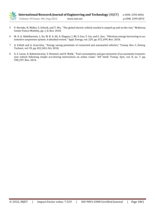 International Research Journal of Engineering and Technology (IRJET) e-ISSN: 2395-0056
Volume: 09 Issue: 08 | Aug 2022 www.irjet.net p-ISSN: 2395-0072
© 2022, IRJET | Impact Factor value: 7.529 | ISO 9001:2008 Certified Journal | Page 1861
5 P. Hertzke, N. Müller, S. Schenk, and T. Wu, ``The global electric-vehicle market is amped up and on the rise,'' McKinsey
Center Future Mobility, pp. 1_8, Nov. 2018.
6 M. A. A. Abdelkareem, L. Xu, M. K. A. Ali, A. Elagouz, J. Mi, S. Guo, Y. Liu, and L. Zuo, ``Vibration energy harvesting in au-
tomotive suspension system: A detailed review,'' Appl. Energy, vol. 229, pp. 672_699, Nov. 2018.
7 A. Vahidi and A. Sciarretta, ``Energy saving potentials of connected and automated vehicles,'' Transp. Res. C, Emerg.
Technol., vol. 95, pp. 822_843, Oct. 2018.
8 G. S. Larue, A. Rakotonirainy, S. Demmel, and H. Malik, ``Fuel consumption and gas emissions of an automatic transmis-
sion vehicle following simple eco-driving instructions on urban roads,'' IET Intell. Transp. Syst., vol. 8, no. 7, pp.
590_597, Nov. 2014.
 