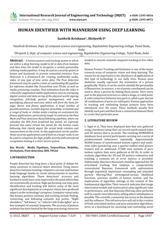 International Research Journal of Engineering and Technology (IRJET) e-ISSN: 2395-0056
Volume: 09 Issue: 08 | Aug 2022 www.irjet.net p-ISSN: 2395-0072
© 2022, IRJET | Impact Factor value: 7.529 | ISO 9001:2008 Certified Journal | Page 1937
HUMAN IDENTIFIER WITH MANNERISM USING DEEP LEARNING
Saathvik Krishnan1, Shrijeeth S2
1Saathvik Krishnan, Dept. of computer science and engineering, Rajalakshmi Engineering College, Tamil Nadu,
India
2Shrijeeth S, Dept. of computer science and engineering, Rajalakshmi Engineering College, Tamil Nadu, India
---------------------------------------------------------------------***---------------------------------------------------------------------
Abstract - A human posture and tracking system in which
we utilize a deep learning model to fit in data from humans
and then train the model to recognize a certain personality
utilizing media pipelines. It may be usedasasecuritysystemin
homes and businesses to prevent unwanted entrance. Pose
Detection is a framework for creating multimodal audio,
video, or any type of time series data. The Pose detection
framework may be used to create an outstanding ML pipeline
for inference models like TensorFlow and TFLite, as well as
media processing routines. Pose estimation from the video is
critical for augmented reality applications such as overlaying
digital content and data on top of the physical world, signing
recognition, full-body gesture management, and even
quantifying physical exercises, which will form the basis for
yoga, dance, and fitness applications. A large number of
possible positions, variable degrees of mobility, occlusions and
a range of looks or clothes make creating an assessment for
fitness applications, particularly tough. IncontrasttotheFace
Mesh and Pose detection Hand following pipelines, where we
calculate the ROI from predicted key points, we expressly
forecast two extra virtual key points for the human cause
following that clearly depict the actual body rotation and
measurement as the circle. So this application can be used for
Home security applications and if built on a largerscale, itcan
be used in companies for high-profile securitywithextrafacial
recognition making it a more secure system.
Key Words: Media Pipelines, TensorFlow, Mobility,
Occlusions, Pose detection, ROI, TFLite
1.INTRODUCTION
People detection has long been a focal point of debate for
many purposes in classical object detection. Using stance
detection and pose tracking, computerscannowreadhuman
body language thanks to recent advancements in machine
learning algorithms. These detections' accuracy and
hardware needs have now improved to thepoint wherethey
are economically practical. High-performing real-time pose
identification and tracking will deliver some of the most
significant developments in computer vision,hasa profound
impact on the technology's progress. Computer vision tasks
like human position estimate and tracking include finding,
connecting, and following semantic key points. "Right
shoulders," "left knees," or "vehicle's left brake lights" are a
few examples of semantic keypoints. Theaccuracyofposture
estimate has been limited by the large processing resources
needed to execute semantic keypoint tracking in live video
data.
Human Posture Tracking and Estimates is one of the major
research areas of computer vision and deep learning. The
reason for its importance is the abundance of applications of
this type of technology in our daily lives. Human pose
skeletons usually represent the orientation of a person
graphically. That is, it can be used to identify the personality
of Mannerism. In essence, a set of points coordinated can be
used to show a person by linking those points. Here every
part in the physical structure is called a hinge, or valid point.
A valid connection between two parts is calleda pair,butnot
all combinations of parts are valid pairs.Variousapproaches
to tracking and estimating human posture have been
introduced over the years. These methods usually first
identify each part and then form a connectionbetweenthem
to create that particular pose.
2. LITERATURE REVIEW
L. Sigal et al, They have displayed data that was gathered
using a hardware setup that can record synchronised video
and 3D motion that is accurate. The resulting HUMANEVA
databases have several participants carrying out a series of
predetermined behaviours repeatedly. Approximately
40,000 frames of synchronised motion capture and multi-
view video (producing over a quarter million total picture
frames) and an additional 37,000 time instants of pure
motion capture data were gathered at 60 Hz. In order to
evaluate algorithms for 2D and 3D posture estimation and
tracking, a common set of error metrics is provided.
Additionally, they have discussed a baselineapproachfor 3D
articulated tracking that employs a comparatively
conventional Bayesian framework with optimization
through sequential importance resampling and annealed
particle filtering.They investigated various likelihood
functions, previous models of human motion, and the
implications of algorithm settings in the context of this
fundamental algorithm. Their research indicates that image
observation models and motion priors play significant roles
in performance, and that Bayesian filtering often performs
well in a multi-view laboratory settingwhereinitializationis
possible. The scientific community hasaccesstothedatasets
and the software. This infrastructure will aid in the creation
of fresh articulated motion and pose estimation algorithms,
serve as a benchmark for assessing and contrasting novel
 
