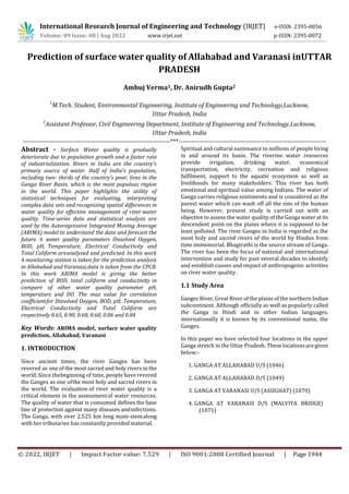 International Research Journal of Engineering and Technology (IRJET) e-ISSN: 2395-0056
Volume: 09 Issue: 08 | Aug 2022 www.irjet.net p-ISSN: 2395-0072
© 2022, IRJET | Impact Factor value: 7.529 | ISO 9001:2008 Certified Journal | Page 1944
Prediction of surface water quality of Allahabad and Varanasi inUTTAR
PRADESH
Ambuj Verma1, Dr. Anirudh Gupta2
1
M.Tech. Student, Environmental Engineering, Institute of Engineering and Technology,Lucknow,
Uttar Pradesh, India
2
Assistant Professor, Civil Engineering Department, Institute of Engineering and Technology,Lucknow,
Uttar Pradesh, India
---------------------------------------------------------------------***---------------------------------------------------------------------
Abstract - Surface Water quality is gradually
deteriorate due to population growth and a faster rate
of industrialization. Rivers in India are the country's
primary source of water. Half of India's population,
including two- thirds of the country's poor, lives in the
Ganga River Basin, which is the most populous region
in the world. This paper highlights the utility of
statistical techniques for evaluating, interpreting
complex data sets and recognizing spatial differences in
water quality for effective management of river water
quality. Time-series data and statistical analysis are
used by the Autoregressive Integrated Moving Average
(ARIMA) model to understand the data and forecast the
future. 6 water quality parameters Dissolved Oxygen,
BOD, pH, Temperature, Electrical Conductivity and
Total Coliform areanalyzed and predicted. In this work
4 monitoring station is taken for the prediction analysis
in Allahabad and Varanasi,data is taken from the CPCB.
In this work ARIMA model is giving the better
prediction of BOD, total coliform and conductivity in
compare of other water quality parameter pH,
temperature and DO. The max value for correlation
coefficientfor Dissolved Oxygen, BOD, pH, Temperature,
Electrical Conductivity and Total Coliform are
respectively 0.65, 0.90, 0.68, 0.68, 0.86 and 0.84
Key Words: ARIMA model, surface water quality
prediction, Allahabad, Varanasi
1. INTRODUCTION
Since ancient times, the river Ganges has been
revered as one of the most sacred and holy rivers in the
world. Since thebeginning of time, people have revered
the Ganges as one ofthe most holy and sacred rivers in
the world. The evaluation of river water quality is a
critical element in the assessmentof water resources.
The quality of water that is consumed defines the base
line of protection against many diseases andinfections.
The Ganga, with over 2,525 km long main-stemalong
with her tributaries has constantly provided material,
Spiritual and cultural sustenance to millions of people living
in and around its basin. The riverine water resources
provide irrigation, drinking water, economical
transportation, electricity, recreation and religious
fulfilment, support to the aquatic ecosystem as well as
livelihoods for many stakeholders. This river has both
emotional and spiritual value among Indians. The water of
Ganga carries religious sentiments and is considered as the
purest water which can wash off all the sins of the human
being. However, present study is carried out with an
objective to assess the water quality of the Ganga water at its
descendent point on the plains where it is supposed to be
least polluted. The river Ganges in India is regarded as the
most holy and sacred rivers of the world by Hindus from
time immemorial. Bhagirathi is the source stream of Ganga.
The river has been the focus of national and international
intervention and study for past several decades to identify
and establish causes and impact of anthropogenic activities
on river water quality.
1.1 Study Area
Ganges River, Great River of the plains of the northern Indian
subcontinent. Although officially as well as popularly called
the Ganga in Hindi and in other Indian languages,
internationally it is known by its conventional name, the
Ganges.
In this paper we have selected four locations in the upper
Ganga stretch in the Uttar Pradesh. Theselocations are given
below:-
1. GANGA AT ALLAHABAD U/S (1046)
2. GANGA AT ALLAHABAD D/S (1049)
3. GANGA AT VARANASI U/S (ASSIGHAT) (1070)
4. GANGA AT VARANASI D/S (MALVIYA BRIDGE)
(1071)
 