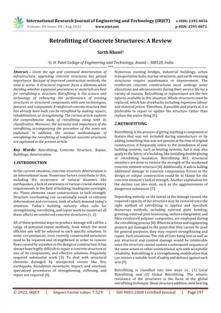 International Research Journal of Engineering and Technology (IRJET) e-ISSN: 2395-0056
Volume: 09 Issue: 08 | Aug 2022 www.irjet.net p-ISSN: 2395-0072
© 2022, IRJET | Impact Factor value: 7.529 | ISO 9001:2008 Certified Journal | Page 197
Retrofitting of Concrete Structures: A Review
Sarth Khunt1
1G. H. Patel College of Engineering and Technology, Anand – 388120, India
---------------------------------------------------------------------***---------------------------------------------------------------------
Abstract - Given the age and continued deterioration of
infrastructure, upgrading concrete structures has gained
importance. Because of improved construction methods, the
issue is worse. A structural engineer faces a dilemma when
deciding whether expansion procedures or materials are best
for retrofitting a structure. Retrofitting is the science and
technology of enhancing the performance of existing
structures or structural components with new technologies,
features, and components. A reinforcedconcretestructurethat
has already been built can be retrofitted by making repairs,
rehabilitations, or strengthening. The current article explores
the comprehensive study of retrofitting along with its
classification. Moreover, the necessity and importance of the
retrofitting accompanying the procedure of the same are
explained. In addition, the various methodologies of
retrofitting the retrofitting of reinforced concrete structures
are explained in the present article.
Key Words: Retrofitting, Concrete Structure, Repair,
Buildings, deterioration.
1.INTRODUCTION
In the current situation, concrete structure deterioration is
an international issue. Numerous factors contribute to this,
including the occurrence of natural disasters like
earthquakes, a lack of awareness of various crucial statutory
requirements in the field of building, inadequate oversight,
etc. These elements cause constructions to lack strength.
Structure overloading can occasionally result in extreme
deformations and corrosion, both of which demand today's
attention. Today's building industry often calls for
strengthening, retrofitting, and repair work tocounteractall
these effects on reinforced concrete structures [1, 2].
All of these potential ways to produce damage will call for a
range of potential repair methods, from which the most
efficient one will be selected in each specific situation. In
some circumstances, even recently constructed structures
need to be repaired and strengthened in order to remove
flaws caused by mistakes in the designorconstruction.It has
always been highly difficult to repair a concrete structure or
one of its components, and effective solutions frequently
required substantial work [3]. To deal with structural
elements damaged by unexpected events like fire,
earthquake, foundation movement, impact, and overload,
specialized procedures of strengthening, stiffening, and
repair are required [4].
Numerous existing bridges, industrial buildings, urban
transportation hubs, marine structures, and earth-retaining
structures require maintenance or improvement. The
reinforced concrete constructions must undergo some
alterations and advancements during their service life for a
variety of reasons. Retrofitting or replacement are the two
options available in this situation. Whole structures mustbe
replaced, which has drawbacks including expensive labour
and material prices. Therefore, if possible and practical, it is
preferable to repair or update the structure rather than
replace the entire thing [5].
2.RETROFITTING
Retrofitting is the process of giving anythinga component or
feature that was not included during manufacture or by
adding something that was notpresentatthetimeoforiginal
construction. It frequently refers to the installation of new
building systems, such as heating systems, but it may also
apply to the fabric of a building, like installingdoubleglazing
or retrofitting insulation. Retrofitting RCC structural
members are done to restore the strength of the weakened
concrete element structure[6].Additionally,itaidsinhalting
additional damage to concrete components. Errors in the
design or subpar construction could be to blame for the
concrete element's lack of strength. Another explanationfor
the decline can also exist, such as the aggressiveness of
dangerous substances [7].
Depending entirely on the extent of the damage caused, the
required capacity of the structure may be restored once the
right method of retrofitting is applied and specified.
Numerous methods, including external plate bonding,
grouting, external post-tensioning,sectionenlargement, and
fibre-reinforced polymer composites, are employed during
the retrofittingprocess[8]. Whenstructuresand engineering
projects get damaged to the point that they cannot be used
for general purposes, they may require strengthening and
repair. Such situations. The risk of lives being lost as well as
any structural and content damage would be intolerable
since the structure cannot sustain a subsequent sequence of
the same action or other unintentional acts with acceptable
reliability. Retrofitting is a strengthening modification that
can restore a suitable level of safetyanddefenceagainstsuch
acts [9].
Retrofitting is classified into two ways i.e., (1) Local
Retrofitting and (2) Global Retrofitting. The seismic
resistance of the structures is the focus of the global
retrofitting technique.Shear structureaddition,steel bracing
 