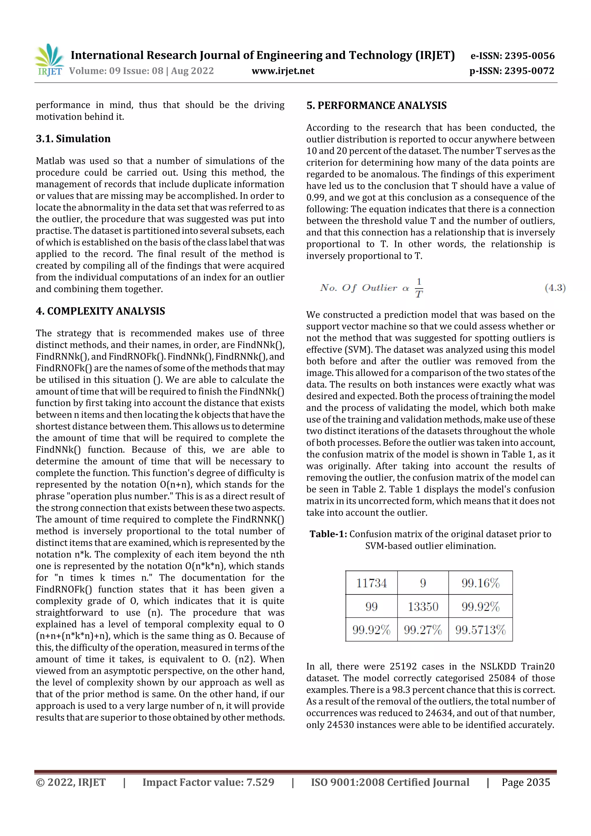 International Research Journal of Engineering and Technology (IRJET) e-ISSN: 2395-0056
Volume: 09 Issue: 08 | Aug 2022 www.irjet.net p-ISSN: 2395-0072
© 2022, IRJET | Impact Factor value: 7.529 | ISO 9001:2008 Certified Journal | Page 2035
performance in mind, thus that should be the driving
motivation behind it.
3.1. Simulation
Matlab was used so that a number of simulations of the
procedure could be carried out. Using this method, the
management of records that include duplicate information
or values that are missing may be accomplished. In order to
locate the abnormality in the data set that was referred to as
the outlier, the procedure that was suggested was put into
practise. The dataset is partitionedintoseveral subsets, each
of which is established on the basis of theclasslabel thatwas
applied to the record. The final result of the method is
created by compiling all of the findings that were acquired
from the individual computations of an index for an outlier
and combining them together.
4. COMPLEXITY ANALYSIS
The strategy that is recommended makes use of three
distinct methods, and their names, in order, are FindNNk(),
FindRNNk(), and FindRNOFk().FindNNk(),FindRNNk(),and
FindRNOFk() are the namesofsomeofthemethodsthat may
be utilised in this situation (). We are able to calculate the
amount of time that will be required to finish the FindNNk()
function by first taking into account the distance that exists
between n items and then locatingthek objectsthathavethe
shortest distance between them.Thisallowsustodetermine
the amount of time that will be required to complete the
FindNNk() function. Because of this, we are able to
determine the amount of time that will be necessary to
complete the function. This function's degree of difficulty is
represented by the notation O(n+n), which stands for the
phrase "operation plus number." This is as a direct result of
the strong connection that exists betweenthesetwoaspects.
The amount of time required to complete the FindRNNK()
method is inversely proportional to the total number of
distinct items that are examined, whichisrepresentedby the
notation n*k. The complexity of each item beyond the nth
one is represented by the notation O(n*k*n), which stands
for "n times k times n." The documentation for the
FindRNOFk() function states that it has been given a
complexity grade of O, which indicates that it is quite
straightforward to use (n). The procedure that was
explained has a level of temporal complexity equal to O
(n+n+(n*k*n)+n), which is the same thing as O. Because of
this, the difficulty of the operation, measured in terms of the
amount of time it takes, is equivalent to O. (n2). When
viewed from an asymptotic perspective, on the other hand,
the level of complexity shown by our approach as well as
that of the prior method is same. On the other hand, if our
approach is used to a very large number of n, it will provide
results that are superior to thoseobtainedbyother methods.
5. PERFORMANCE ANALYSIS
According to the research that has been conducted, the
outlier distribution is reported to occur anywhere between
10 and 20 percent of the dataset. The number Tservesas the
criterion for determining how many of the data points are
regarded to be anomalous. The findings of this experiment
have led us to the conclusion that T should have a value of
0.99, and we got at this conclusion as a consequence of the
following: The equation indicates that there is a connection
between the threshold value T and the number of outliers,
and that this connection has a relationship that is inversely
proportional to T. In other words, the relationship is
inversely proportional to T.
We constructed a prediction model that was based on the
support vector machine so that we could assess whether or
not the method that was suggested for spotting outliers is
effective (SVM). The dataset was analyzed using this model
both before and after the outlier was removed from the
image. This allowed for a comparison of the two statesof the
data. The results on both instances were exactly what was
desired and expected. Both the process oftrainingthemodel
and the process of validating the model, which both make
use of the training and validationmethods,makeuseofthese
two distinct iterations of the datasets throughout the whole
of both processes. Before the outlier was taken into account,
the confusion matrix of the model is shown in Table 1, as it
was originally. After taking into account the results of
removing the outlier, the confusion matrix of the model can
be seen in Table 2. Table 1 displays the model's confusion
matrix in its uncorrected form, which means that it does not
take into account the outlier.
Table-1: Confusion matrix of the original dataset prior to
SVM-based outlier elimination.
In all, there were 25192 cases in the NSLKDD Train20
dataset. The model correctly categorised 25084 of those
examples. There is a 98.3 percent chance that this is correct.
As a result of the removal of the outliers, the total number of
occurrences was reduced to 24634, and out of that number,
only 24530 instances were able to be identified accurately.
 