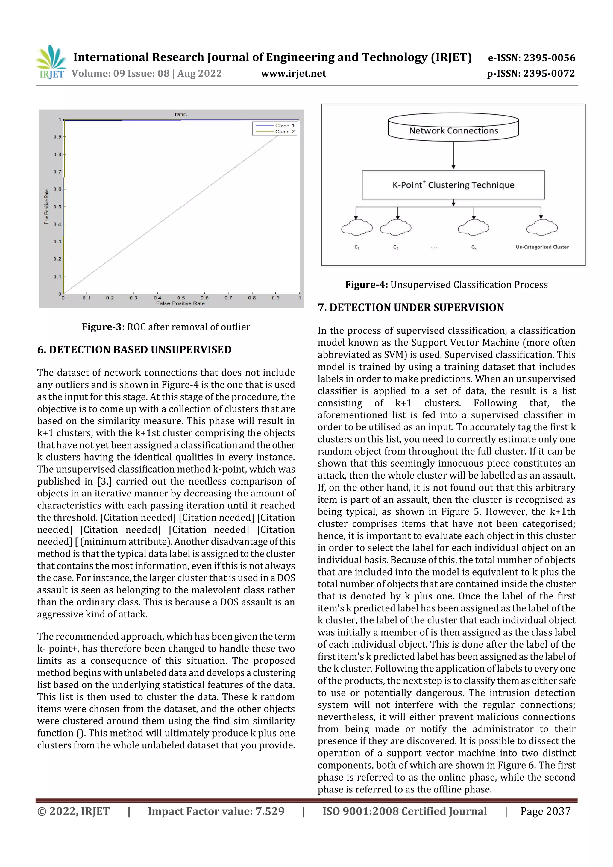 International Research Journal of Engineering and Technology (IRJET) e-ISSN: 2395-0056
Volume: 09 Issue: 08 | Aug 2022 www.irjet.net p-ISSN: 2395-0072
© 2022, IRJET | Impact Factor value: 7.529 | ISO 9001:2008 Certified Journal | Page 2037
Figure-3: ROC after removal of outlier
6. DETECTION BASED UNSUPERVISED
The dataset of network connections that does not include
any outliers and is shown in Figure-4 is the one that is used
as the input for this stage. At this stage of the procedure, the
objective is to come up with a collection of clusters that are
based on the similarity measure. This phase will result in
k+1 clusters, with the k+1st cluster comprising the objects
that have not yet been assigned a classificationandtheother
k clusters having the identical qualities in every instance.
The unsupervised classification method k-point, which was
published in [3,] carried out the needless comparison of
objects in an iterative manner by decreasing the amount of
characteristics with each passing iteration until it reached
the threshold. [Citation needed] [Citation needed] [Citation
needed] [Citation needed] [Citation needed] [Citation
needed] [ (minimum attribute).Anotherdisadvantageofthis
method is that the typical data label is assignedtothecluster
that contains the most information, even if this is not always
the case. For instance, the larger cluster that is used in a DOS
assault is seen as belonging to the malevolent class rather
than the ordinary class. This is because a DOS assault is an
aggressive kind of attack.
The recommended approach, which has beengiventheterm
k- point+, has therefore been changed to handle these two
limits as a consequence of this situation. The proposed
method begins withunlabeleddata anddevelopsa clustering
list based on the underlying statistical features of the data.
This list is then used to cluster the data. These k random
items were chosen from the dataset, and the other objects
were clustered around them using the find sim similarity
function (). This method will ultimately produce k plus one
clusters from the whole unlabeled dataset that you provide.
Figure-4: Unsupervised Classification Process
7. DETECTION UNDER SUPERVISION
In the process of supervised classification, a classification
model known as the Support Vector Machine (more often
abbreviated as SVM) is used. Supervised classification. This
model is trained by using a training dataset that includes
labels in order to make predictions. When an unsupervised
classifier is applied to a set of data, the result is a list
consisting of k+1 clusters. Following that, the
aforementioned list is fed into a supervised classifier in
order to be utilised as an input. To accurately tag the first k
clusters on this list, you need to correctly estimate only one
random object from throughout the full cluster. If it can be
shown that this seemingly innocuous piece constitutes an
attack, then the whole cluster will be labelled as an assault.
If, on the other hand, it is not found out that this arbitrary
item is part of an assault, then the cluster is recognised as
being typical, as shown in Figure 5. However, the k+1th
cluster comprises items that have not been categorised;
hence, it is important to evaluate each object in this cluster
in order to select the label for each individual object on an
individual basis. Because of this, the total number of objects
that are included into the model is equivalent to k plus the
total number of objects that are contained inside the cluster
that is denoted by k plus one. Once the label of the first
item's k predicted label has been assigned as the label of the
k cluster, the label of the cluster that each individual object
was initially a member of is then assigned as the class label
of each individual object. This is done after the label of the
first item's k predicted label has been assignedasthelabel of
the k cluster. Following the application of labelstoeveryone
of the products, the next step is to classify themaseithersafe
to use or potentially dangerous. The intrusion detection
system will not interfere with the regular connections;
nevertheless, it will either prevent malicious connections
from being made or notify the administrator to their
presence if they are discovered. It is possible to dissect the
operation of a support vector machine into two distinct
components, both of which are shown in Figure 6. The first
phase is referred to as the online phase, while the second
phase is referred to as the offline phase.
 