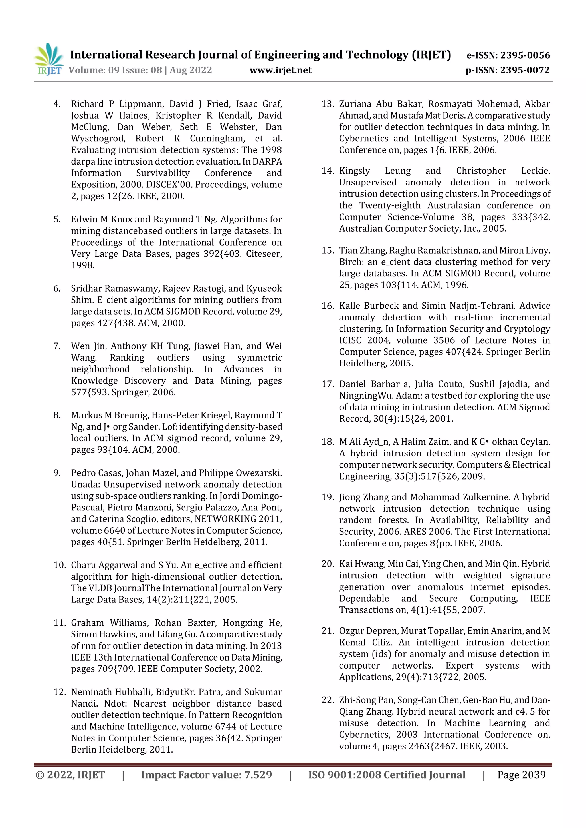International Research Journal of Engineering and Technology (IRJET) e-ISSN: 2395-0056
Volume: 09 Issue: 08 | Aug 2022 www.irjet.net p-ISSN: 2395-0072
© 2022, IRJET | Impact Factor value: 7.529 | ISO 9001:2008 Certified Journal | Page 2039
4. Richard P Lippmann, David J Fried, Isaac Graf,
Joshua W Haines, Kristopher R Kendall, David
McClung, Dan Weber, Seth E Webster, Dan
Wyschogrod, Robert K Cunningham, et al.
Evaluating intrusion detection systems: The 1998
darpa line intrusion detection evaluation.InDARPA
Information Survivability Conference and
Exposition, 2000. DISCEX'00. Proceedings, volume
2, pages 12{26. IEEE, 2000.
5. Edwin M Knox and Raymond T Ng. Algorithms for
mining distancebased outliers in large datasets. In
Proceedings of the International Conference on
Very Large Data Bases, pages 392{403. Citeseer,
1998.
6. Sridhar Ramaswamy, Rajeev Rastogi, and Kyuseok
Shim. E_cient algorithms for mining outliers from
large data sets. In ACM SIGMOD Record, volume 29,
pages 427{438. ACM, 2000.
7. Wen Jin, Anthony KH Tung, Jiawei Han, and Wei
Wang. Ranking outliers using symmetric
neighborhood relationship. In Advances in
Knowledge Discovery and Data Mining, pages
577{593. Springer, 2006.
8. Markus M Breunig, Hans-Peter Kriegel, Raymond T
Ng, and J• org Sander. Lof:identifyingdensity-based
local outliers. In ACM sigmod record, volume 29,
pages 93{104. ACM, 2000.
9. Pedro Casas, Johan Mazel, and Philippe Owezarski.
Unada: Unsupervised network anomaly detection
using sub-space outliers ranking. In Jordi Domingo-
Pascual, Pietro Manzoni, Sergio Palazzo, Ana Pont,
and Caterina Scoglio, editors, NETWORKING 2011,
volume 6640 of Lecture Notes in ComputerScience,
pages 40{51. Springer Berlin Heidelberg, 2011.
10. Charu Aggarwal and S Yu. An e_ective and efficient
algorithm for high-dimensional outlier detection.
The VLDB JournalThe International Journal onVery
Large Data Bases, 14(2):211{221, 2005.
11. Graham Williams, Rohan Baxter, Hongxing He,
Simon Hawkins, and Lifang Gu.Acomparativestudy
of rnn for outlier detection in data mining. In 2013
IEEE 13th International ConferenceonData Mining,
pages 709{709. IEEE Computer Society, 2002.
12. Neminath Hubballi, BidyutKr. Patra, and Sukumar
Nandi. Ndot: Nearest neighbor distance based
outlier detection technique. In Pattern Recognition
and Machine Intelligence, volume 6744 of Lecture
Notes in Computer Science, pages 36{42. Springer
Berlin Heidelberg, 2011.
13. Zuriana Abu Bakar, Rosmayati Mohemad, Akbar
Ahmad, and Mustafa MatDeris.Acomparativestudy
for outlier detection techniques in data mining. In
Cybernetics and Intelligent Systems, 2006 IEEE
Conference on, pages 1{6. IEEE, 2006.
14. Kingsly Leung and Christopher Leckie.
Unsupervised anomaly detection in network
intrusion detection using clusters.InProceedingsof
the Twenty-eighth Australasian conference on
Computer Science-Volume 38, pages 333{342.
Australian Computer Society, Inc., 2005.
15. Tian Zhang, Raghu Ramakrishnan, andMironLivny.
Birch: an e_cient data clustering method for very
large databases. In ACM SIGMOD Record, volume
25, pages 103{114. ACM, 1996.
16. Kalle Burbeck and Simin Nadjm-Tehrani. Adwice
anomaly detection with real-time incremental
clustering. In Information Security and Cryptology
ICISC 2004, volume 3506 of Lecture Notes in
Computer Science, pages 407{424. Springer Berlin
Heidelberg, 2005.
17. Daniel Barbar_a, Julia Couto, Sushil Jajodia, and
NingningWu. Adam: a testbed for exploring the use
of data mining in intrusion detection. ACM Sigmod
Record, 30(4):15{24, 2001.
18. M Ali Ayd_n, A Halim Zaim, and K G• okhan Ceylan.
A hybrid intrusion detection system design for
computer network security. Computers&Electrical
Engineering, 35(3):517{526, 2009.
19. Jiong Zhang and Mohammad Zulkernine. A hybrid
network intrusion detection technique using
random forests. In Availability, Reliability and
Security, 2006. ARES 2006. The First International
Conference on, pages 8{pp. IEEE, 2006.
20. Kai Hwang, Min Cai, Ying Chen, and Min Qin. Hybrid
intrusion detection with weighted signature
generation over anomalous internet episodes.
Dependable and Secure Computing, IEEE
Transactions on, 4(1):41{55, 2007.
21. Ozgur Depren, Murat Topallar, Emin Anarim,andM
Kemal Ciliz. An intelligent intrusion detection
system (ids) for anomaly and misuse detection in
computer networks. Expert systems with
Applications, 29(4):713{722, 2005.
22. Zhi-Song Pan, Song-CanChen,Gen-BaoHu,andDao-
Qiang Zhang. Hybrid neural network and c4. 5 for
misuse detection. In Machine Learning and
Cybernetics, 2003 International Conference on,
volume 4, pages 2463{2467. IEEE, 2003.
 