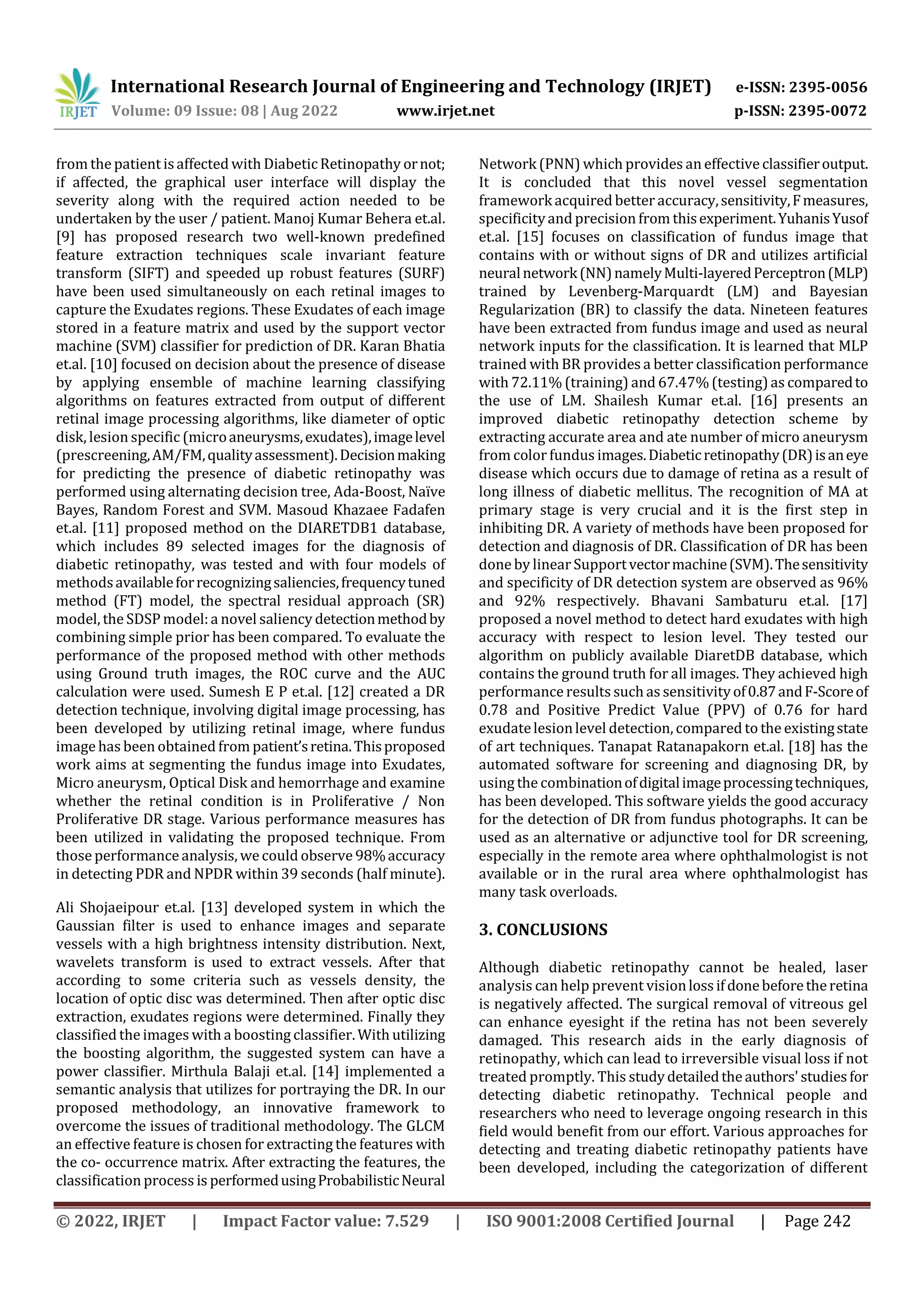 International Research Journal of Engineering and Technology (IRJET) e-ISSN: 2395-0056
Volume: 09 Issue: 08 | Aug 2022 www.irjet.net p-ISSN: 2395-0072
© 2022, IRJET | Impact Factor value: 7.529 | ISO 9001:2008 Certified Journal | Page 242
from the patient isaffected with DiabeticRetinopathy ornot;
if affected, the graphical user interface will display the
severity along with the required action needed to be
undertaken by the user / patient. Manoj Kumar Behera et.al.
[9] has proposed research two well-known predefined
feature extraction techniques scale invariant feature
transform (SIFT) and speeded up robust features (SURF)
have been used simultaneously on each retinal images to
capture the Exudates regions. These Exudates of each image
stored in a feature matrix and used by the support vector
machine (SVM) classifier for prediction of DR. Karan Bhatia
et.al. [10] focused on decision about the presence of disease
by applying ensemble of machine learning classifying
algorithms on features extracted from output of different
retinal image processing algorithms, like diameter of optic
disk, lesion specific (microaneurysms,exudates),imagelevel
(prescreening,AM/FM,qualityassessment).Decisionmaking
for predicting the presence of diabetic retinopathy was
performed using alternating decision tree, Ada-Boost, Naïve
Bayes, Random Forest and SVM. Masoud Khazaee Fadafen
et.al. [11] proposed method on the DIARETDB1 database,
which includes 89 selected images for the diagnosis of
diabetic retinopathy, was tested and with four models of
methodsavailableforrecognizingsaliencies,frequencytuned
method (FT) model, the spectral residual approach (SR)
model, the SDSP model:a novel saliency detectionmethodby
combining simple prior has been compared. To evaluate the
performance of the proposed method with other methods
using Ground truth images, the ROC curve and the AUC
calculation were used. Sumesh E P et.al. [12] created a DR
detection technique, involving digital image processing, has
been developed by utilizing retinal image, where fundus
image has been obtained from patient’sretina.Thisproposed
work aims at segmenting the fundus image into Exudates,
Micro aneurysm, Optical Disk and hemorrhage and examine
whether the retinal condition is in Proliferative / Non
Proliferative DR stage. Various performance measures has
been utilized in validating the proposed technique. From
those performance analysis, wecould observe 98%accuracy
in detecting PDR and NPDR within 39 seconds (half minute).
Ali Shojaeipour et.al. [13] developed system in which the
Gaussian filter is used to enhance images and separate
vessels with a high brightness intensity distribution. Next,
wavelets transform is used to extract vessels. After that
according to some criteria such as vessels density, the
location of optic disc was determined. Then after optic disc
extraction, exudates regions were determined. Finally they
classified the images with a boosting classifier. With utilizing
the boosting algorithm, the suggested system can have a
power classifier. Mirthula Balaji et.al. [14] implemented a
semantic analysis that utilizes for portraying the DR. In our
proposed methodology, an innovative framework to
overcome the issues of traditional methodology. The GLCM
an effective feature is chosen for extracting the features with
the co- occurrence matrix. After extracting the features, the
classification process is performedusingProbabilisticNeural
Network(PNN) which provides an effective classifieroutput.
It is concluded that this novel vessel segmentation
frameworkacquired better accuracy,sensitivity,Fmeasures,
specificityand precision from thisexperiment.YuhanisYusof
et.al. [15] focuses on classification of fundus image that
contains with or without signs of DR and utilizes artificial
neuralnetwork(NN)namelyMulti-layeredPerceptron(MLP)
trained by Levenberg-Marquardt (LM) and Bayesian
Regularization (BR) to classify the data. Nineteen features
have been extracted from fundus image and used as neural
network inputs for the classification. It is learned that MLP
trained with BR provides a better classification performance
with 72.11% (training) and 67.47%(testing)as comparedto
the use of LM. Shailesh Kumar et.al. [16] presents an
improved diabetic retinopathy detection scheme by
extracting accurate area and ate number of micro aneurysm
from color fundus images.Diabeticretinopathy(DR)isaneye
disease which occurs due to damage of retina as a result of
long illness of diabetic mellitus. The recognition of MA at
primary stage is very crucial and it is the first step in
inhibiting DR. A variety of methods have been proposed for
detection and diagnosis of DR. Classification of DR has been
done by linear Supportvectormachine(SVM).Thesensitivity
and specificity of DR detection system are observed as 96%
and 92% respectively. Bhavani Sambaturu et.al. [17]
proposed a novel method to detect hard exudates with high
accuracy with respect to lesion level. They tested our
algorithm on publicly available DiaretDB database, which
contains the ground truth for all images. They achieved high
performance results such as sensitivityof0.87andF-Scoreof
0.78 and Positive Predict Value (PPV) of 0.76 for hard
exudatelesionlevel detection, compared to the existingstate
of art techniques. Tanapat Ratanapakorn et.al. [18] has the
automated software for screening and diagnosing DR, by
using the combinationofdigitalimageprocessingtechniques,
has been developed. This software yields the good accuracy
for the detection of DR from fundus photographs. It can be
used as an alternative or adjunctive tool for DR screening,
especially in the remote area where ophthalmologist is not
available or in the rural area where ophthalmologist has
many task overloads.
3. CONCLUSIONS
Although diabetic retinopathy cannot be healed, laser
analysis can help prevent visionlossifdonebeforetheretina
is negatively affected. The surgical removal of vitreous gel
can enhance eyesight if the retina has not been severely
damaged. This research aids in the early diagnosis of
retinopathy, which can lead to irreversible visual loss if not
treated promptly. This studydetailedtheauthors'studiesfor
detecting diabetic retinopathy. Technical people and
researchers who need to leverage ongoing research in this
field would benefit from our effort. Various approaches for
detecting and treating diabetic retinopathy patients have
been developed, including the categorization of different
 