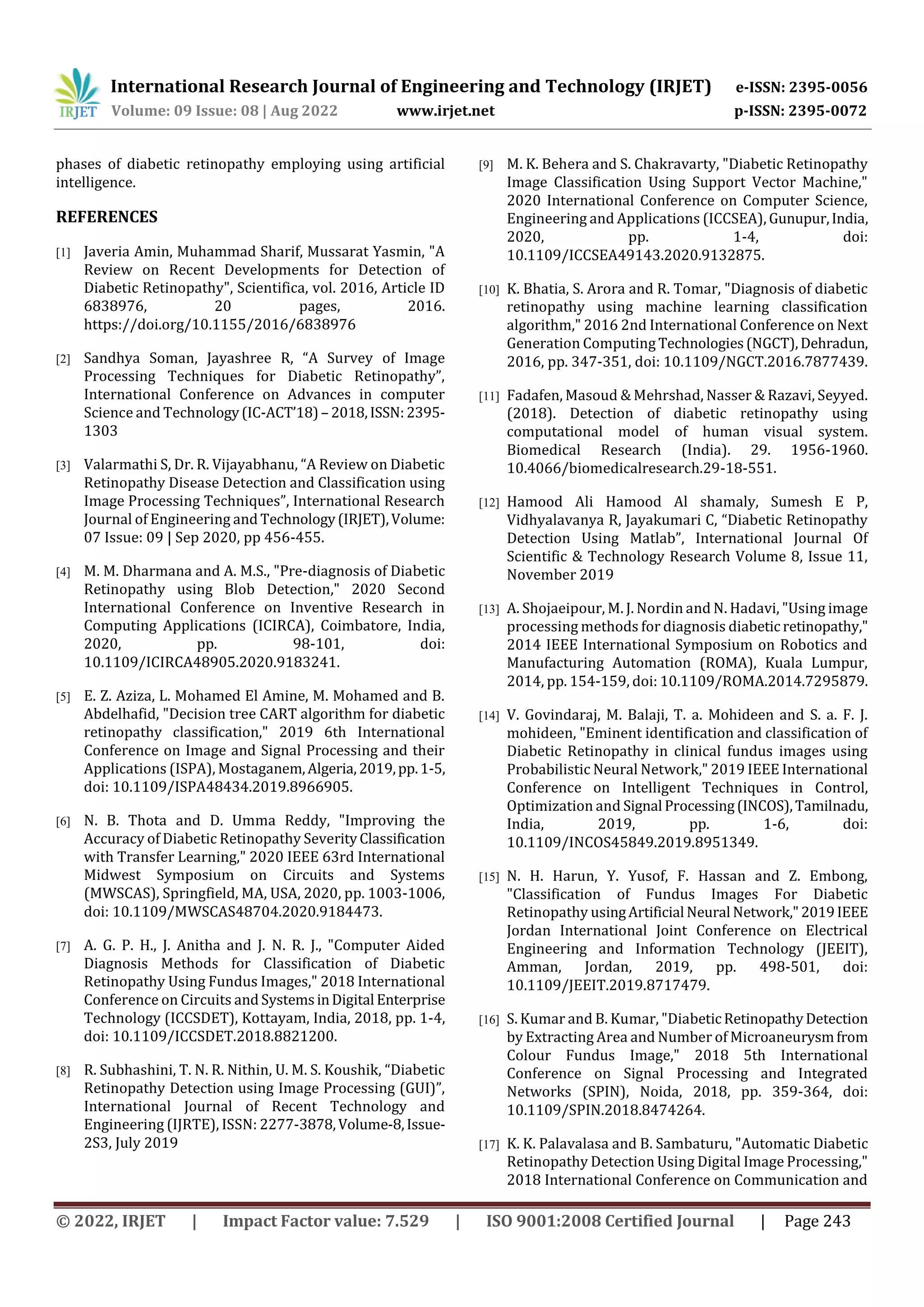 International Research Journal of Engineering and Technology (IRJET) e-ISSN: 2395-0056
Volume: 09 Issue: 08 | Aug 2022 www.irjet.net p-ISSN: 2395-0072
© 2022, IRJET | Impact Factor value: 7.529 | ISO 9001:2008 Certified Journal | Page 243
phases of diabetic retinopathy employing using artificial
intelligence.
REFERENCES
[1] Javeria Amin, Muhammad Sharif, Mussarat Yasmin, "A
Review on Recent Developments for Detection of
Diabetic Retinopathy", Scientifica, vol. 2016, Article ID
6838976, 20 pages, 2016.
https://doi.org/10.1155/2016/6838976
[2] Sandhya Soman, Jayashree R, “A Survey of Image
Processing Techniques for Diabetic Retinopathy”,
International Conference on Advances in computer
Science and Technology(IC-ACT’18) – 2018,ISSN:2395-
1303
[3] Valarmathi S, Dr. R. Vijayabhanu, “A Review on Diabetic
Retinopathy Disease Detection and Classification using
Image Processing Techniques”, International Research
Journal of Engineering and Technology(IRJET),Volume:
07 Issue: 09 | Sep 2020, pp 456-455.
[4] M. M. Dharmana and A. M.S., "Pre-diagnosis of Diabetic
Retinopathy using Blob Detection," 2020 Second
International Conference on Inventive Research in
Computing Applications (ICIRCA), Coimbatore, India,
2020, pp. 98-101, doi:
10.1109/ICIRCA48905.2020.9183241.
[5] E. Z. Aziza, L. Mohamed El Amine, M. Mohamed and B.
Abdelhafid, "Decision tree CART algorithm for diabetic
retinopathy classification," 2019 6th International
Conference on Image and Signal Processing and their
Applications (ISPA), Mostaganem,Algeria,2019,pp.1-5,
doi: 10.1109/ISPA48434.2019.8966905.
[6] N. B. Thota and D. Umma Reddy, "Improving the
Accuracy of Diabetic Retinopathy SeverityClassification
with Transfer Learning," 2020 IEEE 63rd International
Midwest Symposium on Circuits and Systems
(MWSCAS), Springfield, MA, USA, 2020, pp. 1003-1006,
doi: 10.1109/MWSCAS48704.2020.9184473.
[7] A. G. P. H., J. Anitha and J. N. R. J., "Computer Aided
Diagnosis Methods for Classification of Diabetic
Retinopathy Using Fundus Images," 2018 International
Conference on Circuits and SystemsinDigital Enterprise
Technology (ICCSDET), Kottayam, India, 2018, pp. 1-4,
doi: 10.1109/ICCSDET.2018.8821200.
[8] R. Subhashini, T. N. R. Nithin, U. M. S. Koushik, “Diabetic
Retinopathy Detection using Image Processing (GUI)”,
International Journal of Recent Technology and
Engineering (IJRTE), ISSN: 2277-3878,Volume-8,Issue-
2S3, July 2019
[9] M. K. Behera and S. Chakravarty, "Diabetic Retinopathy
Image Classification Using Support Vector Machine,"
2020 International Conference on Computer Science,
Engineering and Applications (ICCSEA), Gunupur,India,
2020, pp. 1-4, doi:
10.1109/ICCSEA49143.2020.9132875.
[10] K. Bhatia, S. Arora and R. Tomar, "Diagnosis of diabetic
retinopathy using machine learning classification
algorithm," 2016 2nd International Conference on Next
Generation Computing Technologies(NGCT),Dehradun,
2016, pp. 347-351, doi: 10.1109/NGCT.2016.7877439.
[11] Fadafen, Masoud & Mehrshad, Nasser & Razavi, Seyyed.
(2018). Detection of diabetic retinopathy using
computational model of human visual system.
Biomedical Research (India). 29. 1956-1960.
10.4066/biomedicalresearch.29-18-551.
[12] Hamood Ali Hamood Al shamaly, Sumesh E P,
Vidhyalavanya R, Jayakumari C, “Diabetic Retinopathy
Detection Using Matlab”, International Journal Of
Scientific & Technology Research Volume 8, Issue 11,
November 2019
[13] A. Shojaeipour, M. J. Nordin and N. Hadavi, "Using image
processing methods for diagnosis diabeticretinopathy,"
2014 IEEE International Symposium on Robotics and
Manufacturing Automation (ROMA), Kuala Lumpur,
2014, pp. 154-159, doi: 10.1109/ROMA.2014.7295879.
[14] V. Govindaraj, M. Balaji, T. a. Mohideen and S. a. F. J.
mohideen, "Eminent identification and classification of
Diabetic Retinopathy in clinical fundus images using
Probabilistic Neural Network," 2019 IEEE International
Conference on Intelligent Techniques in Control,
Optimization and Signal Processing(INCOS),Tamilnadu,
India, 2019, pp. 1-6, doi:
10.1109/INCOS45849.2019.8951349.
[15] N. H. Harun, Y. Yusof, F. Hassan and Z. Embong,
"Classification of Fundus Images For Diabetic
Retinopathy usingArtificial Neural Network,"2019IEEE
Jordan International Joint Conference on Electrical
Engineering and Information Technology (JEEIT),
Amman, Jordan, 2019, pp. 498-501, doi:
10.1109/JEEIT.2019.8717479.
[16] S. Kumar and B. Kumar, "DiabeticRetinopathyDetection
by Extracting Area and Number of Microaneurysmfrom
Colour Fundus Image," 2018 5th International
Conference on Signal Processing and Integrated
Networks (SPIN), Noida, 2018, pp. 359-364, doi:
10.1109/SPIN.2018.8474264.
[17] K. K. Palavalasa and B. Sambaturu, "Automatic Diabetic
Retinopathy Detection Using Digital Image Processing,"
2018 International Conference on Communication and
 