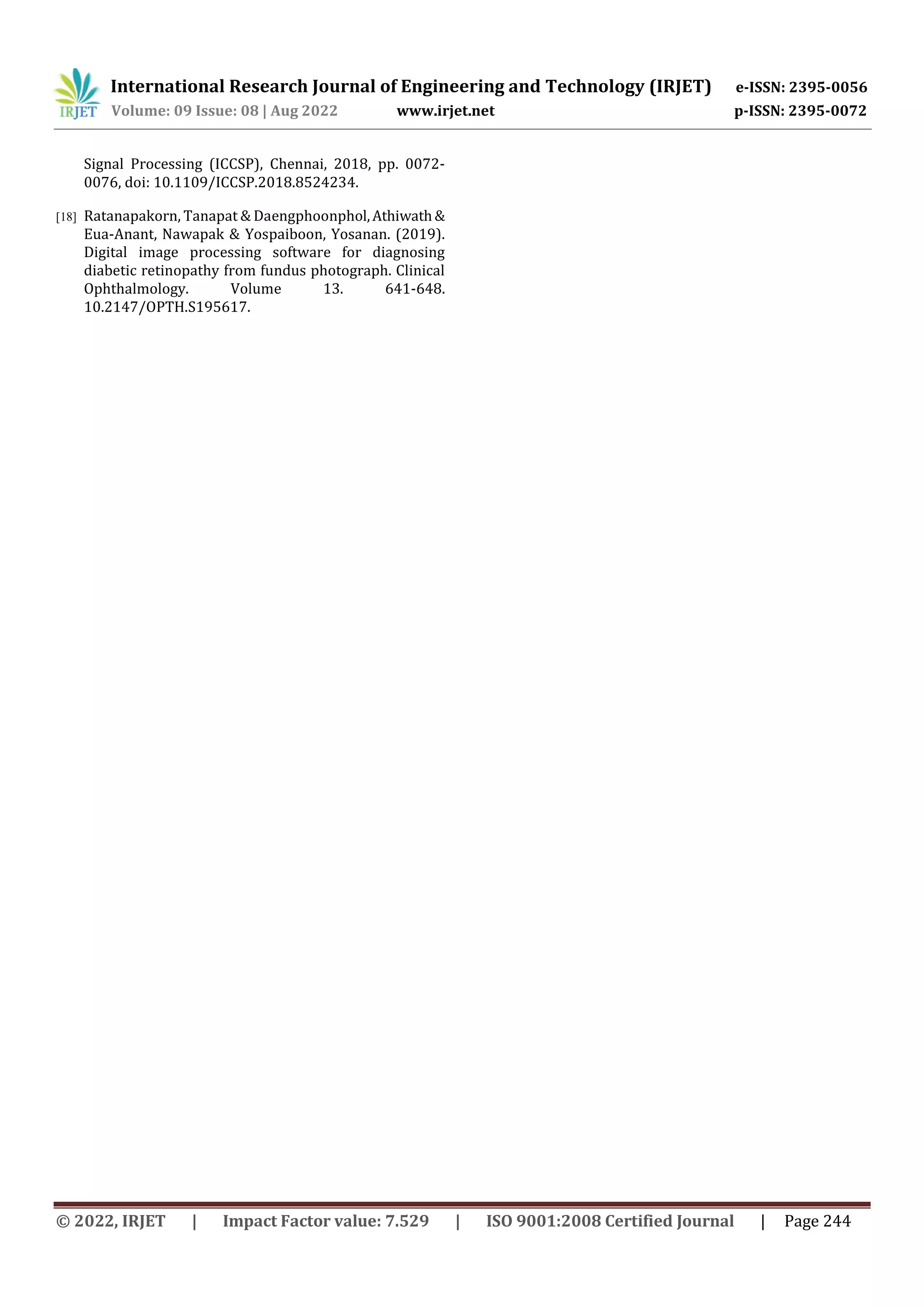 International Research Journal of Engineering and Technology (IRJET) e-ISSN: 2395-0056
Volume: 09 Issue: 08 | Aug 2022 www.irjet.net p-ISSN: 2395-0072
© 2022, IRJET | Impact Factor value: 7.529 | ISO 9001:2008 Certified Journal | Page 244
Signal Processing (ICCSP), Chennai, 2018, pp. 0072-
0076, doi: 10.1109/ICCSP.2018.8524234.
[18] Ratanapakorn, Tanapat & Daengphoonphol,Athiwath&
Eua-Anant, Nawapak & Yospaiboon, Yosanan. (2019).
Digital image processing software for diagnosing
diabetic retinopathy from fundus photograph. Clinical
Ophthalmology. Volume 13. 641-648.
10.2147/OPTH.S195617.
 