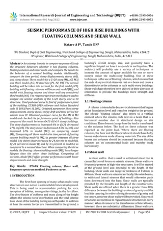International Research Journal of Engineering and Technology (IRJET) e-ISSN: 2395-0056
Volume: 09 Issue: 08 | Aug 2022 www.irjet.net p-ISSN: 2395-0072
© 2022, IRJET | Impact Factor value: 7.529 | ISO 9001:2008 Certified Journal | Page 355
SEISMIC PERFORMANCE OF HIGH RISE BUILDINGS WITH
FLOATING COLUMNS AND SHEAR WALL
Katare A P1, Tande S N2
1PG Student, Dept of Civil Engineering, Walchand College of Engineering, Sangli, Maharashtra, India, 416415
2Professor, Walchand College of Engineering, Sangli, Maharashtra, India, 416415
---------------------------------------------------------------------***---------------------------------------------------------------------
Abstract - An attempt is made to compare response of Study
the structure behaviors whether it has floating columns,
floating columns and shear walls, and compare the results to
the behavior of a normal building models. Additionally,
compare the time period, storey displacements, storey drift,
and storey shear. Three models for a G+20-story [M1, M2, M3]
and three model of G+10 structure [P1, P2, P3]. The normal
building will be taken into account for the first model [M1],
building with floating columns will be second model[M2], and
model with floating column and shear wall are considered
third model [M3]. The response spectrum methods are used to
analyse the seismic analysis of the G+20 storey and G+10
structure. Used pushover curve to find of performance point
of the building. ETABS-2019 software and Indian Standard
code IS 1893(Part-1) 2002. Obtained parameter likes storey
displacements, storey shear, storey drift and time period for
seismic zone IV. Obtained pushover curve for the M2 & M3
model and checked the performance point of buildings. Also
compared the result between G+20 &G+10 storey buildings.
The story displacements is increased 6% in (M2), decreased
27% in (M3). The story shears is decreased 4.5% in (M2), and
increased 12% in model (M3) on comparing model
[M1].Comparing all three models the time period of floating
column building model II (M2) is greater between all three
model. The storey shear increased by 24 percent in model III,
by 23 percent in model IV, and by 4.5 percent in model II as
compared to a normal structure. When comparing the three
models, the floating column building model [M2] has a longer
lifespan than the other three buildings. Comparing all
variants, Model [M3] offers greater performances with lower
displacements and more strength.
Key Words: ETABS, Floating column, Shear wall,
Response spectrum method, Pushover curve.
1 INTRODUCTION
The first floor opening of many urban multi-story
structures in our nation is an inevitable futuredevelopment.
This is being used to accommodate parking for cars,
reception of lobbies, among other things, in the first floor.
The distribution of stiffness and mass along of the height
affects the seismic force distribution and the total seismic
base shear of the building during an earthquake. In addition
of how the sesmic forces are transmitted to the ground, a
building's overall design, size, and geometry have a
significant impact on how it responds to earthquakes. The
architect will probably use a variety of techniques to
increase the amount of space available for one or more
storeys inside the multi-story building. One of these
techniques is the use of floating columns, which means that
the ends of any vertical elements rest on a beam and cause a
discontinuity in the columns in such multi-story buildings.
Shear walls have therefore been utilised in their direction of
orientation to provide the buildings more strength and
stiffness.
1.1 Floating column
A column is intended to be a vertical element that begins
at the foundation level and transfers weight to the ground.
The phrase "floating column" also refers to a vertical
element where the column ends rest on a beam that is a
horizontal member due to structural design or site
conditions. These beams change how the load is transferred
to the columns below. The load on these columns was
regarded as the point load. Where there are floating
columns, the floor and the floors below it should have hefty
beams and columns made of heavy materials. The size of the
beams and columns should be increased because floating
columns act on concentrated loads and transfer loads
horizontally.
1.2 Shear wall
A shear wall is that is used to withstand shear that is
caused by lateral forces or seismic stresses. Shear walls are
frequently present in high-rise structures. It will be started
at the ground level and extended to the height of the
building. Shear walls can range in thickness of 150mm to
400mm. Shear walls are oriented vertically,likewidebeams,
to withstand lateral stresses that would otherwise push
them downward into the base. Shear walls are typically
provided by the breadth and length of the constructions.
Shear walls are offered when there is a greater than 30%
difference between the building's centre of gravity and the
load it is carrying. In order to bring the centre of gravity and
the centre, concrete shear walls will be provided. Shear wall
structures are identical to regularframedstructuresinevery
manner. When it comes to the transference of lateral loads,
however, there are substantial differences. Shear walls are
 