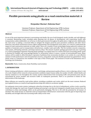International Research Journal of Engineering and Technology (IRJET) e-ISSN: 2395-0056
Volume: 09 Issue: 08 | Aug 2022 www.irjet.net p-ISSN: 2395-0072
© 2022, IRJET | Impact Factor value: 7.529 | ISO 9001:2008 Certified Journal | Page 418
Flexible pavements using plastic as a road construction material: A
Review
Deepankar Sharma1, Haleema Naaz2
1Assistant Professor, Department of Civil Engineering, GITM, Lucknow
2Assistant Professor, Department of Civil Engineering, GITM, Lucknow
---------------------------------------------------------------------***---------------------------------------------------------------------
Abstract
As one of the most important elements in preventing road deaths, the use of well-designed, sturdy, durable, and safe highways
is essential. Maintaining roads, including safety planning into all phases of development, and cooperating closely with
transportation safety stakeholders are all areas in which governments throughout the globe place a high priority. Additionally,
the road sector is making a concerted effort to mitigate the dangers posed by poor pavement conditions and other driver
behaviour and vehicle maintenance factors. When implementing road management virtue plans, it is critical to understand the
impact of road construction materials on traffic safety. There are a number of new technologies being explored to enhance the
qualities of materials used in transportation infrastructure, notably roads and traffic. This list includes concrete composites,
solar panels, self-healing materials, and shape-memory alloys. The amount of plastic garbage generated each year is growing
as a result of population expansion. Reusing plastic garbage is an urgent need. As a result of the lack of recycling, plastic waste
is destined for landfills and ocean garbage patches or incineration, where it causes a variety of environmental issues. Many
nations will be unable to afford the plant's operation if pollution from incineration facilities is not curbed. As a cost-effective
solution to both performance and environmental concerns, using plastic waste into flexible pavement has gained favor. Using
plastic waste as a bituminous mix modifier is the topic of this review paper. The inclusion of trash to the bituminous mix is
receiving a lot of attention.
Keywords: Plastic, Construction, Road, Flexibility, Load variation.
1. INTRODUCTION
Driver training and behavior, vehicle maintenance, road design, and pavement quality all have a role in reducing a driver's risk
of a crash. Despite all the research on how pavement conditions impact human safety, the number of traffic-related deaths and
injuries continues to rise throughout the country. Surface deterioration from increasing traffic and pavement wear may be
exacerbated by severe weather and excessive traffic on inadequate pavements. There is no pavement to blame for this
deterioration of the landscape.
Many collisions are caused by road surface defects, including as potholes and cracks, which are the most common. Reduced
tyre-asphalt friction as a result of road imperfections helps the vehicle to accelerate rapidly.
An inadequate storm water system, inadequate subsurface drainage due to the lack of embankment, surface cracks caused by
trucks that damage the road crust, frequent braking and wearing a coat that isn't designed to handle heavy tractive force all
contribute to urban road damage, which can be particularly damaging. This list is rife with the potential for all manner of
mischief. This study focuses on materials used in transportation infrastructure construction with the goal of improving road
durability and strength while also increasing traffic safety on the route.
 