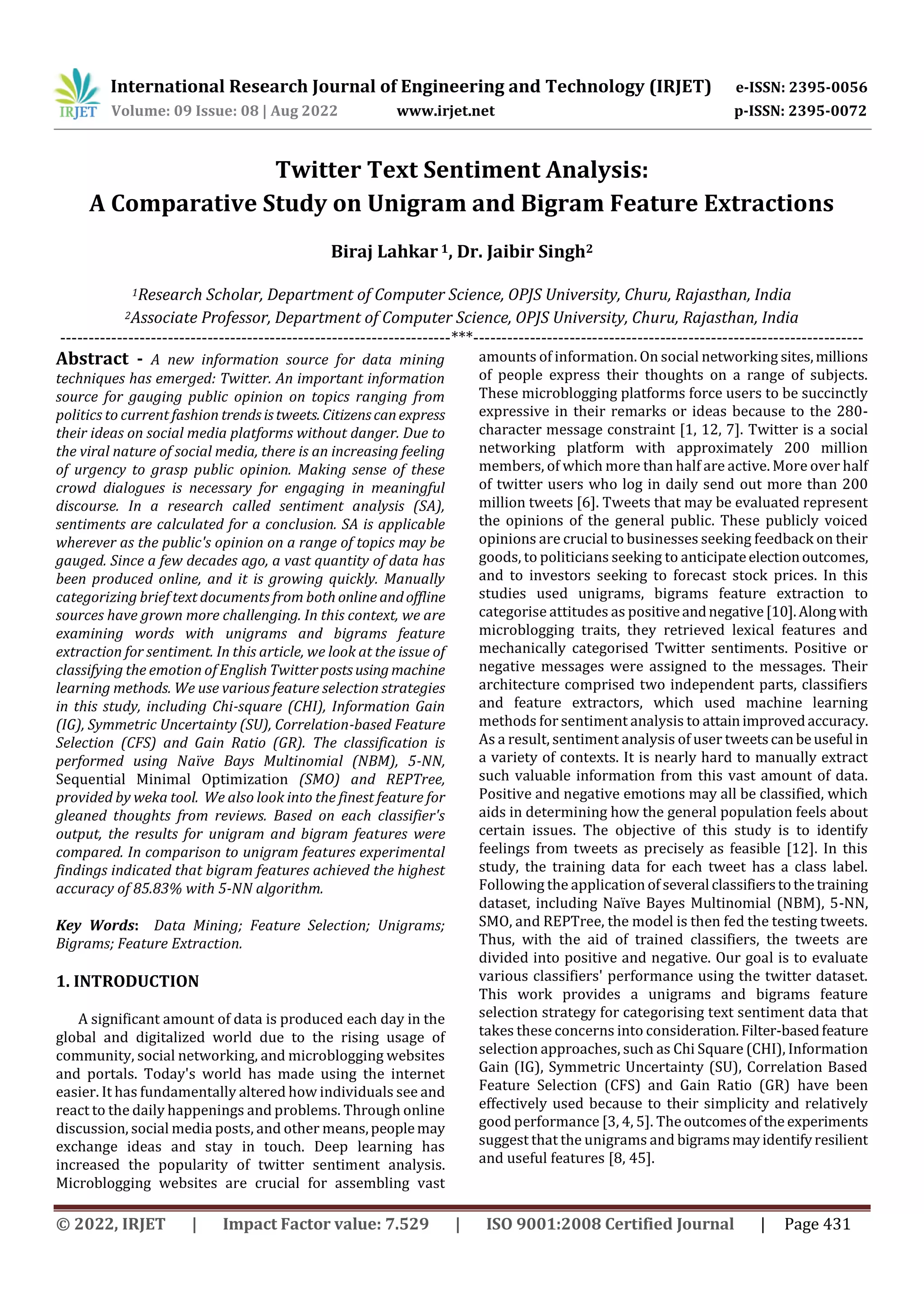 International Research Journal of Engineering and Technology (IRJET) e-ISSN: 2395-0056
Volume: 09 Issue: 08 | Aug 2022 www.irjet.net p-ISSN: 2395-0072
© 2022, IRJET | Impact Factor value: 7.529 | ISO 9001:2008 Certified Journal | Page 431
Twitter Text Sentiment Analysis:
A Comparative Study on Unigram and Bigram Feature Extractions
Biraj Lahkar 1, Dr. Jaibir Singh2
1Research Scholar, Department of Computer Science, OPJS University, Churu, Rajasthan, India
2Associate Professor, Department of Computer Science, OPJS University, Churu, Rajasthan, India
---------------------------------------------------------------------***---------------------------------------------------------------------
Abstract - A new information source for data mining
techniques has emerged: Twitter. An important information
source for gauging public opinion on topics ranging from
politics to current fashion trendsistweets. Citizenscanexpress
their ideas on social media platforms without danger. Due to
the viral nature of social media, there is an increasing feeling
of urgency to grasp public opinion. Making sense of these
crowd dialogues is necessary for engaging in meaningful
discourse. In a research called sentiment analysis (SA),
sentiments are calculated for a conclusion. SA is applicable
wherever as the public's opinion on a range of topics may be
gauged. Since a few decades ago, a vast quantity of data has
been produced online, and it is growing quickly. Manually
categorizing brief text documents from both online andoffline
sources have grown more challenging. In this context, we are
examining words with unigrams and bigrams feature
extraction for sentiment. In this article, we look at the issue of
classifying the emotion of English Twitterpostsusing machine
learning methods. We use various feature selection strategies
in this study, including Chi-square (CHI), Information Gain
(IG), Symmetric Uncertainty (SU), Correlation-based Feature
Selection (CFS) and Gain Ratio (GR). The classification is
performed using Naïve Bays Multinomial (NBM), 5-NN,
Sequential Minimal Optimization (SMO) and REPTree,
provided by weka tool. We also look into the finest feature for
gleaned thoughts from reviews. Based on each classifier's
output, the results for unigram and bigram features were
compared. In comparison to unigram features experimental
findings indicated that bigram features achieved the highest
accuracy of 85.83% with 5-NN algorithm.
Key Words: Data Mining; Feature Selection; Unigrams;
Bigrams; Feature Extraction.
1. INTRODUCTION
A significant amount of data is produced each day in the
global and digitalized world due to the rising usage of
community, social networking, and microblogging websites
and portals. Today's world has made using the internet
easier. It has fundamentally altered how individuals see and
react to the daily happenings and problems. Through online
discussion, social media posts, and other means,peoplemay
exchange ideas and stay in touch. Deep learning has
increased the popularity of twitter sentiment analysis.
Microblogging websites are crucial for assembling vast
amounts of information. On social networking sites,millions
of people express their thoughts on a range of subjects.
These microblogging platforms force users to be succinctly
expressive in their remarks or ideas because to the 280-
character message constraint [1, 12, 7]. Twitter is a social
networking platform with approximately 200 million
members, of which more than half are active. More over half
of twitter users who log in daily send out more than 200
million tweets [6]. Tweets that may be evaluated represent
the opinions of the general public. These publicly voiced
opinions are crucial to businesses seeking feedback on their
goods, to politicians seeking to anticipateelectionoutcomes,
and to investors seeking to forecast stock prices. In this
studies used unigrams, bigrams feature extraction to
categorise attitudes as positiveandnegative[10].Along with
microblogging traits, they retrieved lexical features and
mechanically categorised Twitter sentiments. Positive or
negative messages were assigned to the messages. Their
architecture comprised two independent parts, classifiers
and feature extractors, which used machine learning
methods for sentiment analysis to attainimprovedaccuracy.
As a result, sentiment analysis of user tweetscanbeuseful in
a variety of contexts. It is nearly hard to manually extract
such valuable information from this vast amount of data.
Positive and negative emotions may all be classified, which
aids in determining how the general population feels about
certain issues. The objective of this study is to identify
feelings from tweets as precisely as feasible [12]. In this
study, the training data for each tweet has a class label.
Following the application of several classifierstothetraining
dataset, including Naïve Bayes Multinomial (NBM), 5-NN,
SMO, and REPTree, the model is then fed the testing tweets.
Thus, with the aid of trained classifiers, the tweets are
divided into positive and negative. Our goal is to evaluate
various classifiers' performance using the twitter dataset.
This work provides a unigrams and bigrams feature
selection strategy for categorising text sentiment data that
takes these concerns into consideration.Filter-basedfeature
selection approaches, such as Chi Square (CHI), Information
Gain (IG), Symmetric Uncertainty (SU), Correlation Based
Feature Selection (CFS) and Gain Ratio (GR) have been
effectively used because to their simplicity and relatively
good performance [3, 4, 5]. Theoutcomesofthe experiments
suggest that the unigrams and bigramsmayidentifyresilient
and useful features [8, 45].
 