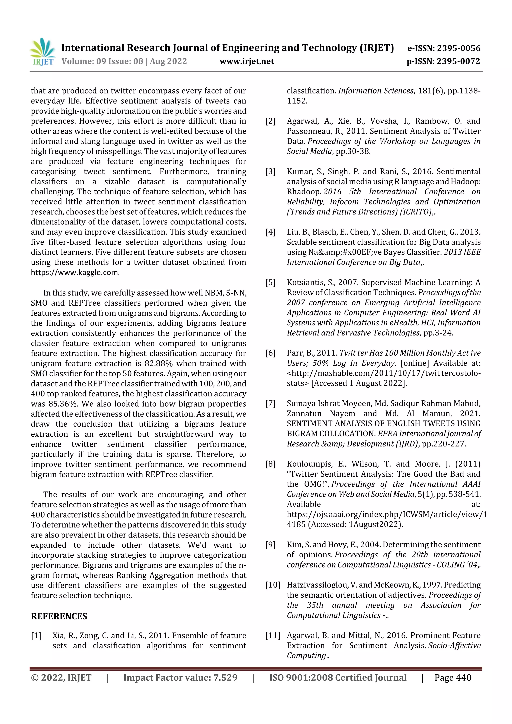 International Research Journal of Engineering and Technology (IRJET) e-ISSN: 2395-0056
Volume: 09 Issue: 08 | Aug 2022 www.irjet.net p-ISSN: 2395-0072
© 2022, IRJET | Impact Factor value: 7.529 | ISO 9001:2008 Certified Journal | Page 440
that are produced on twitter encompass every facet of our
everyday life. Effective sentiment analysis of tweets can
provide high-quality informationonthepublic'sworriesand
preferences. However, this effort is more difficult than in
other areas where the content is well-edited because of the
informal and slang language used in twitter as well as the
high frequency of misspellings. The vast majority offeatures
are produced via feature engineering techniques for
categorising tweet sentiment. Furthermore, training
classifiers on a sizable dataset is computationally
challenging. The technique of feature selection, which has
received little attention in tweet sentiment classification
research, chooses the best set of features, which reduces the
dimensionality of the dataset, lowers computational costs,
and may even improve classification. This study examined
five filter-based feature selection algorithms using four
distinct learners. Five different feature subsets are chosen
using these methods for a twitter dataset obtained from
https://www.kaggle.com.
In this study, we carefully assessed how well NBM,5-NN,
SMO and REPTree classifiers performed when given the
features extracted from unigrams and bigrams.Accordingto
the findings of our experiments, adding bigrams feature
extraction consistently enhances the performance of the
classier feature extraction when compared to unigrams
feature extraction. The highest classification accuracy for
unigram feature extraction is 82.88% when trained with
SMO classifier for the top 50 features. Again, when using our
dataset and the REPTreeclassifiertrainedwith100,200, and
400 top ranked features, the highest classification accuracy
was 85.36%. We also looked into how bigram properties
affected the effectiveness of the classification. Asa result,we
draw the conclusion that utilizing a bigrams feature
extraction is an excellent but straightforward way to
enhance twitter sentiment classifier performance,
particularly if the training data is sparse. Therefore, to
improve twitter sentiment performance, we recommend
bigram feature extraction with REPTree classifier.
The results of our work are encouraging, and other
feature selection strategies as well as the usage ofmorethan
400 characteristicsshouldbeinvestigatedinfutureresearch.
To determine whether the patterns discovered in this study
are also prevalent in other datasets, this research should be
expanded to include other datasets. We'd want to
incorporate stacking strategies to improve categorization
performance. Bigrams and trigrams are examples of the n-
gram format, whereas Ranking Aggregation methods that
use different classifiers are examples of the suggested
feature selection technique.
REFERENCES
[1] Xia, R., Zong, C. and Li, S., 2011. Ensemble of feature
sets and classification algorithms for sentiment
classification. Information Sciences, 181(6), pp.1138-
1152.
[2] Agarwal, A., Xie, B., Vovsha, I., Rambow, O. and
Passonneau, R., 2011. Sentiment Analysis of Twitter
Data. Proceedings of the Workshop on Languages in
Social Media, pp.30-38.
[3] Kumar, S., Singh, P. and Rani, S., 2016. Sentimental
analysis of social media using R language and Hadoop:
Rhadoop. 2016 5th International Conference on
Reliability, Infocom Technologies and Optimization
(Trends and Future Directions) (ICRITO),.
[4] Liu, B., Blasch, E., Chen, Y., Shen, D. and Chen, G., 2013.
Scalable sentiment classification for Big Data analysis
using Na&amp;#x00EF;ve Bayes Classifier. 2013 IEEE
International Conference on Big Data,.
[5] Kotsiantis, S., 2007. Supervised Machine Learning: A
Review of ClassificationTechniques. Proceedingsofthe
2007 conference on Emerging Artificial Intelligence
Applications in Computer Engineering: Real Word AI
Systems with Applications in eHealth, HCI, Information
Retrieval and Pervasive Technologies, pp.3-24.
[6] Parr, B., 2011. Twit ter Has 100 Million Monthly Act ive
Users; 50% Log In Everyday. [online] Available at:
<http://mashable.com/2011/10/17/twit tercostolo-
stats> [Accessed 1 August 2022].
[7] Sumaya Ishrat Moyeen, Md. Sadiqur Rahman Mabud,
Zannatun Nayem and Md. Al Mamun, 2021.
SENTIMENT ANALYSIS OF ENGLISH TWEETS USING
BIGRAM COLLOCATION. EPRA InternationalJournalof
Research &amp; Development (IJRD), pp.220-227.
[8] Kouloumpis, E., Wilson, T. and Moore, J. (2011)
“Twitter Sentiment Analysis: The Good the Bad and
the OMG!”, Proceedings of the International AAAI
Conference on Web and Social Media,5(1),pp.538-541.
Available at:
https://ojs.aaai.org/index.php/ICWSM/article/view/1
4185 (Accessed: 1August2022).
[9] Kim, S. and Hovy, E., 2004. Determining the sentiment
of opinions. Proceedings of the 20th international
conference on Computational Linguistics - COLING '04,.
[10] Hatzivassiloglou, V. andMcKeown,K.,1997.Predicting
the semantic orientation of adjectives. Proceedings of
the 35th annual meeting on Association for
Computational Linguistics -,.
[11] Agarwal, B. and Mittal, N., 2016. Prominent Feature
Extraction for Sentiment Analysis. Socio-Affective
Computing,.
 