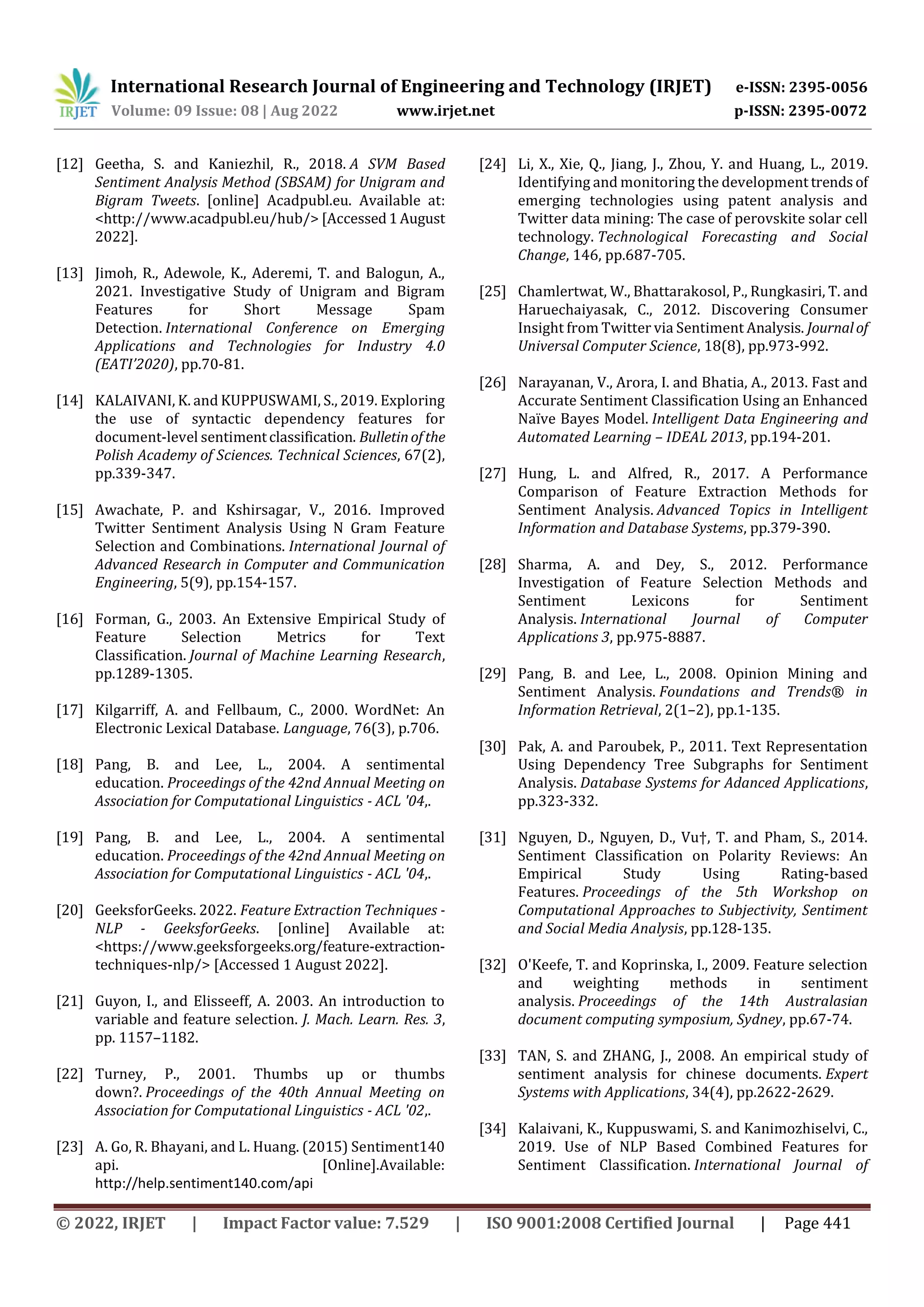 International Research Journal of Engineering and Technology (IRJET) e-ISSN: 2395-0056
Volume: 09 Issue: 08 | Aug 2022 www.irjet.net p-ISSN: 2395-0072
© 2022, IRJET | Impact Factor value: 7.529 | ISO 9001:2008 Certified Journal | Page 441
[12] Geetha, S. and Kaniezhil, R., 2018. A SVM Based
Sentiment Analysis Method (SBSAM) for Unigram and
Bigram Tweets. [online] Acadpubl.eu. Available at:
<http://www.acadpubl.eu/hub/> [Accessed1August
2022].
[13] Jimoh, R., Adewole, K., Aderemi, T. and Balogun, A.,
2021. Investigative Study of Unigram and Bigram
Features for Short Message Spam
Detection. International Conference on Emerging
Applications and Technologies for Industry 4.0
(EATI’2020), pp.70-81.
[14] KALAIVANI, K. and KUPPUSWAMI, S., 2019. Exploring
the use of syntactic dependency features for
document-level sentimentclassification. Bulletinofthe
Polish Academy of Sciences. Technical Sciences, 67(2),
pp.339-347.
[15] Awachate, P. and Kshirsagar, V., 2016. Improved
Twitter Sentiment Analysis Using N Gram Feature
Selection and Combinations. International Journal of
Advanced Research in Computer and Communication
Engineering, 5(9), pp.154-157.
[16] Forman, G., 2003. An Extensive Empirical Study of
Feature Selection Metrics for Text
Classification. Journal of Machine Learning Research,
pp.1289-1305.
[17] Kilgarriff, A. and Fellbaum, C., 2000. WordNet: An
Electronic Lexical Database. Language, 76(3), p.706.
[18] Pang, B. and Lee, L., 2004. A sentimental
education. Proceedings of the 42nd Annual Meeting on
Association for Computational Linguistics - ACL '04,.
[19] Pang, B. and Lee, L., 2004. A sentimental
education. Proceedings of the 42nd Annual Meeting on
Association for Computational Linguistics - ACL '04,.
[20] GeeksforGeeks. 2022. Feature Extraction Techniques -
NLP - GeeksforGeeks. [online] Available at:
<https://www.geeksforgeeks.org/feature-extraction-
techniques-nlp/> [Accessed 1 August 2022].
[21] Guyon, I., and Elisseeff, A. 2003. An introduction to
variable and feature selection. J. Mach. Learn. Res. 3,
pp. 1157–1182.
[22] Turney, P., 2001. Thumbs up or thumbs
down?. Proceedings of the 40th Annual Meeting on
Association for Computational Linguistics - ACL '02,.
[23] A. Go, R. Bhayani, and L. Huang. (2015) Sentiment140
api. [Online].Available:
http://help.sentiment140.com/api
[24] Li, X., Xie, Q., Jiang, J., Zhou, Y. and Huang, L., 2019.
Identifying and monitoring the development trendsof
emerging technologies using patent analysis and
Twitter data mining: The case of perovskite solar cell
technology. Technological Forecasting and Social
Change, 146, pp.687-705.
[25] Chamlertwat, W., Bhattarakosol, P., Rungkasiri, T. and
Haruechaiyasak, C., 2012. Discovering Consumer
Insight from Twitter via Sentiment Analysis. Journalof
Universal Computer Science, 18(8), pp.973-992.
[26] Narayanan, V., Arora, I. and Bhatia, A., 2013. Fast and
Accurate Sentiment Classification Using an Enhanced
Naïve Bayes Model. Intelligent Data Engineering and
Automated Learning – IDEAL 2013, pp.194-201.
[27] Hung, L. and Alfred, R., 2017. A Performance
Comparison of Feature Extraction Methods for
Sentiment Analysis. Advanced Topics in Intelligent
Information and Database Systems, pp.379-390.
[28] Sharma, A. and Dey, S., 2012. Performance
Investigation of Feature Selection Methods and
Sentiment Lexicons for Sentiment
Analysis. International Journal of Computer
Applications 3, pp.975-8887.
[29] Pang, B. and Lee, L., 2008. Opinion Mining and
Sentiment Analysis. Foundations and Trends® in
Information Retrieval, 2(1–2), pp.1-135.
[30] Pak, A. and Paroubek, P., 2011. Text Representation
Using Dependency Tree Subgraphs for Sentiment
Analysis. Database Systems for Adanced Applications,
pp.323-332.
[31] Nguyen, D., Nguyen, D., Vu†, T. and Pham, S., 2014.
Sentiment Classification on Polarity Reviews: An
Empirical Study Using Rating-based
Features. Proceedings of the 5th Workshop on
Computational Approaches to Subjectivity, Sentiment
and Social Media Analysis, pp.128-135.
[32] O'Keefe, T. and Koprinska, I., 2009. Feature selection
and weighting methods in sentiment
analysis. Proceedings of the 14th Australasian
document computing symposium, Sydney, pp.67-74.
[33] TAN, S. and ZHANG, J., 2008. An empirical study of
sentiment analysis for chinese documents. Expert
Systems with Applications, 34(4), pp.2622-2629.
[34] Kalaivani, K., Kuppuswami, S. and Kanimozhiselvi, C.,
2019. Use of NLP Based Combined Features for
Sentiment Classification. International Journal of
 