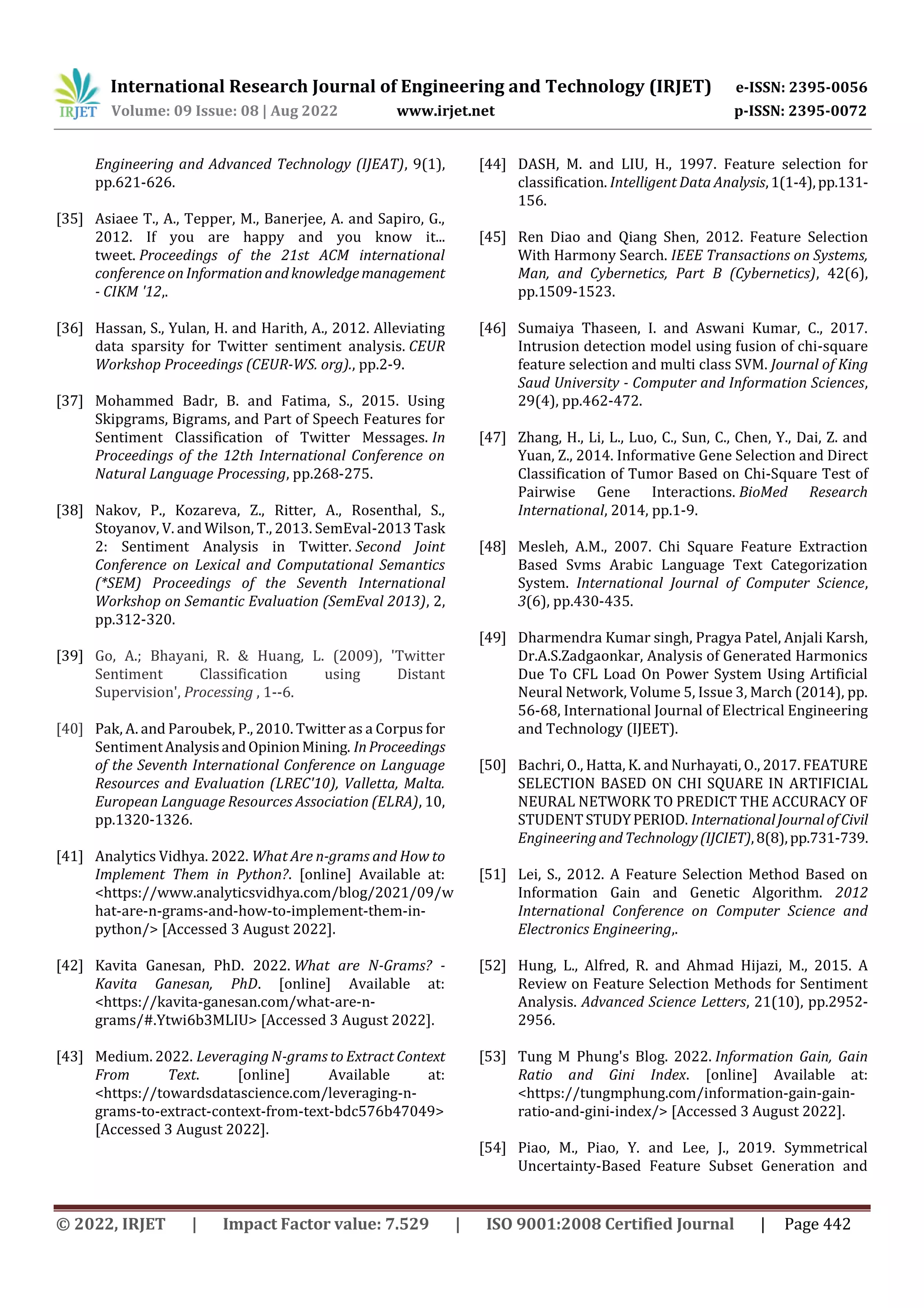 International Research Journal of Engineering and Technology (IRJET) e-ISSN: 2395-0056
Volume: 09 Issue: 08 | Aug 2022 www.irjet.net p-ISSN: 2395-0072
© 2022, IRJET | Impact Factor value: 7.529 | ISO 9001:2008 Certified Journal | Page 442
Engineering and Advanced Technology (IJEAT), 9(1),
pp.621-626.
[35] Asiaee T., A., Tepper, M., Banerjee, A. and Sapiro, G.,
2012. If you are happy and you know it...
tweet. Proceedings of the 21st ACM international
conference on Informationandknowledgemanagement
- CIKM '12,.
[36] Hassan, S., Yulan, H. and Harith, A., 2012. Alleviating
data sparsity for Twitter sentiment analysis. CEUR
Workshop Proceedings (CEUR-WS. org)., pp.2-9.
[37] Mohammed Badr, B. and Fatima, S., 2015. Using
Skipgrams, Bigrams, and Part of Speech Features for
Sentiment Classification of Twitter Messages. In
Proceedings of the 12th International Conference on
Natural Language Processing, pp.268-275.
[38] Nakov, P., Kozareva, Z., Ritter, A., Rosenthal, S.,
Stoyanov, V. and Wilson, T., 2013. SemEval-2013 Task
2: Sentiment Analysis in Twitter. Second Joint
Conference on Lexical and Computational Semantics
(*SEM) Proceedings of the Seventh International
Workshop on Semantic Evaluation (SemEval 2013), 2,
pp.312-320.
[39] Go, A.; Bhayani, R. & Huang, L. (2009), 'Twitter
Sentiment Classification using Distant
Supervision', Processing , 1--6.
[40] Pak, A. and Paroubek, P., 2010. Twitter as a Corpus for
SentimentAnalysisandOpinionMining. InProceedings
of the Seventh International Conference on Language
Resources and Evaluation (LREC'10), Valletta, Malta.
European Language Resources Association (ELRA), 10,
pp.1320-1326.
[41] Analytics Vidhya. 2022. What Are n-grams and How to
Implement Them in Python?. [online] Available at:
<https://www.analyticsvidhya.com/blog/2021/09/w
hat-are-n-grams-and-how-to-implement-them-in-
python/> [Accessed 3 August 2022].
[42] Kavita Ganesan, PhD. 2022. What are N-Grams? -
Kavita Ganesan, PhD. [online] Available at:
<https://kavita-ganesan.com/what-are-n-
grams/#.Ytwi6b3MLIU> [Accessed 3 August 2022].
[43] Medium. 2022. Leveraging N-grams to Extract Context
From Text. [online] Available at:
<https://towardsdatascience.com/leveraging-n-
grams-to-extract-context-from-text-bdc576b47049>
[Accessed 3 August 2022].
[44] DASH, M. and LIU, H., 1997. Feature selection for
classification. Intelligent Data Analysis,1(1-4),pp.131-
156.
[45] Ren Diao and Qiang Shen, 2012. Feature Selection
With Harmony Search. IEEE Transactions on Systems,
Man, and Cybernetics, Part B (Cybernetics), 42(6),
pp.1509-1523.
[46] Sumaiya Thaseen, I. and Aswani Kumar, C., 2017.
Intrusion detection model using fusion of chi-square
feature selection and multi class SVM. Journal of King
Saud University - Computer and Information Sciences,
29(4), pp.462-472.
[47] Zhang, H., Li, L., Luo, C., Sun, C., Chen, Y., Dai, Z. and
Yuan, Z., 2014. Informative Gene Selection and Direct
Classification of Tumor Based on Chi-Square Test of
Pairwise Gene Interactions. BioMed Research
International, 2014, pp.1-9.
[48] Mesleh, A.M., 2007. Chi Square Feature Extraction
Based Svms Arabic Language Text Categorization
System. International Journal of Computer Science,
3(6), pp.430-435.
[49] Dharmendra Kumar singh, Pragya Patel, Anjali Karsh,
Dr.A.S.Zadgaonkar, Analysis of Generated Harmonics
Due To CFL Load On Power System Using Artificial
Neural Network, Volume 5, Issue 3, March (2014), pp.
56-68, International Journal of Electrical Engineering
and Technology (IJEET).
[50] Bachri, O., Hatta, K. and Nurhayati, O., 2017. FEATURE
SELECTION BASED ON CHI SQUARE IN ARTIFICIAL
NEURAL NETWORK TO PREDICT THE ACCURACY OF
STUDENTSTUDYPERIOD. InternationalJournalofCivil
EngineeringandTechnology(IJCIET),8(8),pp.731-739.
[51] Lei, S., 2012. A Feature Selection Method Based on
Information Gain and Genetic Algorithm. 2012
International Conference on Computer Science and
Electronics Engineering,.
[52] Hung, L., Alfred, R. and Ahmad Hijazi, M., 2015. A
Review on Feature Selection Methods for Sentiment
Analysis. Advanced Science Letters, 21(10), pp.2952-
2956.
[53] Tung M Phung's Blog. 2022. Information Gain, Gain
Ratio and Gini Index. [online] Available at:
<https://tungmphung.com/information-gain-gain-
ratio-and-gini-index/> [Accessed 3 August 2022].
[54] Piao, M., Piao, Y. and Lee, J., 2019. Symmetrical
Uncertainty-Based Feature Subset Generation and
 