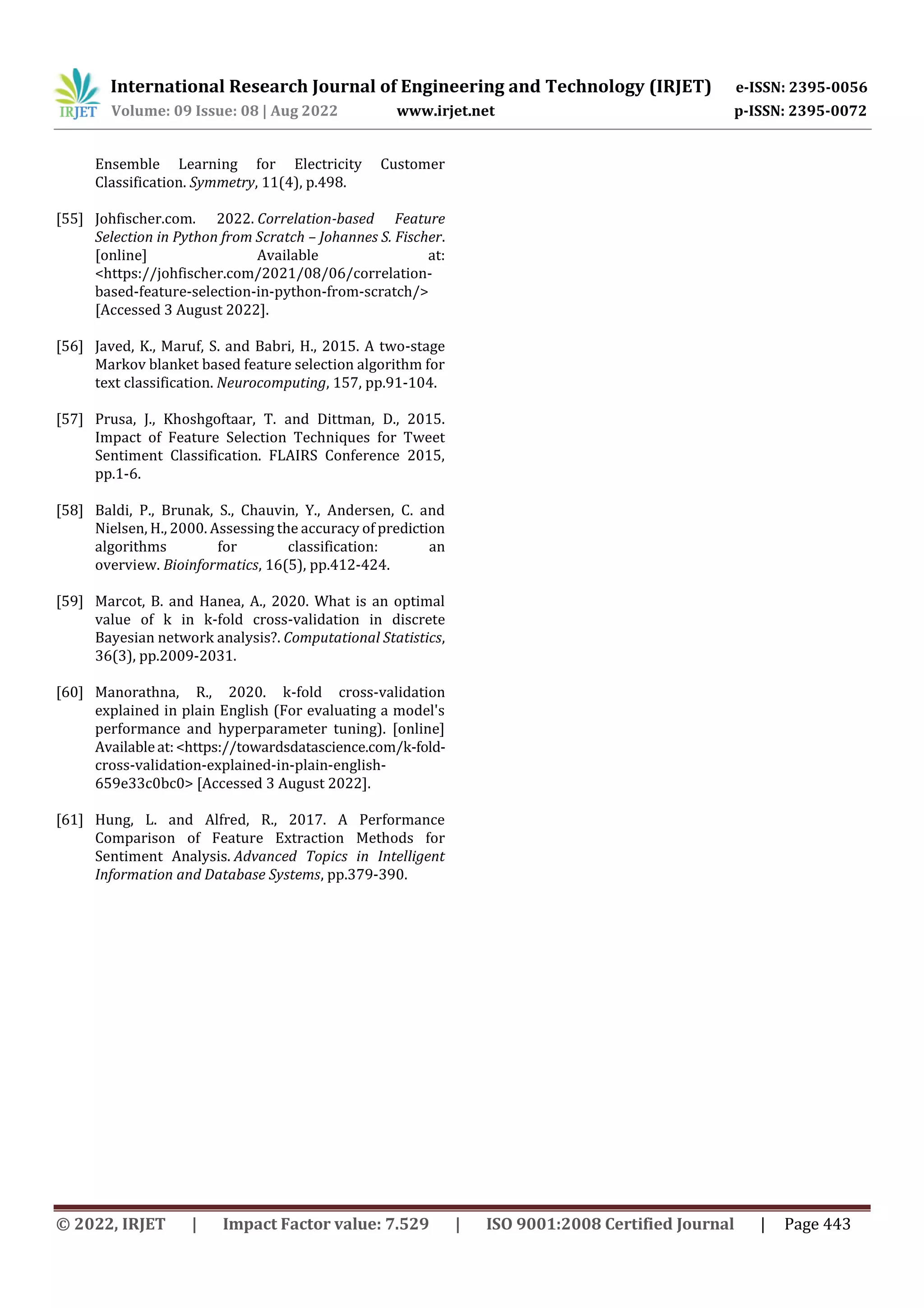 International Research Journal of Engineering and Technology (IRJET) e-ISSN: 2395-0056
Volume: 09 Issue: 08 | Aug 2022 www.irjet.net p-ISSN: 2395-0072
© 2022, IRJET | Impact Factor value: 7.529 | ISO 9001:2008 Certified Journal | Page 443
Ensemble Learning for Electricity Customer
Classification. Symmetry, 11(4), p.498.
[55] Johfischer.com. 2022. Correlation-based Feature
Selection in Python from Scratch – Johannes S. Fischer.
[online] Available at:
<https://johfischer.com/2021/08/06/correlation-
based-feature-selection-in-python-from-scratch/>
[Accessed 3 August 2022].
[56] Javed, K., Maruf, S. and Babri, H., 2015. A two-stage
Markov blanket based feature selection algorithm for
text classification. Neurocomputing, 157, pp.91-104.
[57] Prusa, J., Khoshgoftaar, T. and Dittman, D., 2015.
Impact of Feature Selection Techniques for Tweet
Sentiment Classification. FLAIRS Conference 2015,
pp.1-6.
[58] Baldi, P., Brunak, S., Chauvin, Y., Andersen, C. and
Nielsen, H., 2000. Assessing the accuracy of prediction
algorithms for classification: an
overview. Bioinformatics, 16(5), pp.412-424.
[59] Marcot, B. and Hanea, A., 2020. What is an optimal
value of k in k-fold cross-validation in discrete
Bayesian network analysis?. Computational Statistics,
36(3), pp.2009-2031.
[60] Manorathna, R., 2020. k-fold cross-validation
explained in plain English (For evaluating a model's
performance and hyperparameter tuning). [online]
Availableat:<https://towardsdatascience.com/k-fold-
cross-validation-explained-in-plain-english-
659e33c0bc0> [Accessed 3 August 2022].
[61] Hung, L. and Alfred, R., 2017. A Performance
Comparison of Feature Extraction Methods for
Sentiment Analysis. Advanced Topics in Intelligent
Information and Database Systems, pp.379-390.
 