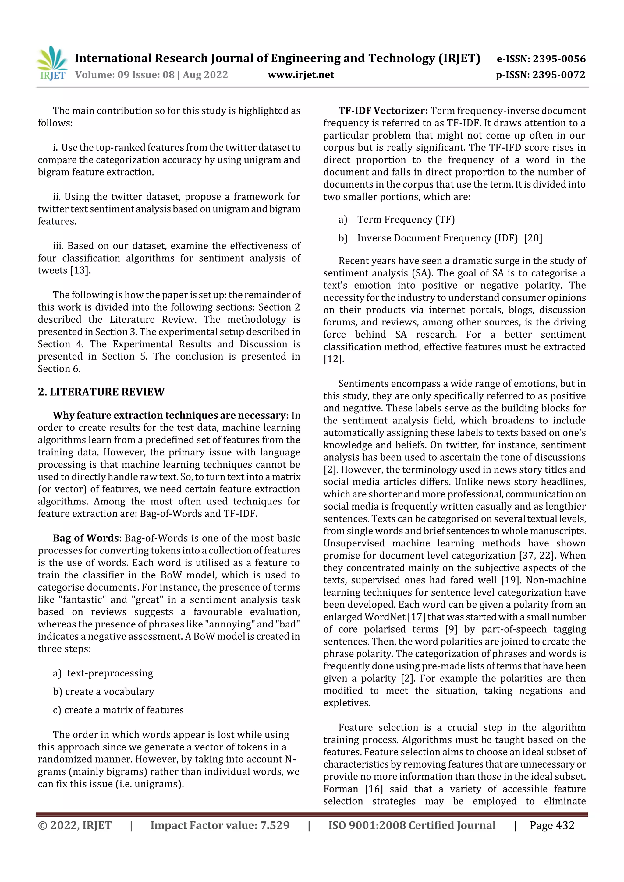 International Research Journal of Engineering and Technology (IRJET) e-ISSN: 2395-0056
Volume: 09 Issue: 08 | Aug 2022 www.irjet.net p-ISSN: 2395-0072
© 2022, IRJET | Impact Factor value: 7.529 | ISO 9001:2008 Certified Journal | Page 432
The main contribution so for this study is highlighted as
follows:
i. Use the top-ranked features from the twitter datasetto
compare the categorization accuracy by using unigram and
bigram feature extraction.
ii. Using the twitter dataset, propose a framework for
twitter text sentimentanalysisbasedonunigramandbigram
features.
iii. Based on our dataset, examine the effectiveness of
four classification algorithms for sentiment analysis of
tweets [13].
The following is how the paper issetup:theremainderof
this work is divided into the following sections: Section 2
described the Literature Review. The methodology is
presented in Section 3. The experimental setup described in
Section 4. The Experimental Results and Discussion is
presented in Section 5. The conclusion is presented in
Section 6.
2. LITERATURE REVIEW
Why feature extraction techniques are necessary: In
order to create results for the test data, machine learning
algorithms learn from a predefined set of features from the
training data. However, the primary issue with language
processing is that machine learning techniques cannot be
used to directly handle raw text. So, to turn text intoa matrix
(or vector) of features, we need certain feature extraction
algorithms. Among the most often used techniques for
feature extraction are: Bag-of-Words and TF-IDF.
Bag of Words: Bag-of-Words is one of the most basic
processes for converting tokens into a collection of features
is the use of words. Each word is utilised as a feature to
train the classifier in the BoW model, which is used to
categorise documents. For instance, the presence of terms
like "fantastic" and "great" in a sentiment analysis task
based on reviews suggests a favourable evaluation,
whereas the presence of phrases like "annoying" and "bad"
indicates a negative assessment. A BoW model is created in
three steps:
a) text-preprocessing
b) create a vocabulary
c) create a matrix of features
The order in which words appear is lost while using
this approach since we generate a vector of tokens in a
randomized manner. However, by taking into account N-
grams (mainly bigrams) rather than individual words, we
can fix this issue (i.e. unigrams).
TF-IDF Vectorizer: Term frequency-inverse document
frequency is referred to as TF-IDF. It draws attention to a
particular problem that might not come up often in our
corpus but is really significant. The TF-IFD score rises in
direct proportion to the frequency of a word in the
document and falls in direct proportion to the number of
documents in the corpus that use the term. It is divided into
two smaller portions, which are:
a) Term Frequency (TF)
b) Inverse Document Frequency (IDF) [20]
Recent years have seen a dramatic surge in the study of
sentiment analysis (SA). The goal of SA is to categorise a
text's emotion into positive or negative polarity. The
necessity for the industry to understand consumer opinions
on their products via internet portals, blogs, discussion
forums, and reviews, among other sources, is the driving
force behind SA research. For a better sentiment
classification method, effective features must be extracted
[12].
Sentiments encompass a wide range of emotions, but in
this study, they are only specifically referred to as positive
and negative. These labels serve as the building blocks for
the sentiment analysis field, which broadens to include
automatically assigning these labels to texts based on one's
knowledge and beliefs. On twitter, for instance, sentiment
analysis has been used to ascertain the tone of discussions
[2]. However, the terminology used in news story titles and
social media articles differs. Unlike news story headlines,
which are shorter and more professional,communicationon
social media is frequently written casually and as lengthier
sentences. Texts can be categorised on several textual levels,
from single words and briefsentencestowholemanuscripts.
Unsupervised machine learning methods have shown
promise for document level categorization [37, 22]. When
they concentrated mainly on the subjective aspects of the
texts, supervised ones had fared well [19]. Non-machine
learning techniques for sentence level categorization have
been developed. Each word can be given a polarity from an
enlarged WordNet [17]that wasstartedwitha small number
of core polarised terms [9] by part-of-speech tagging
sentences. Then, the word polarities are joined to create the
phrase polarity. The categorization of phrases and words is
frequently done using pre-madelistsoftermsthathavebeen
given a polarity [2]. For example the polarities are then
modified to meet the situation, taking negations and
expletives.
Feature selection is a crucial step in the algorithm
training process. Algorithms must be taught based on the
features. Feature selection aims to choose an ideal subset of
characteristics by removing featuresthatareunnecessary or
provide no more information than those in the ideal subset.
Forman [16] said that a variety of accessible feature
selection strategies may be employed to eliminate
 