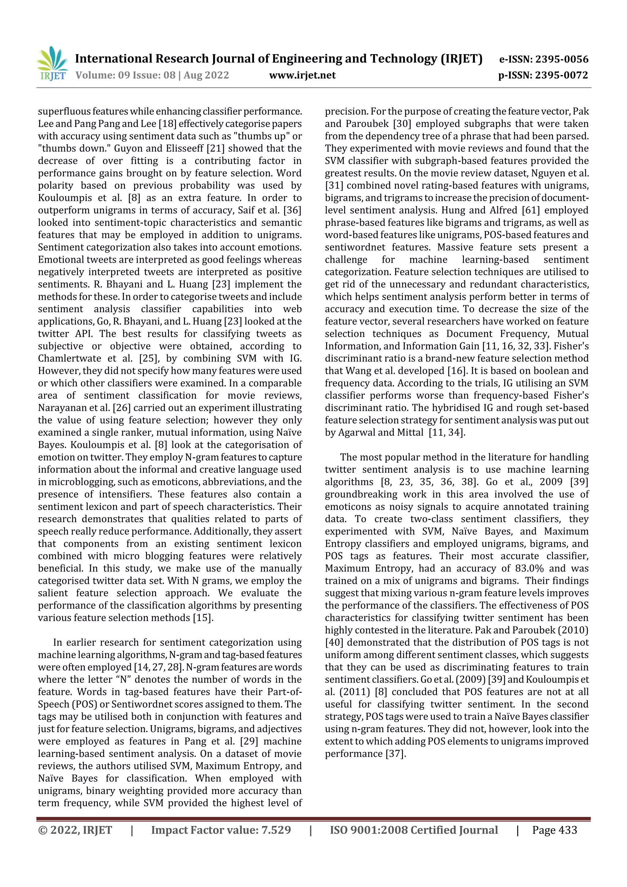 International Research Journal of Engineering and Technology (IRJET) e-ISSN: 2395-0056
Volume: 09 Issue: 08 | Aug 2022 www.irjet.net p-ISSN: 2395-0072
© 2022, IRJET | Impact Factor value: 7.529 | ISO 9001:2008 Certified Journal | Page 433
superfluousfeatureswhile enhancingclassifier performance.
Lee and Pang Pang and Lee [18]effectivelycategorisepapers
with accuracy using sentiment data such as "thumbs up" or
"thumbs down." Guyon and Elisseeff [21] showed that the
decrease of over fitting is a contributing factor in
performance gains brought on by feature selection. Word
polarity based on previous probability was used by
Kouloumpis et al. [8] as an extra feature. In order to
outperform unigrams in terms of accuracy, Saif et al. [36]
looked into sentiment-topic characteristics and semantic
features that may be employed in addition to unigrams.
Sentiment categorization also takes into account emotions.
Emotional tweets are interpreted as good feelings whereas
negatively interpreted tweets are interpreted as positive
sentiments. R. Bhayani and L. Huang [23] implement the
methods for these. In order to categorise tweets and include
sentiment analysis classifier capabilities into web
applications, Go, R. Bhayani, and L. Huang [23] looked at the
twitter API. The best results for classifying tweets as
subjective or objective were obtained, according to
Chamlertwate et al. [25], by combining SVM with IG.
However, they did not specify how many features wereused
or which other classifiers were examined. In a comparable
area of sentiment classification for movie reviews,
Narayanan et al. [26] carried out an experiment illustrating
the value of using feature selection; however they only
examined a single ranker, mutual information, using Naïve
Bayes. Kouloumpis et al. [8] look at the categorisation of
emotion on twitter. They employ N-gramfeaturestocapture
information about the informal and creative language used
in microblogging, such as emoticons, abbreviations, and the
presence of intensifiers. These features also contain a
sentiment lexicon and part of speech characteristics. Their
research demonstrates that qualities related to parts of
speech really reduce performance. Additionally, they assert
that components from an existing sentiment lexicon
combined with micro blogging features were relatively
beneficial. In this study, we make use of the manually
categorised twitter data set. With N grams, we employ the
salient feature selection approach. We evaluate the
performance of the classification algorithms by presenting
various feature selection methods [15].
In earlier research for sentiment categorization using
machine learning algorithms,N-gramandtag-basedfeatures
were often employed [14,27, 28].N-gramfeaturesare words
where the letter “N” denotes the number of words in the
feature. Words in tag-based features have their Part-of-
Speech (POS) or Sentiwordnet scores assigned to them. The
tags may be utilised both in conjunction with features and
just for feature selection. Unigrams, bigrams, and adjectives
were employed as features in Pang et al. [29] machine
learning-based sentiment analysis. On a dataset of movie
reviews, the authors utilised SVM, Maximum Entropy, and
Naïve Bayes for classification. When employed with
unigrams, binary weighting provided more accuracy than
term frequency, while SVM provided the highest level of
precision. For the purpose of creating thefeaturevector,Pak
and Paroubek [30] employed subgraphs that were taken
from the dependency tree of a phrase that had been parsed.
They experimented with movie reviews and found that the
SVM classifier with subgraph-based features provided the
greatest results. On the movie review dataset, Nguyen et al.
[31] combined novel rating-based features with unigrams,
bigrams, and trigrams toincreasethe precisionofdocument-
level sentiment analysis. Hung and Alfred [61] employed
phrase-based features like bigrams and trigrams, as well as
word-based features like unigrams, POS-based features and
sentiwordnet features. Massive feature sets present a
challenge for machine learning-based sentiment
categorization. Feature selection techniques are utilised to
get rid of the unnecessary and redundant characteristics,
which helps sentiment analysis perform better in terms of
accuracy and execution time. To decrease the size of the
feature vector, several researchers have worked on feature
selection techniques as Document Frequency, Mutual
Information, and Information Gain [11, 16, 32, 33]. Fisher's
discriminant ratio is a brand-new feature selection method
that Wang et al. developed [16]. It is based on boolean and
frequency data. According to the trials, IG utilising an SVM
classifier performs worse than frequency-based Fisher's
discriminant ratio. The hybridised IG and rough set-based
feature selection strategy for sentiment analysiswasputout
by Agarwal and Mittal [11, 34].
The most popular method in the literature for handling
twitter sentiment analysis is to use machine learning
algorithms [8, 23, 35, 36, 38]. Go et al., 2009 [39]
groundbreaking work in this area involved the use of
emoticons as noisy signals to acquire annotated training
data. To create two-class sentiment classifiers, they
experimented with SVM, Naïve Bayes, and Maximum
Entropy classifiers and employed unigrams, bigrams, and
POS tags as features. Their most accurate classifier,
Maximum Entropy, had an accuracy of 83.0% and was
trained on a mix of unigrams and bigrams. Their findings
suggest that mixing various n-gram feature levels improves
the performance of the classifiers. The effectiveness of POS
characteristics for classifying twitter sentiment has been
highly contested in the literature. Pak and Paroubek (2010)
[40] demonstrated that the distribution of POS tags is not
uniform among different sentiment classes, which suggests
that they can be used as discriminating features to train
sentiment classifiers. Goetal.(2009)[39]andKouloumpiset
al. (2011) [8] concluded that POS features are not at all
useful for classifying twitter sentiment. In the second
strategy, POS tags were used to train a Naïve Bayes classifier
using n-gram features. They did not, however, look into the
extent to which adding POS elements to unigrams improved
performance [37].
 