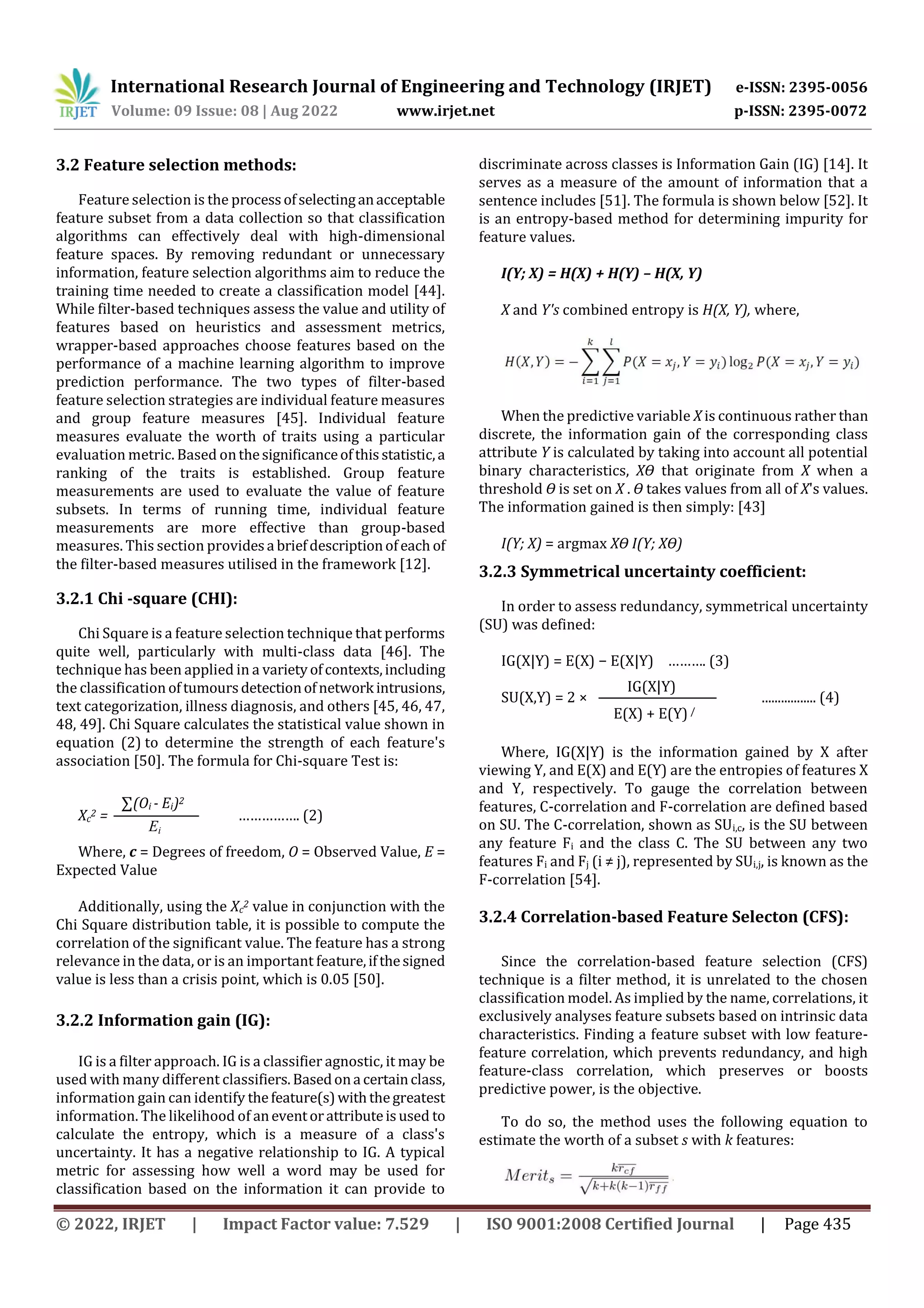 International Research Journal of Engineering and Technology (IRJET) e-ISSN: 2395-0056
Volume: 09 Issue: 08 | Aug 2022 www.irjet.net p-ISSN: 2395-0072
© 2022, IRJET | Impact Factor value: 7.529 | ISO 9001:2008 Certified Journal | Page 435
3.2 Feature selection methods:
Feature selection is the processofselectinganacceptable
feature subset from a data collection so that classification
algorithms can effectively deal with high-dimensional
feature spaces. By removing redundant or unnecessary
information, feature selection algorithms aim to reduce the
training time needed to create a classification model [44].
While filter-based techniques assess the value and utility of
features based on heuristics and assessment metrics,
wrapper-based approaches choose features based on the
performance of a machine learning algorithm to improve
prediction performance. The two types of filter-based
feature selection strategies are individual feature measures
and group feature measures [45]. Individual feature
measures evaluate the worth of traits using a particular
evaluation metric. Based onthesignificanceofthisstatistic,a
ranking of the traits is established. Group feature
measurements are used to evaluate the value of feature
subsets. In terms of running time, individual feature
measurements are more effective than group-based
measures. This section providesa briefdescriptionofeach of
the filter-based measures utilised in the framework [12].
3.2.1 Chi -square (CHI):
Chi Square is a feature selection technique that performs
quite well, particularly with multi-class data [46]. The
technique has been applied in a varietyofcontexts,including
the classification oftumoursdetectionofnetwork intrusions,
text categorization, illness diagnosis, and others [45, 46, 47,
48, 49]. Chi Square calculates the statistical value shown in
equation (2) to determine the strength of each feature's
association [50]. The formula for Chi-square Test is:
Xc
2 = ……………. (2)
Where, c = Degrees of freedom, O = Observed Value, E =
Expected Value
Additionally, using the Xc
2 value in conjunction with the
Chi Square distribution table, it is possible to compute the
correlation of the significant value. The feature has a strong
relevance in the data, or is an important feature,ifthesigned
value is less than a crisis point, which is 0.05 [50].
3.2.2 Information gain (IG):
IG is a filter approach. IG is a classifier agnostic, it may be
used with many different classifiers.Basedona certainclass,
information gain can identify thefeature(s)withthegreatest
information. The likelihood of aneventorattributeisused to
calculate the entropy, which is a measure of a class's
uncertainty. It has a negative relationship to IG. A typical
metric for assessing how well a word may be used for
classification based on the information it can provide to
discriminate across classes is Information Gain (IG) [14]. It
serves as a measure of the amount of information that a
sentence includes [51]. The formula is shown below [52]. It
is an entropy-based method for determining impurity for
feature values.
I(Y; X) = H(X) + H(Y) – H(X, Y)
X and Y's combined entropy is H(X, Y), where,
When the predictive variable X is continuous rather than
discrete, the information gain of the corresponding class
attribute Y is calculated by taking into account all potential
binary characteristics, XӨ that originate from X when a
threshold Ө is set on X . Ө takes values from all of X's values.
The information gained is then simply: [43]
I(Y; X) = argmax XӨ I(Y; XӨ)
3.2.3 Symmetrical uncertainty coefficient:
In order to assess redundancy, symmetrical uncertainty
(SU) was defined:
IG(X|Y) = E(X) − E(X|Y) ………. (3)
SU(X,Y) = 2 × ................. (4)
Where, IG(X|Y) is the information gained by X after
viewing Y, and E(X) and E(Y) are the entropies of features X
and Y, respectively. To gauge the correlation between
features, C-correlation and F-correlation are defined based
on SU. The C-correlation, shown as SUi,c, is the SU between
any feature Fi and the class C. The SU between any two
features Fi and Fj (i ≠ j), represented by SUi,j, is known as the
F-correlation [54].
3.2.4 Correlation-based Feature Selecton (CFS):
Since the correlation-based feature selection (CFS)
technique is a filter method, it is unrelated to the chosen
classification model. As implied by the name, correlations, it
exclusively analyses feature subsets based on intrinsic data
characteristics. Finding a feature subset with low feature-
feature correlation, which prevents redundancy, and high
feature-class correlation, which preserves or boosts
predictive power, is the objective.
To do so, the method uses the following equation to
estimate the worth of a subset s with k features:
Ei
∑(Oi - Ei)2
E(X) + E(Y) /
IG(X|Y)
 