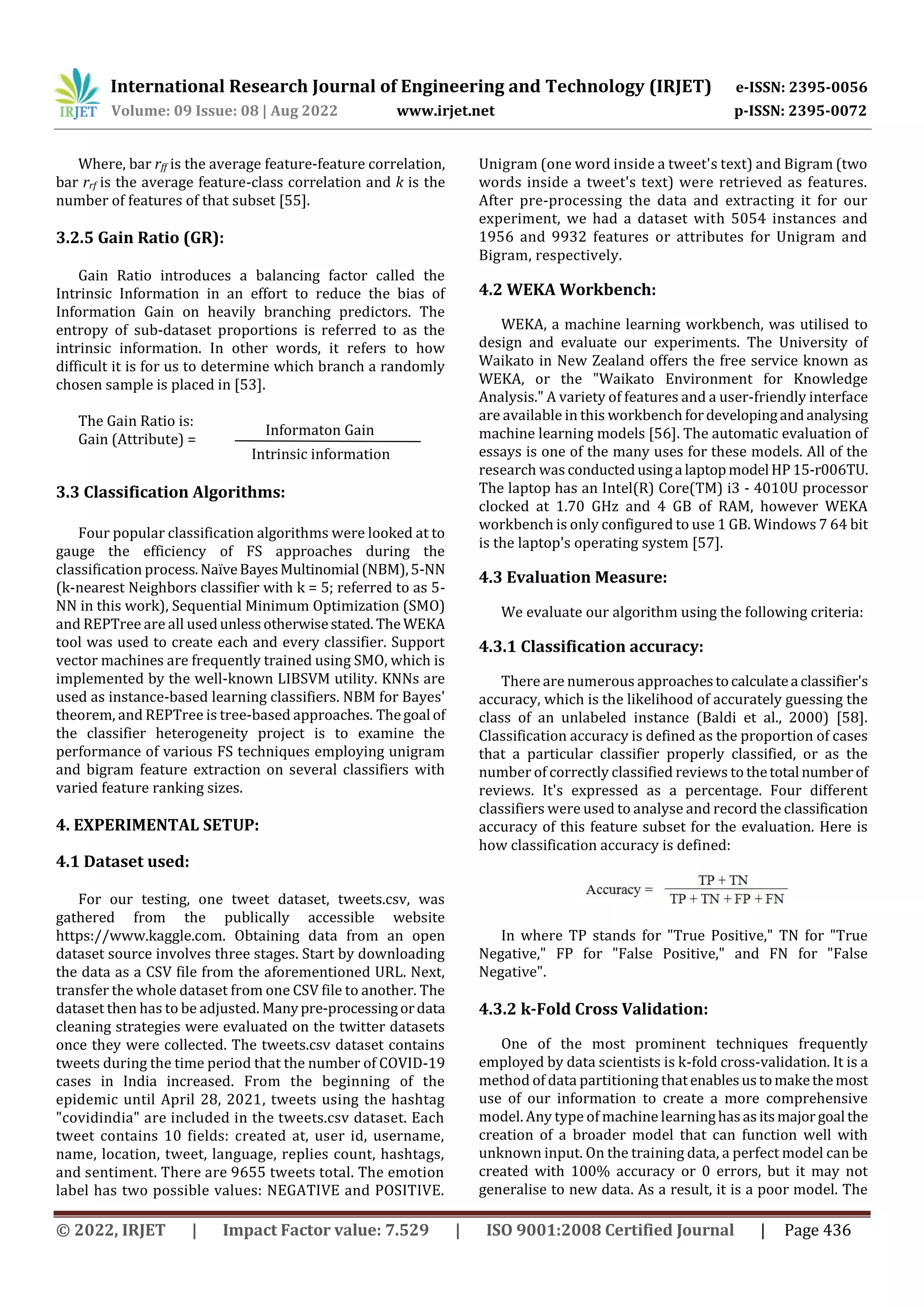 International Research Journal of Engineering and Technology (IRJET) e-ISSN: 2395-0056
Volume: 09 Issue: 08 | Aug 2022 www.irjet.net p-ISSN: 2395-0072
© 2022, IRJET | Impact Factor value: 7.529 | ISO 9001:2008 Certified Journal | Page 436
Where, bar rff is the average feature-feature correlation,
bar rrf is the average feature-class correlation and k is the
number of features of that subset [55].
3.2.5 Gain Ratio (GR):
Gain Ratio introduces a balancing factor called the
Intrinsic Information in an effort to reduce the bias of
Information Gain on heavily branching predictors. The
entropy of sub-dataset proportions is referred to as the
intrinsic information. In other words, it refers to how
difficult it is for us to determine which branch a randomly
chosen sample is placed in [53].
The Gain Ratio is:
Gain (Attribute) =
3.3 Classification Algorithms:
Four popular classification algorithms were looked at to
gauge the efficiency of FS approaches during the
classification process.NaïveBayesMultinomial (NBM),5-NN
(k-nearest Neighbors classifier with k = 5; referred to as 5-
NN in this work), Sequential Minimum Optimization (SMO)
and REPTree are all usedunlessotherwisestated. The WEKA
tool was used to create each and every classifier. Support
vector machines are frequently trained using SMO, which is
implemented by the well-known LIBSVM utility. KNNs are
used as instance-based learning classifiers. NBM for Bayes'
theorem, and REPTree is tree-based approaches. Thegoal of
the classifier heterogeneity project is to examine the
performance of various FS techniques employing unigram
and bigram feature extraction on several classifiers with
varied feature ranking sizes.
4. EXPERIMENTAL SETUP:
4.1 Dataset used:
For our testing, one tweet dataset, tweets.csv, was
gathered from the publically accessible website
https://www.kaggle.com. Obtaining data from an open
dataset source involves three stages. Start by downloading
the data as a CSV file from the aforementioned URL. Next,
transfer the whole dataset from one CSV file to another. The
dataset then has to be adjusted. Manypre-processingordata
cleaning strategies were evaluated on the twitter datasets
once they were collected. The tweets.csv dataset contains
tweets during the time period that the number of COVID-19
cases in India increased. From the beginning of the
epidemic until April 28, 2021, tweets using the hashtag
"covidindia" are included in the tweets.csv dataset. Each
tweet contains 10 fields: created at, user id, username,
name, location, tweet, language, replies count, hashtags,
and sentiment. There are 9655 tweets total. The emotion
label has two possible values: NEGATIVE and POSITIVE.
Unigram (one word inside a tweet's text) and Bigram (two
words inside a tweet's text) were retrieved as features.
After pre-processing the data and extracting it for our
experiment, we had a dataset with 5054 instances and
1956 and 9932 features or attributes for Unigram and
Bigram, respectively.
4.2 WEKA Workbench:
WEKA, a machine learning workbench, was utilised to
design and evaluate our experiments. The University of
Waikato in New Zealand offers the free service known as
WEKA, or the "Waikato Environment for Knowledge
Analysis." A variety of features and a user-friendly interface
are available in this workbench fordevelopingandanalysing
machine learning models [56]. The automatic evaluation of
essays is one of the many uses for these models. All of the
research was conductedusinga laptopmodel HP15-r006TU.
The laptop has an Intel(R) Core(TM) i3 - 4010U processor
clocked at 1.70 GHz and 4 GB of RAM, however WEKA
workbench is only configured to use 1 GB. Windows 7 64 bit
is the laptop's operating system [57].
4.3 Evaluation Measure:
We evaluate our algorithm using the following criteria:
4.3.1 Classification accuracy:
There are numerous approachestocalculatea classifier's
accuracy, which is the likelihood of accurately guessing the
class of an unlabeled instance (Baldi et al., 2000) [58].
Classification accuracy is defined as the proportion of cases
that a particular classifier properly classified, or as the
number of correctly classified reviews to thetotal numberof
reviews. It's expressed as a percentage. Four different
classifiers were used to analyse and record the classification
accuracy of this feature subset for the evaluation. Here is
how classification accuracy is defined:
In where TP stands for "True Positive," TN for "True
Negative," FP for "False Positive," and FN for "False
Negative".
4.3.2 k-Fold Cross Validation:
One of the most prominent techniques frequently
employed by data scientists is k-fold cross-validation. It is a
method of data partitioning thatenablesustomakethemost
use of our information to create a more comprehensive
model. Any type of machine learninghasasitsmajorgoal the
creation of a broader model that can function well with
unknown input. On the training data, a perfect model can be
created with 100% accuracy or 0 errors, but it may not
generalise to new data. As a result, it is a poor model. The
Informaton Gain
Intrinsic information
 