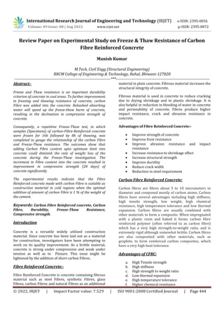 International Research Journal of Engineering and Technology (IRJET) e-ISSN: 2395-0056
Volume: 09 Issue: 08 | Aug 2022 www.irjet.net p-ISSN: 2395-0072
© 2022, IRJET | Impact Factor value: 7.529 | ISO 9001:2008 Certified Journal | Page 444
Review Paper on Experimental Study on Freeze & Thaw Resistance of Carbon
Fibre Reinforced Concrete
Manish Kumar
M.Tech, Civil Engg (Structural Engineering)
BRCM College of Engineering & Technology, Bahal, Bhiwani-127028
-------------------------------------------------------------------------***-----------------------------------------------------------------------
Abstract:-
Freeze and Thaw resistance is an important durability
criterion of concrete in cool areas. To further improvement
in freezing and thawing resistance of concrete, carbon
Fibre was added into the concrete. Rehashed absorbing
water will speed up the freeze-thaw harm of concrete,
resulting in the declination in compressive strength of
concrete.
Consequently, a repetitive Freeze-Thaw test, in which
samples (Specimens) of carbon-Fibre-Reinforced concrete
were frozen for 16h followed by 8h of thawing, was
completed to gauge the relationship of the carbon Fibre
and Freeze-Thaw resistance. The outcomes show that
adding Carbon Fibre content upto optimum limit into
concrete could diminish the rate of weight loss of the
concrete during the Freeze-Thaw investigation. The
increment in Fibre content into the concrete resulted in
improvement in compressive strength (28 days) of
concrete significantly.
The experimental results indicate that the Fibre
Reinforced concrete made with carbon Fibre is suitable as
construction material in cold regions when the optimal
addition of amount of carbon Fibre is 1 % of the weight of
the cement.
Keywords: Carbon Fibre Reinforced concrete, Carbon
Fibre, Durability, Freeze-Thaw Resistance,
Compressive strength.
Introduction
Concrete is a versatile widely utilized construction
material. Since concrete has been laid out as a material
for construction, investigators have been attempting to
work on its quality improvement. As a brittle material,
concrete is strong under compression and weak under
tension as well as in Flexure. This issue might be
lightened by the addition of short carbon Fibres.
Fibre Reinforced Concrete:-
Fibre Reinforced Concrete is concrete containing fibrous
material such as steel Fibres, synthetic Fibres, glass
Fibres, carbon Fibres and natural Fibres as an additional
material in plain concrete. Fibrous material increases the
structural integrity of concrete.
Fibrous material is used in concrete to reduce cracking
due to drying shrinkage and to plastic shrinkage. It is
also helpful in reduction in bleeding of water in concrete
and permeability of concrete. Fibres produce higher
impact resistance, crack and abrasion resistance in
concrete.
Advantages of Fibre Reinforced Concrete:-
 Improve strength of concrete
 Improve frost resistance
 Improve abrasion resistance and impact
resistance
 Increase resistance to shrinkage effect
 Increase structural strength
 Improve ductility
 Reduce crack width
 Reduction in steel requirement
Carbon Fibre Reinforced Concrete:
Carbon fibres are fibres about 5 to 10 micrometers in
diameter and composed mostly of carbon atoms. Carbon
fibres have several advantages including high stiffness,
high tensile strength, low weight, high chemical
resistance, high temperature tolerance and low thermal
expansion. Carbon fibres are usually combined with
other materials to form a composite. When impregnated
with a plastic resin and baked it forms carbon fibre
reinforced polymer (often referred to as carbon fibre)
which has a very high strength-to-weight ratio, and is
extremely rigid although somewhat brittle. Carbon fibres
are also composited with other materials, such as
graphite, to form reinforced carbon composites, which
have a very high heat tolerance.
Advantages of CFRC:
a. High Tensile strength
b. High stiffness
c. High strength to weight ratio
d. Low thermal expansion
e. High temperature tolerance
f. Higher chemical resistance
 