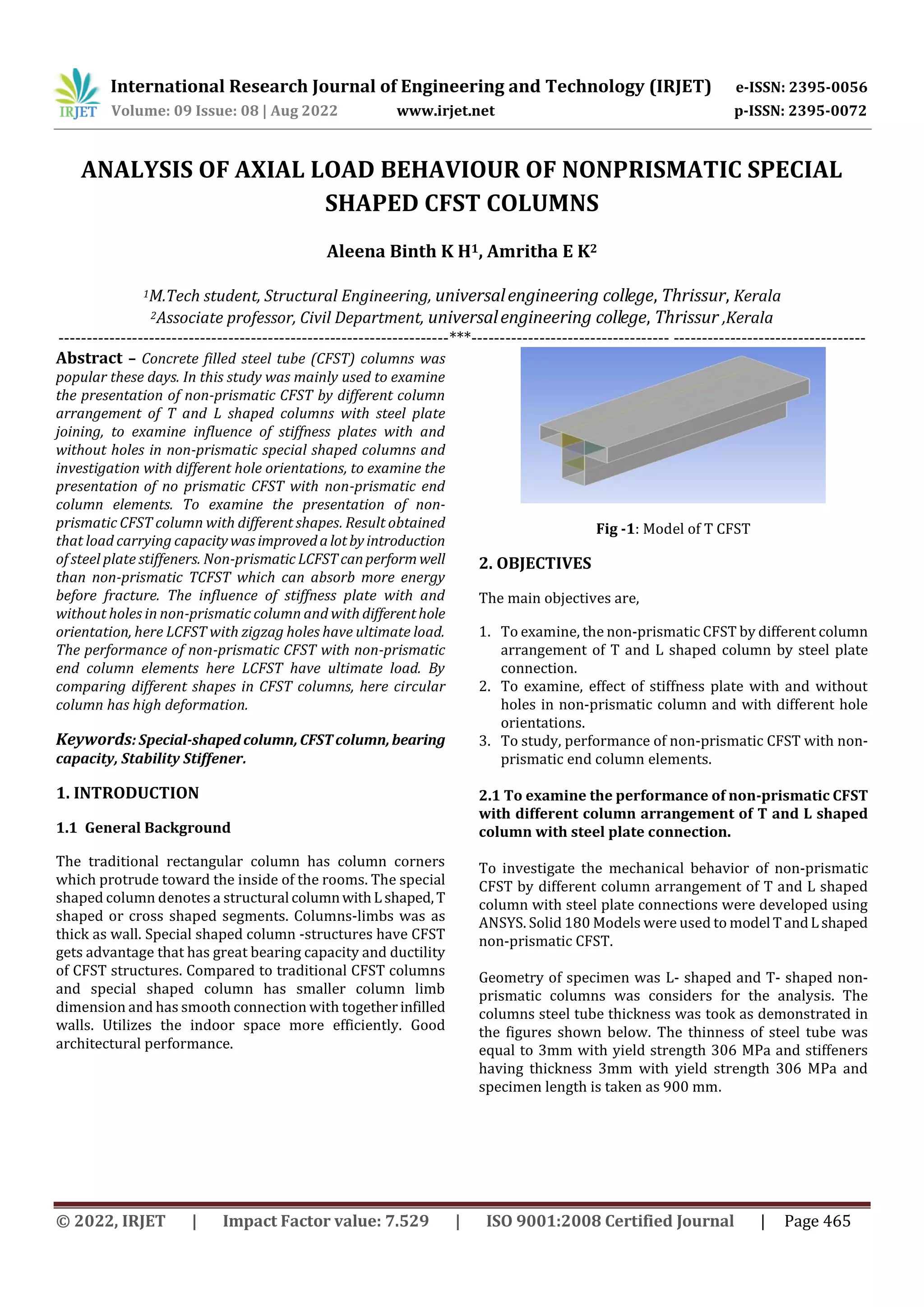 International Research Journal of Engineering and Technology (IRJET) e-ISSN: 2395-0056
Volume: 09 Issue: 08 | Aug 2022 www.irjet.net p-ISSN: 2395-0072
© 2022, IRJET | Impact Factor value: 7.529 | ISO 9001:2008 Certified Journal | Page 465
ANALYSIS OF AXIAL LOAD BEHAVIOUR OF NONPRISMATIC SPECIAL
SHAPED CFST COLUMNS
Aleena Binth K H1, Amritha E K2
1M.Tech student, Structural Engineering, universalengineering college, Thrissur, Kerala
2Associate professor, Civil Department, universalengineering college, Thrissur ,Kerala
---------------------------------------------------------------------***----------------------------------- ----------------------------------
Abstract – Concrete filled steel tube (CFST) columns was
popular these days. In this study was mainly used to examine
the presentation of non-prismatic CFST by different column
arrangement of T and L shaped columns with steel plate
joining, to examine influence of stiffness plates with and
without holes in non-prismatic special shaped columns and
investigation with different hole orientations, to examine the
presentation of no prismatic CFST with non-prismatic end
column elements. To examine the presentation of non-
prismatic CFST column with different shapes. Result obtained
that load carrying capacitywasimprovedalotbyintroduction
of steel plate stiffeners. Non-prismatic LCFSTcanperform well
than non-prismatic TCFST which can absorb more energy
before fracture. The influence of stiffness plate with and
without holes in non-prismatic column and with differenthole
orientation, here LCFST with zigzag holes have ultimate load.
The performance of non-prismatic CFST with non-prismatic
end column elements here LCFST have ultimate load. By
comparing different shapes in CFST columns, here circular
column has high deformation.
Keywords: Special-shaped column,CFSTcolumn,bearing
capacity, Stability Stiffener.
1. INTRODUCTION
1.1 General Background
The traditional rectangular column has column corners
which protrude toward the inside of the rooms. The special
shaped column denotes a structural columnwithL shaped,T
shaped or cross shaped segments. Columns-limbs was as
thick as wall. Special shaped column -structures have CFST
gets advantage that has great bearing capacity and ductility
of CFST structures. Compared to traditional CFST columns
and special shaped column has smaller column limb
dimension and has smooth connection with togetherinfilled
walls. Utilizes the indoor space more efficiently. Good
architectural performance.
Fig -1: Model of T CFST
2. OBJECTIVES
The main objectives are,
1. To examine, the non-prismatic CFST by different column
arrangement of T and L shaped column by steel plate
connection.
2. To examine, effect of stiffness plate with and without
holes in non-prismatic column and with different hole
orientations.
3. To study, performance of non-prismatic CFST with non-
prismatic end column elements.
2.1 To examine the performance of non-prismatic CFST
with different column arrangement of T and L shaped
column with steel plate connection.
To investigate the mechanical behavior of non-prismatic
CFST by different column arrangement of T and L shaped
column with steel plate connections were developed using
ANSYS. Solid 180 Models were used to model TandLshaped
non-prismatic CFST.
Geometry of specimen was L- shaped and T- shaped non-
prismatic columns was considers for the analysis. The
columns steel tube thickness was took as demonstrated in
the figures shown below. The thinness of steel tube was
equal to 3mm with yield strength 306 MPa and stiffeners
having thickness 3mm with yield strength 306 MPa and
specimen length is taken as 900 mm.
 