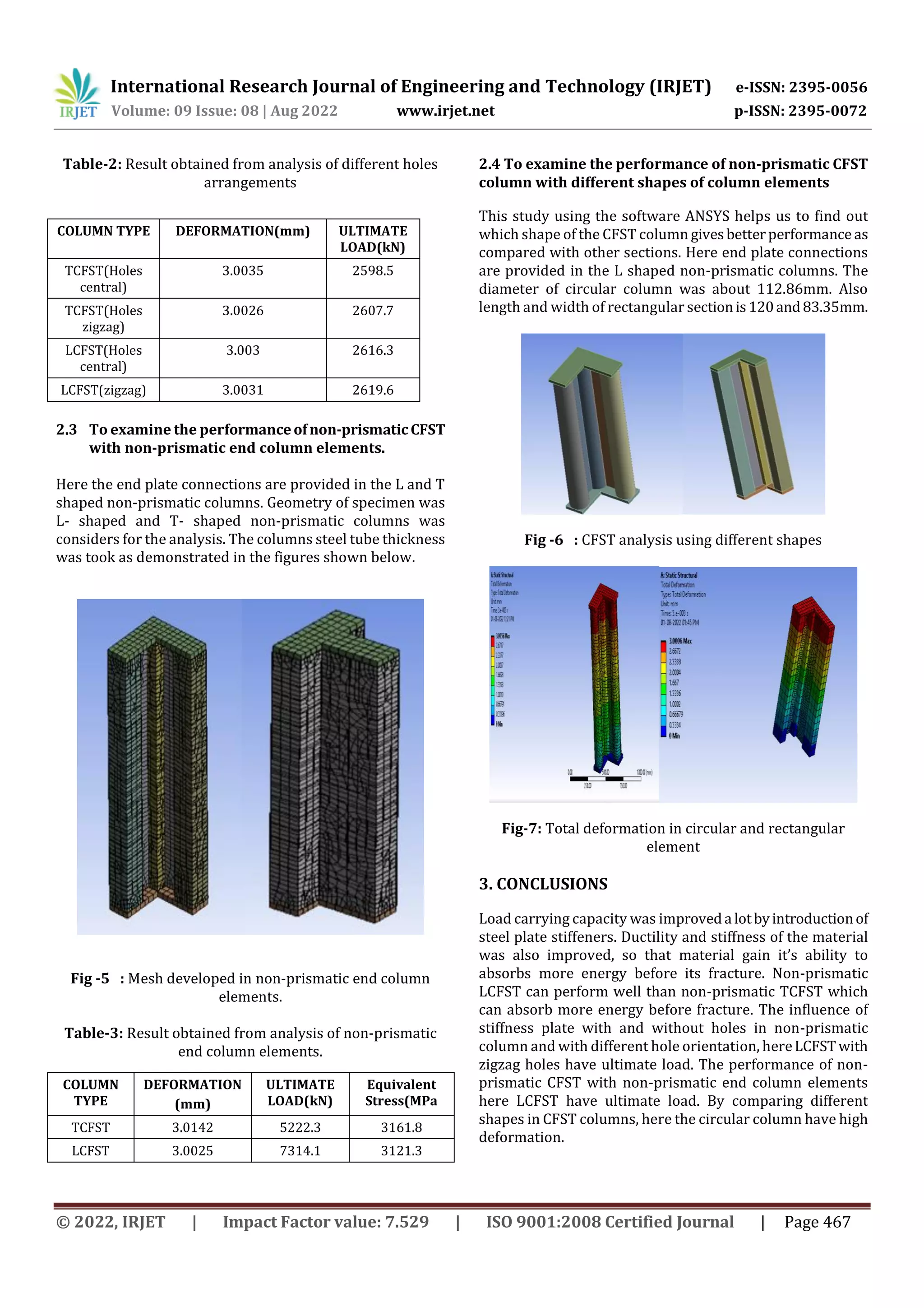 International Research Journal of Engineering and Technology (IRJET) e-ISSN: 2395-0056
Volume: 09 Issue: 08 | Aug 2022 www.irjet.net p-ISSN: 2395-0072
© 2022, IRJET | Impact Factor value: 7.529 | ISO 9001:2008 Certified Journal | Page 467
Table-2: Result obtained from analysis of different holes
arrangements
2.3 To examine the performanceofnon-prismaticCFST
with non-prismatic end column elements.
Here the end plate connections are provided in the L and T
shaped non-prismatic columns. Geometry of specimen was
L- shaped and T- shaped non-prismatic columns was
considers for the analysis. The columns steel tube thickness
was took as demonstrated in the figures shown below.
Fig -5 : Mesh developed in non-prismatic end column
elements.
Table-3: Result obtained from analysis of non-prismatic
end column elements.
2.4 To examine the performance of non-prismatic CFST
column with different shapes of column elements
This study using the software ANSYS helps us to find out
which shape of the CFST column givesbetterperformance as
compared with other sections. Here end plate connections
are provided in the L shaped non-prismatic columns. The
diameter of circular column was about 112.86mm. Also
length and width of rectangular sectionis120and83.35mm.
Fig -6 : CFST analysis using different shapes
Fig-7: Total deformation in circular and rectangular
element
3. CONCLUSIONS
Load carrying capacity was improveda lotbyintroductionof
steel plate stiffeners. Ductility and stiffness of the material
was also improved, so that material gain it’s ability to
absorbs more energy before its fracture. Non-prismatic
LCFST can perform well than non-prismatic TCFST which
can absorb more energy before fracture. The influence of
stiffness plate with and without holes in non-prismatic
column and with different hole orientation, hereLCFSTwith
zigzag holes have ultimate load. The performance of non-
prismatic CFST with non-prismatic end column elements
here LCFST have ultimate load. By comparing different
shapes in CFST columns, here the circular column have high
deformation.
COLUMN TYPE DEFORMATION(mm) ULTIMATE
LOAD(kN)
TCFST(Holes
central)
3.0035 2598.5
TCFST(Holes
zigzag)
3.0026 2607.7
LCFST(Holes
central)
3.003 2616.3
LCFST(zigzag) 3.0031 2619.6
COLUMN
TYPE
DEFORMATION
(mm)
ULTIMATE
LOAD(kN)
Equivalent
Stress(MPa
TCFST 3.0142 5222.3 3161.8
LCFST 3.0025 7314.1 3121.3
 