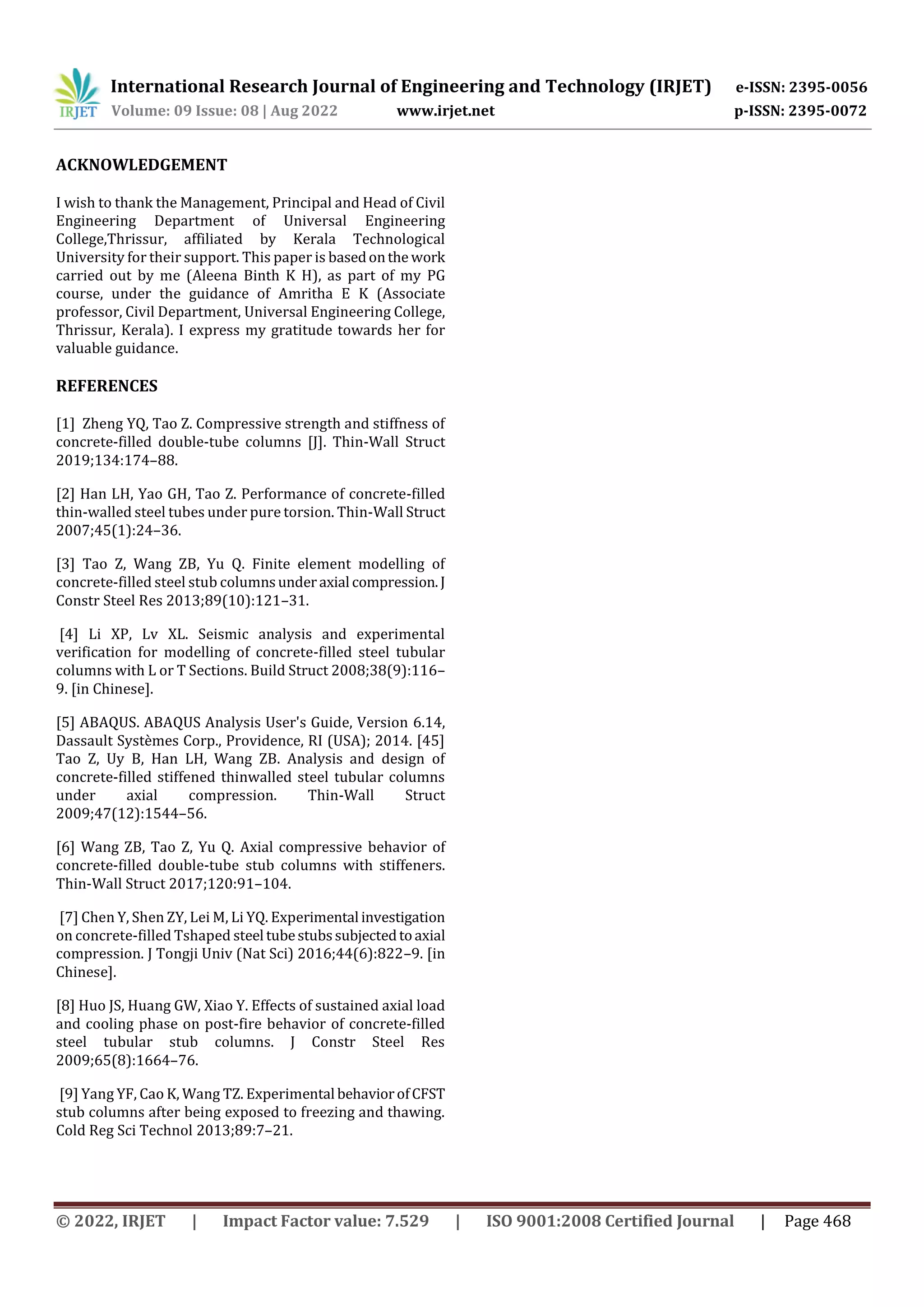 International Research Journal of Engineering and Technology (IRJET) e-ISSN: 2395-0056
Volume: 09 Issue: 08 | Aug 2022 www.irjet.net p-ISSN: 2395-0072
© 2022, IRJET | Impact Factor value: 7.529 | ISO 9001:2008 Certified Journal | Page 468
ACKNOWLEDGEMENT
I wish to thank the Management, Principal and Head of Civil
Engineering Department of Universal Engineering
College,Thrissur, affiliated by Kerala Technological
University for their support. This paper is basedonthe work
carried out by me (Aleena Binth K H), as part of my PG
course, under the guidance of Amritha E K (Associate
professor, Civil Department, Universal Engineering College,
Thrissur, Kerala). I express my gratitude towards her for
valuable guidance.
REFERENCES
[1] Zheng YQ, Tao Z. Compressive strength and stiffness of
concrete-filled double-tube columns [J]. Thin-Wall Struct
2019;134:174–88.
[2] Han LH, Yao GH, Tao Z. Performance of concrete-filled
thin-walled steel tubes under pure torsion. Thin-Wall Struct
2007;45(1):24–36.
[3] Tao Z, Wang ZB, Yu Q. Finite element modelling of
concrete-filled steel stub columnsunderaxial compression.J
Constr Steel Res 2013;89(10):121–31.
[4] Li XP, Lv XL. Seismic analysis and experimental
verification for modelling of concrete-filled steel tubular
columns with L or T Sections. Build Struct 2008;38(9):116–
9. [in Chinese].
[5] ABAQUS. ABAQUS Analysis User's Guide, Version 6.14,
Dassault Systèmes Corp., Providence, RI (USA); 2014. [45]
Tao Z, Uy B, Han LH, Wang ZB. Analysis and design of
concrete-filled stiffened thinwalled steel tubular columns
under axial compression. Thin-Wall Struct
2009;47(12):1544–56.
[6] Wang ZB, Tao Z, Yu Q. Axial compressive behavior of
concrete-filled double-tube stub columns with stiffeners.
Thin-Wall Struct 2017;120:91–104.
[7] Chen Y, Shen ZY, Lei M, Li YQ. Experimental investigation
on concrete-filled Tshaped steel tubestubssubjectedtoaxial
compression. J Tongji Univ (Nat Sci) 2016;44(6):822–9. [in
Chinese].
[8] Huo JS, Huang GW, Xiao Y. Effects of sustained axial load
and cooling phase on post-fire behavior of concrete-filled
steel tubular stub columns. J Constr Steel Res
2009;65(8):1664–76.
[9] Yang YF, Cao K, Wang TZ. Experimental behaviorofCFST
stub columns after being exposed to freezing and thawing.
Cold Reg Sci Technol 2013;89:7–21.
 