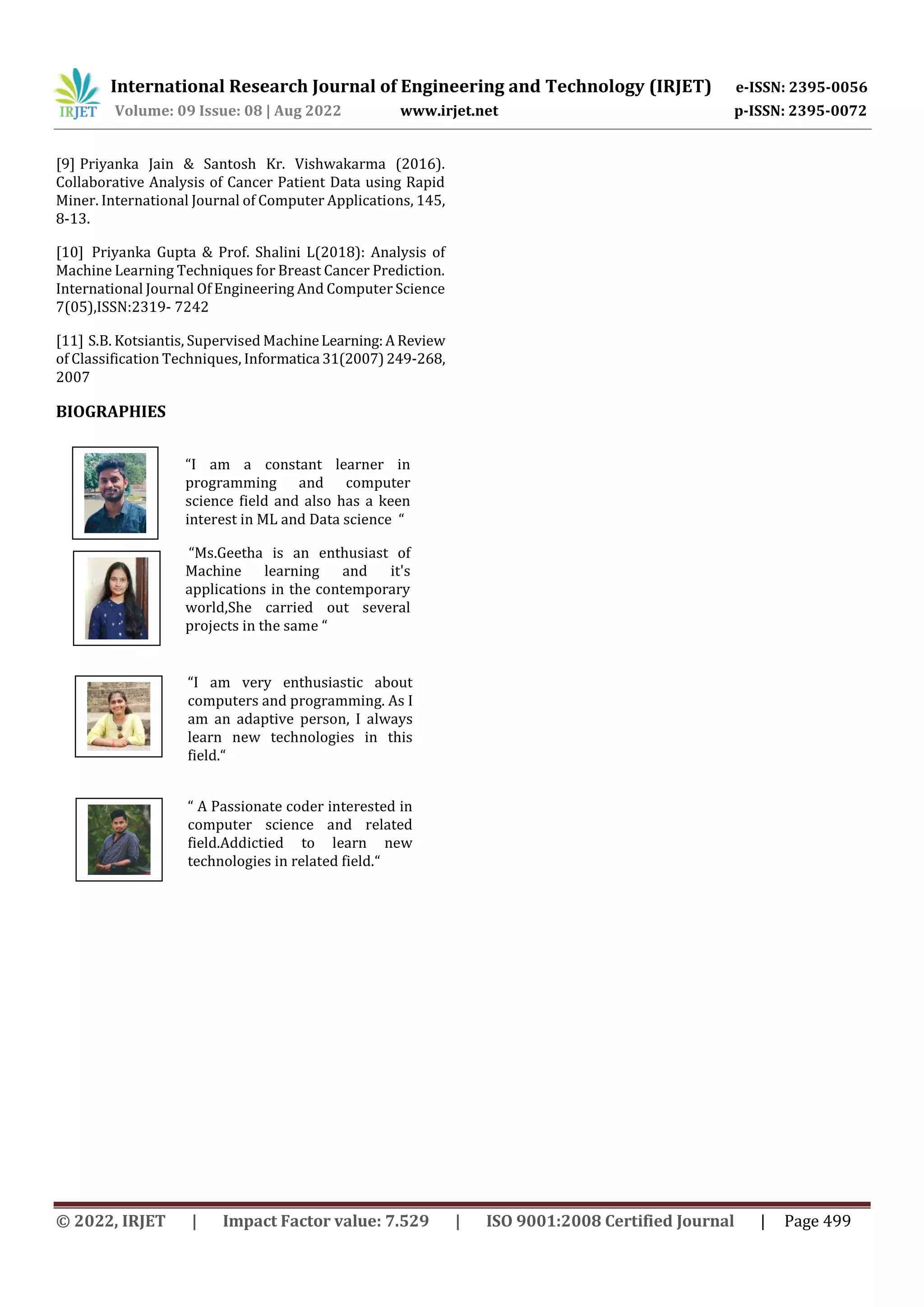 International Research Journal of Engineering and Technology (IRJET) e-ISSN: 2395-0056
Volume: 09 Issue: 08 | Aug 2022 www.irjet.net p-ISSN: 2395-0072
© 2022, IRJET | Impact Factor value: 7.529 | ISO 9001:2008 Certified Journal | Page 499
[9] Priyanka Jain & Santosh Kr. Vishwakarma (2016).
Collaborative Analysis of Cancer Patient Data using Rapid
Miner. International Journal of Computer Applications, 145,
8-13.
[10] Priyanka Gupta & Prof. Shalini L(2018): Analysis of
Machine Learning Techniques for Breast Cancer Prediction.
International Journal Of Engineering And Computer Science
7(05),ISSN:2319- 7242
[11] S.B. Kotsiantis, Supervised MachineLearning:A Review
of Classification Techniques, Informatica 31(2007)249-268,
2007
BIOGRAPHIES
“I am a constant learner in
programming and computer
science field and also has a keen
interest in ML and Data science “
“Ms.Geetha is an enthusiast of
Machine learning and it's
applications in the contemporary
world,She carried out several
projects in the same “
“I am very enthusiastic about
computers and programming. As I
am an adaptive person, I always
learn new technologies in this
field.“
“ A Passionate coder interested in
computer science and related
field.Addictied to learn new
technologies in related field.“
 