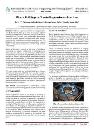 International Research Journal of Engineering and Technology (IRJET) e-ISSN: 2395-0056
Volume: 09 Issue: 08 | Aug 2022 www.irjet.net p-ISSN: 2395-0072
© 2022, IRJET | Impact Factor value: 7.529 | ISO 9001:2008 Certified Journal | Page 500
Kinetic Buildings in Climate-Responsive Architecture
Devi P.1, Fathima Abdur Rahman2, Hanna Susan Babu3, Harsha Mary Biju4
1,2,3,4 Department of Civil Engineering, Saintgits College of Engineering, Kottayam
---------------------------------------------------------------------***---------------------------------------------------------------------
Abstract - Climate-responsive architecture integrates the
use of the climate data of an area, to construct efficient
buildings that responds to, and works with the local climate,
the scope of which includes, but is not limited to temperature,
historical weather patterns, sun path and solar position,
environmental conditions, seasonality, topography, etc. The
design aims to minimize extreme energy use, have reduced
impact on the natural environment, and above all, promote
sustainability.
Kinetic architecture responds to this need of intelligent,
interactive, and adaptive architecture by including moving
parts which are allowed to operate independently without
compromising the structural integrity. Although this concept
has been in use since the Middle Ages, an example being the
drawbridge, increasing need for smarter use of energy has, in
the late 20th century facilitated the use of moving parts in
significant portions of the superstructure. Advancements in
mechanics, electronics and robotics, fuelled by concepts such
as Fuller’s Tensegrity has brought into effect functional
buildings that allow for these types of movements.
This paper explores the use of kinetic buildings in climate-
responsive architecture, of which there are few examples,
including buildings that use kinetic facades to regulate the
entry of sunlight, to prefabricated skyscrapers with rotating
floors. Although the concept is in use, it is not as commonly
used as it should be to respond and adapt to the drastically
changing climatic conditions.
Key Words: Climate-responsive architecture, kinetic
architecture, kinetic buildings, kinetic façade, sustainability
1. INTRODUCTION
Kinetic architecture relies on the design of buildings in
which transformative and mechanized structures aim to
change the shape of buildings so as to match the needs of
people to adapt to the elements on the outside. Although a
considerable amount of time and effort has been spent on
building ‘intelligent homes’ inrecentyears,theemphasishas
now shifted on developing computerized systems and
electronics to adapt to the interiors ofa buildingtotheneeds
of its residents, while responding and adapting to its
external surroundings. In this way, movement has been
produced mechanically by motors or by exploiting the
movements of people, air, water, and other kinetic forces in
space.
2. KINETIC BUILDINGS
Kinetic buildings can reposition parts of their structure to
change their appearance, to create different usable space or
to respond to external environmental conditions. Kinetic
architecture concept is the design of buildings with
transformativeandautomaticelements.Thebuilding’sshape
is changed to match the people’s requirements and adapt to
environmental conditions.
Kinetic architecture creates an ambiance to engage
occupants that invites an emotional appeal and connects
them to the outdoors.Accordingtonumerousstudies,people
are often drawn to natural day lighting, open ventilations,
and scenic views. The open feel, while still enjoying the
indoor comforts can positively enhance the overall guest
experience significantly, thus kinetic architecture is an
engagement touch point.Dependingonmeansofrevenue,by
incorporating kinetic architecture to a building allows the
space to be utilized year-round regardless of environmental
conditions, and can provide a shorter cycle of ROI for the
initial investment. Kinetic architecture also offers efficiency
in space design to allow optimum space usage resulting in
maximum revenue.
The Mercedes-BenzStadium inAtlanta andtheBundFinance
Center in Shanghai are among the famous examples of
structures that incorporate kinetic architecture.
Fig -1: Mercedes-Benz Stadium, Atlanta, USA
The Mercedes-Benz Stadium has a retractable roof made of
eight translucenttriangular panelswhich,onceopened,gives
the impression of being spread bird wings. The roof also
features a glass wall that can be opened at the same time as
that of the roof, to aerate the stadium. The whole setup
makes it possible to regulate the flow of light and is inspired
by the motorized iris diaphragm of a photographic lens.
 