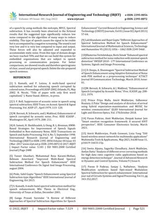 International Research Journal of Engineering and Technology (IRJET) e-ISSN: 2395-0056
Volume: 09 Issue: 08 | Aug 2022 www.irjet.net p-ISSN: 2395-0072
© 2022, IRJET | Impact Factor value: 7.529 | ISO 9001:2008 Certified Journal | Page 521
of a speech by using methods like melcepts, MFCC, Spectral
subtraction. It has recently been observed in the fictional
results that the suggested type significantly reduces low
noise compared to the algorithm of many ways to reduce
visibility. This type of speech causes the signal to be visible
but is accompanied by a negative screaming.Thesoundisnot
very low and it is very low compared to input and output.
These forces will also be adjusted and expanded to
accommodate static noise. From this type of domain design
we have reached 70% and that we can build this system for
embedded organizations that are subject to speech
processing or communication purpose. For better
comparisons, weshowed resultsandthereforespectrograms
of clear, sound and preparedspeech.Deletethesite-prepared
speech sentence.
REFERENCES
[1] S. Kamath, and P. Loizou, A multi-band spectral
subtraction method for enhancing speech corrupted by
colored noise, ProceedingsofICASSP-2002,Orlando,FL,May
2002. R. Nicole, “Title of paper with only first word
capitalized,” J. Name Stand. Abbrev., in press.
[2] S. F. Boll, Suppression of acoustic noise in speech using
spectral subtraction, IEEE Trans. on Acoust. Speech & Signal
Processing, Vol. ASSP-27 , April 1979, 113- 120.
[3] M. Berouti, R. Schwartz, and J. Makhoul, Enhancement of
speech corrupted by acoustic noise, Proc. IEEE ICASSP ,
Washington DC, April 1979, 208- 211.
[4] H. Sameti, H. Sheikhzadeh, Li Deng, R. L. Brennan, HMM-
Based Strategies for Improvement of Speech Signals
Embedded in Non-stationary Noise, IEEE Transactions on
Speech and Audio Processing, Vol. 6, No. 5, September 1998.
International Research Journal of Engineering and
Technology (IRJET) e-ISSN:2395-0056Volume:04Issue:03
| Mar -2017 www.irjet.net p-ISSN:2395-0072©2017,IRJET
| Impact Factor value: 5.181 | ISO 9001:2008 Certified
Journal | Page 2488
[5] Yasser Ghanbari, Mohammad Reza Karami-Mollaei,
Behnam Ameritard “Improved Multi-Band Spectral
Subtraction Method For Speech Enhancement” IEEE
International Conference On Signal And Image Processing,
august 2004.
[6] Pinki, Sahil Gupta “Speech Enhancement using Spectral
Subtraction-type Algorithms” IEEE International Journal of
Engineering, Oct 2015.
[7] S. Kamath, A multi-band spectral subtraction method for
speech enhancement, MSc Thesis in Electrical Eng.,
University of Texas at Dallas, December 2001.
[8] Ganga Prasad, Surendar “A Review of Different
Approaches of Spectral Subtraction Algorithms for Speech
Enhancement” Current ResearchinEngineering,Scienceand
Technology (CREST) Journals, Vol 01 | Issue 02|April 2013|
57-64.
[9] Lalchhandami and Rajat Gupta “Different Approaches of
Spectral Subtraction Method for Speech Enhancement”
International Journal of Mathematical Sciences, Technology
and Humanities 95 (2013) 1056 – 1062 ISSN 2249 5460 .
[10]Ekaterina Verteletskaya,BorisSimak “Enhancedspectral
subtraction method for noise reductionwithminimal speech
distortion” IWSSIP 2010 - 17th International Conference on
Systems, Signals and Image Processing .
[11] D. Deepa, A. Shanmugam “Spectral Subtraction Method
of Speech Enhancement using Adaptive Estimation of Noise
with PDE method as a preprocessing technique” ICTACT
Journal Of Communication Technology, March 2010, Issue:
01.
[12]M. Berouti, R. Schwartz, & J. Makhoul, “Enhancement of
Speech Corrupted by Acoustic Noise,” Proc. ICASSP, pp. 208-
211, 1979.
[13] Prince Priya Malla, Amrit Mukherjee, Sidheswar
Routary, G Palai “Design and analysis of direction of arrival
using hybrid expectation-maximization and MUSIC for
wireless communication” IJLEO International Journal for
Light and Electron Optics, Vol. 170,October 2018.
[14] Pavan Paikrao, Amit Mukherjee, Deepak kumar Jain
“Smart emotion recognition framework: A secured IOVT
perspective”, IEEE Consumer Electronics Society, March
2021.
[15] Amrit Mukhrerjee, Pratik Goswani, Lixia Yang “DAI
based wireless sensor network for multimedia applications”
Multimedia Tools & Applications, May2021,Vol.80Issue11,
p16619-16633.15p.
[16] Sweta Alpana, Sagarika Choudhary, Amrit Mukhrjee,
Amlan Datta “Analysis of different error correcting methods
for high data rates cognitive radio applications based on
energy detection technique” , Journal of Advanced Research
in Dynamic and Control Systems, Volume:9 | Issue:4.
[17] Pavan D Paikrao, Sanjay L. Nalbalwar, ‘Analysis
Modification synthesis based Opti-mized Modulation
Spectral Subtraction for speech enhancement‘,International
jour-nal of Circuits Systems and Signal Processing,Vol.11, pg
343-352,2017.
 