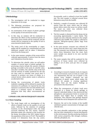 International Research Journal of Engineering and Technology (IRJET) e-ISSN: 2395-0056
Volume: 09 Issue: 08 | Aug 2022 www.irjet.net p-ISSN: 2395-0072
© 2022, IRJET | Impact Factor value: 7.529 | ISO 9001:2008 Certified Journal | Page 615
5.Methodology
1. The investigation will be conducted in stages
dependent on its scope.
2. The following procedures are proposed for
completing the dissertation:
3. An examination of the impact of plastic garbage
on the quality of soil and marine water.
4. In this step, an analysis will be conducted to
determine the effects of the weathered plastic. In
this study, heavy metals will be analysed, and the
results will be compared to the quality of soil in
areas devoid of plastic debris.
5. The waste yard of the municipality or nagar-
palika will be sampled for contaminated soil, and
additional samples will be taken 3 kilometres
away from the dump yard.
6. In the same manner, samples of the ocean will be
collected approximately 2 metres from the shore
and 3 kilometres from the shore.
7. To determine the calorific value, we will gather
samples of several types of plastic garbage. Co-
processing criteria include the amount of plastic
garbage accessible in the yard, its calorific value,
and other variables. The calorific value of the fuel
and the amount of clinker produced for the day
are then used to calculate how much heat is
required to produce one tonne of clinker in a
cement factory where plastic waste is utilised as
an alternative fuel.
8. During the co-processing of plastic trash,
isokinetic sampling will be utilised to examine the
emissions of a pollutant. As required by law, this
emission is assessed at the raw mill and kiln stack,
which is a primary source of emissions, to
determine how they affect environmental air
quality.
5.1PHASE-I: SOIL AND WATER QUALITY ANALYSIS
5.1.1 Water Sampling:
1. The study began with an investigation of the
effects of plastic trash on the quality of soil and
water, followed by the selection of sampling
locations. In the chronological order, the study
occurred following the wet season. Gujarat's
Jafarabad taluka was selected as the location for
the dump. According to the 2011 Indian Census,
the population of the area is 27,167. The landfill is
around 2–3 kilometres from the city centre.
Occasionally, earth is utilised to level the landfill
site. The next sample is collected around three
kilometres away from the landfill.
2. Similarly, a sample of seawater was collected 20
metres from the coast, which may be where
plastic debris enters the ocean via surface runoff.
The usual sea water was collected three
kilometers from the coast.
3. The first sample is obtained from the dump site by
excavating approximately 1 metre below. This
sample was also collected, identical to the sample
collected at the landfill. The sample is collected in
separate, 500-gram-capacity plastic bags from
both locations.
4. In the same manner, seawater was collected 20
metres from the shore and 1 metre deep near the
city. The seawater was collected at a depth of one
metre, three kilometres from the coast. Each
water sample was placed in its own one-liter
plastic bottle.
5. The water samples that will be analysed for the
presence of heavy metals were collected by
adding 5 ml of nitric acid per litre of sample
water.
6. CONCLUSIONS
 According to research of plastic trash, its impacts
on the environment, such as on the air, water, and
soil, demonstrate that the use of plastic is the
greater issue. People's continued use and
production of plastic waste, which makes life
difficult for people, is creating significant
changes. Here are the study's findings as
presented in the dissertation: -
 When the consequences of plastic trash were
examined at a dump for plastic garbage in
Gujarat's Jafarabad taluka, it was discovered that
phosphorus and potassium levels in normal soil
samples were higher than in samples from
dumpsites. This indicates that garbage disposal
has made the soil at dumpsites less nutrient-rich.
 However, the soil in the vicinity of the landfill
exhibited a greater concentration of nitrogen and
chloride ions.
 The most plausible explanation is that garbage
that has been abandoned or buried decomposes
in the environment, thereby producing chemicals
with various properties, like nitrogen, methane,
chloride, phosphate, etc.
 