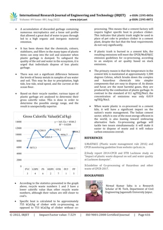 International Research Journal of Engineering and Technology (IRJET) e-ISSN: 2395-0056
Volume: 09 Issue: 08 | Aug 2022 www.irjet.net p-ISSN: 2395-0072
© 2022, IRJET | Impact Factor value: 7.529 | ISO 9001:2008 Certified Journal | Page 616
5873.3
11288.9
9203.5
11559.2
9956.7
5680.5
10904.2
y = 165.32x + 8548.2
R² = 0.0208
0
2000
4000
6000
8000
10000
12000
14000
PVC LDPE PS HDPE OTR PET PP
3 4 6 2 7 1 5
Gross Calorific Value(kCal/kg)
 A accumulation of discarded garbage containing
numerous microplastics and a loose soil profile
that allowed a great deal of water to pass through
led to a high organic and inorganic material
retention.
 It has been shown that the chemicals, colours,
stabilisers, and fillers in the many types of plastic
items can seep into the soil and seawater when
plastic garbage is dumped. To safeguard the
quality of the soil and water in the ecosystem, it is
urged that individuals dispose of less plastic
garbage.
 There was not a significant difference between
the levels of heavy metals in samples of sea water
and soil. This may be due to precipitation, high
tide, low tide, wind speed, and the current at the
ocean floor.
 Based on their recycle number, various types of
plastic garbage are analysed to determine their
gross calorific value. This is done in order to
determine the possible energy range, and the
result is unexpectedly superior.
 According to the statistics presented in the graph
above, recycle waste numbers 1 and 3 have a
lower calorific value than other recycle waste
numbers, although their values are still closer to
coal's.
 Specific heat is calculated to be approximately
755 kCal/kg of clinker with co-processing, as
opposed to 753 kCal/kg of clinker without co-
processing. This means that a cement factory will
require higher specific heat to produce clinker.
This indicates that plastic trash might be used in
place of pet coke to produce clinker in a cement
plant, despite the fact that the heat requirements
do not vary significantly.
 If plastic trash is burned in a cement kiln, the
resulting emissions will meet the CPCB/MoEF&CC
emission guidelines for co-processing, according
to an analysis of air quality based on stack
emissions.
 The primary reason is that the temperature in the
cement kiln is maintained at approximately 1,300
degrees Celsius, which breaks down the complex
and hazardous chemicals into simpler
components that are easy to dispose of. As dioxin
and furan are the most harmful gases, they are
produced by the combustion of plastic garbage. In
contrast to the standard of 0.1 ngTEQ/Nm3, the
concentration of emissions was only 0.019
ngTEQ/Nm3.
 When waste plastic is co-processed in a cement
kiln, it will have a significant impact on the
nation's waste management. The Indian cement
sector, which is one of the most energy-efficient in
the world, is also leaning toward embracing
alternative fuels. Co-processing garbage will
tackle two issues simultaneously: it will make it
easier to dispose of waste and it will reduce
carbon emissions overall.
REFERENCES
1.MoEF&CC (Plastic waste management rule 2016) and
CPCB monitoring guideline from website cpcb.nic.in.
2.Study report 2014-CPCB and IITR Lucknow study on
“Impact of plastic waste disposal on soil and water quality
at Lucknow dumpsite”.
3.Guideline of Co-processing of Hazardous and other
waste of CPCB-2017.
BIOGRAPHIES
Nirmal Kumar Sahu is a Research
Scholar of M. Tech, Department of Civil
Engineering Jagannath University Jaipur.
 