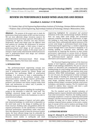 International Research Journal of Engineering and Technology (IRJET) e-ISSN: 2395-0056
Volume: 09 Issue: 09 | Sep 2022 www.irjet.net p-ISSN: 2395-0072
© 2022, IRJET | Impact Factor value: 7.529 | ISO 9001:2008 Certified Journal | Page 644
REVIEW ON PERFORMANCE BASED WIND ANALYSIS AND DESIGN
Arundhati A. Ambekar1, P. M. Mohite2
1P.G. Student, Dept. of Civil Engineering,Rajarambapu Institute of Technology, Islampur,Maharashtra,India
2 Professor, Dept. of Civil Engineering, Rajarambapu Institute of Technology, Islampur, Maharashtra, India.
---------------------------------------------------------------------***---------------------------------------------------------------------
Abstract - The purpose of the project was to study the
performance-based wind analysis of RCC and steel structure
We can more effectively design structures assess to the
performance-based wind design approach. Wind effects are
considering for high-rise structures and steel structure.
Performance based wind design gives the different wind
load patterns for checking the performance of structure
against wind. In this paper, a brief review is based on
performance-based wind design of tall structure, steel
structure with non-linear analysis. In this project work, an
attempt is made to fully understand the method and process
used in performance-based wind design and nonlinear
design of the building.
Key Words: Performance-based Wind design,
Performance objective, Non-linear static analysis.
1. INTRODUCTION
The performance-based engineering concept was
developed and used in the seismic engineering field. It is
used in professional practice for seismic design and
devaluation. For performing PBWD of wind-excited
buildings, it is necessary to have a understanding of
structural responses in the nonlinear inelastic range.
Performance-based wind design requires performance-
objectives, analysis methods such as nonlinear static
pushover and nonlinear time history analysis under wind
loads, and mechanisms to reduce and, if possible, to
eliminate damage accumulation.
As the wind flows against a building, the resulting force
acting on the elevations is called the ‘wind load’. The
building’s structural design resist wind forces and
efficiently and transfer them to the foundations in order to
avoid structural collapse.
The structural response of typical, roof pitch, gable-
end, industrial buildings, in a wind storm is dependent on
the wind loads used in the design of cladding and the
frame structure. Building codes and guidelines define the
required performance via the specification of minimum
structural performance requirements under wind load.
Since this approach intends to keep the structural system
elastic, the more efficient design may be achievable by
allowing controlled inelasticity in structural components.
However, recent studies in earthquake and wind
engineering highlighted the conceptual and practical
limitations of the Code oriented design methods. All these
facts are using liable wind design and assessment
approach evidently describing the performance of high-
rise building to wind loads beyond the current design
wind loads. Hence, philosophically logical extension of the
current wind design is performance-based wind design.
Performance-based engineering is a modern engineering
process through which a new structure is designed, or an
existing building is evaluated more efficiently and
economically by requiring the structure to meet certain
performance requirements at various levels of demand.
Comparing to the current perspective approach, utilizing
the performance-based approach results in more
informative and transparent output .
The Structural Engineering Institute of the American
Society of Civil Engineers published a pre-standard for
PBWD of tall buildings (ASCE2019). The pre-set and are
outlines an alternative and comprehensive approach to
building design for wind loading, which explicitly evaluate
occupant comfort, building drift and extreme wind event
behaviour. While PBSD methodologies used worldwide
for over 25 years, the development of similar techniques
for the design of building for wind hazards has lagged
behind. Several concerns have slowed the application of
wind design, including duration and directionality of
loading, element fatigue, conceptual methods, wind tunnel
techniques, and dynamic response. The Pre standard was
created to address these concerns and chart a path
forward for implementation of PBWD.
The Pre standard used for detailed evaluation of
building response requires detailed understanding of their
leant wind environment. Therefore, the building analysis
and design arepshows a result on conducting wind tunnel
testing to calculate structural loads. These structural loads
calculate by using one of three methods of linear or
nonlinear response history analysis. In this work, a similar
type of concept will be used to analysis and design of tall
building for performance-based wind design nonlinear
response history analysis.
2. LITERATURE REVIEW
Jeong S.Y, Alinezad H. and Thomas H. K. [1] They are
investigating benefits of performance-based wind design
 