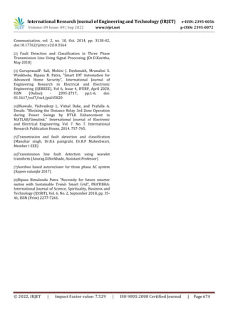 International Research Journal of Engineering and Technology (IRJET) e-ISSN: 2395-0056
Volume: 09 Issue: 09 | Sep 2022 www.irjet.net p-ISSN: 2395-0072
© 2022, IRJET | Impact Factor value: 7.529 | ISO 9001:2008 Certified Journal | Page 674
Communication, vol. 2, no. 10, Oct. 2014, pp. 3138-42,
doi:10.17762/ijritcc.v2i10.3364.
[2] Fault Detection and Classification in Three Phase
Transmission Line Using Signal Processing (Dr.D.Kavitha,
May 2018)
[3] GuruprasadP. Sali, Mohini J. Deshmukh, Mrunalini S.
Wankhede, Bipasa B. Patra, "Smart IOT Automation for
Advanced Home Security”, International Journal of
Engineering Research in Electrical and Electronic
Engineering (IJEREEE), Vol 6, Issue 4, IFERP, April 2020,
ISSN (Online) - 2395-2717, pp.1-6, doi:
01.1617/vol7/iss4/pid45820
[4]Dhawale, Vishvadeep J., Vishal Dake, and Prafulla A.
Desale. "Blocking the Distance Relay 3rd Zone Operation
during Power Swings by DTLR Enhancement in
MATLAB/Simulink." International Journal of Electronic
and Electrical Engineering. Vol. 7. No. 7. International
Research Publication House, 2014. 757-765.
[5]Transmission and fault detection and classification
(Manohar singh, Dr.B.k panigrahi, Dr.R.P Maheshwari,
Member I EEE)
[6]Transmission line fault detection using wavelet
transform (Anurag.D.Borkhade, Assistant Professor)
[7]Aurdino based autorecloser for three phase AC system
(Rajeev valunjkr 2017)
[8]Bipasa Bimalendu Patra “Necessity for future smarter
nation with Sustainable Trend- Smart Grid”, PRATIBHA:
International Journal of Science, Spirituality, Business and
Technology (IJSSBT), Vol. 6, No. 2, September 2018, pp. 35-
41, ISSN (Print) 2277-7261.
 