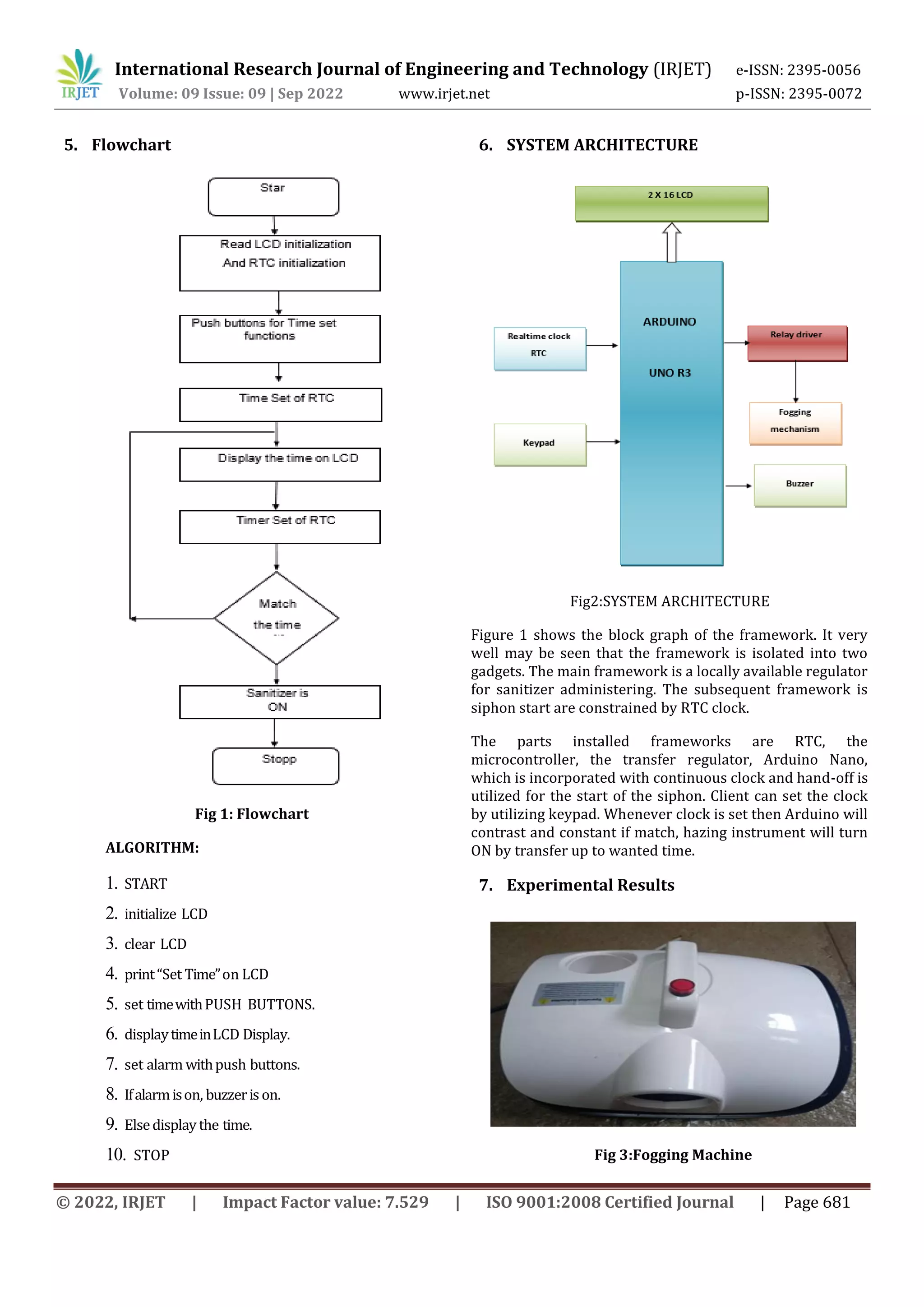 International Research Journal of Engineering and Technology (IRJET) e-ISSN: 2395-0056
Volume: 09 Issue: 09 | Sep 2022 www.irjet.net p-ISSN: 2395-0072
© 2022, IRJET | Impact Factor value: 7.529 | ISO 9001:2008 Certified Journal | Page 681
5. Flowchart
Fig 1: Flowchart
ALGORITHM:
1. START
2. initialize LCD
3. clear LCD
4. print“Set Time”on LCD
5. set timewithPUSH BUTTONS.
6. displaytimeinLCD Display.
7. set alarm withpush buttons.
8. Ifalarmison, buzzerison.
9. Elsedisplaythe time.
10. STOP
6. SYSTEM ARCHITECTURE
Fig2:SYSTEM ARCHITECTURE
Figure 1 shows the block graph of the framework. It very
well may be seen that the framework is isolated into two
gadgets. The main framework is a locally available regulator
for sanitizer administering. The subsequent framework is
siphon start are constrained by RTC clock.
The parts installed frameworks are RTC, the
microcontroller, the transfer regulator, Arduino Nano,
which is incorporated with continuous clock and hand-off is
utilized for the start of the siphon. Client can set the clock
by utilizing keypad. Whenever clock is set then Arduino will
contrast and constant if match, hazing instrument will turn
ON by transfer up to wanted time.
7. Experimental Results
Fig 3:Fogging Machine
 