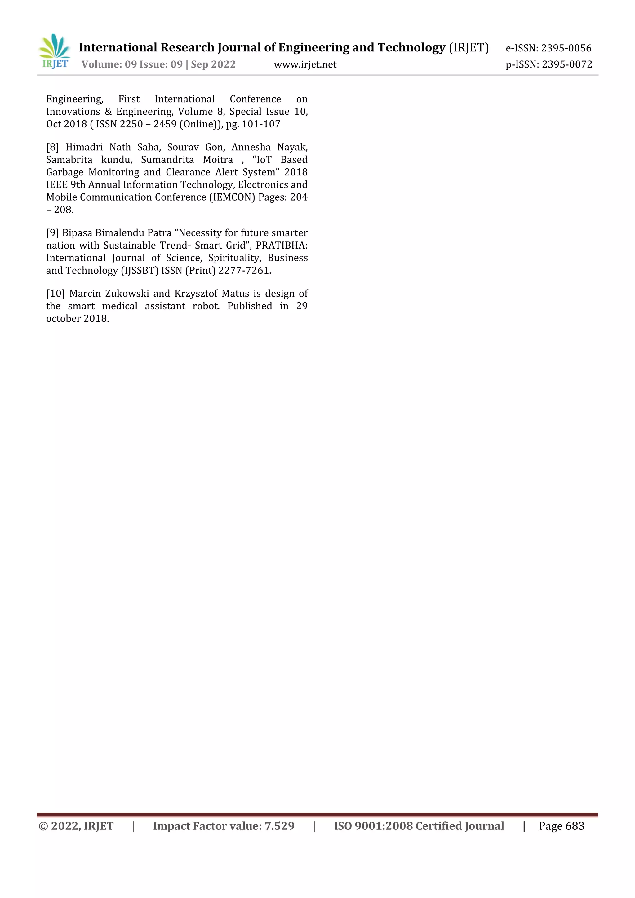 International Research Journal of Engineering and Technology (IRJET) e-ISSN: 2395-0056
Volume: 09 Issue: 09 | Sep 2022 www.irjet.net p-ISSN: 2395-0072
© 2022, IRJET | Impact Factor value: 7.529 | ISO 9001:2008 Certified Journal | Page 683
Engineering, First International Conference on
Innovations & Engineering, Volume 8, Special Issue 10,
Oct 2018 ( ISSN 2250 – 2459 (Online)), pg. 101-107
[8] Himadri Nath Saha, Sourav Gon, Annesha Nayak,
Samabrita kundu, Sumandrita Moitra , “IoT Based
Garbage Monitoring and Clearance Alert System” 2018
IEEE 9th Annual Information Technology, Electronics and
Mobile Communication Conference (IEMCON) Pages: 204
– 208.
[9] Bipasa Bimalendu Patra “Necessity for future smarter
nation with Sustainable Trend- Smart Grid”, PRATIBHA:
International Journal of Science, Spirituality, Business
and Technology (IJSSBT) ISSN (Print) 2277-7261.
[10] Marcin Zukowski and Krzysztof Matus is design of
the smart medical assistant robot. Published in 29
october 2018.
 