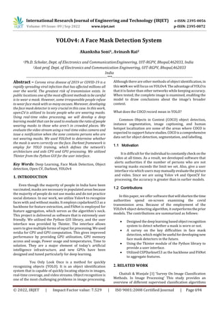 International Research Journal of Engineering and Technology (IRJET) e-ISSN: 2395-0056
Volume: 09 Issue: 09 | Sep 2022 www.irjet.net p-ISSN: 2395-0072
© 2022, IRJET | Impact Factor value: 7.529 | ISO 9001:2008 Certified Journal | Page 694
YOLOv4: A Face Mask Detection System
Akanksha Soni1, Avinash Rai2
---------------------------------------------------------------------***---------------------------------------------------------------------
Abstract – Corona virus disease of 2019 or COVID-19 is a
rapidly spreading viral infection that has affected millions all
over the world. The greatest risk of transmission exists. In
public locations one of the most efficient methodstobecareful
is to wear a mask. However, some irresponsible people refuse
to wear face mask with so manyexcuses. Moreover, developing
the face mask detector is very crucial in this case. In this work,
openCV is utilized to locate people who are wearing masks.
Using real-time video processing, we will develop a deep
learning model that can be used to evaluatetheratioofpeople
wearing masks to those who aren't in crowded places. We
evaluate the video stream using a real-time video camera and
issue a notification when the zone contains persons who are
not wearing masks. We used YOLOv4 to determine whether
the mask is worn correctly on the face. Darknet framework is
employ for YOLO training, which defines the network's
architecture and aids CPU and GPU processing. We utilized
Tkinter from the Python GUI for the user interface.
Key Words: Deep Learning, Face Mask Detection, Object
detection, Open CV, Darknet, YOLOv4
1. INTRODUCTION
Even though the majority of people in India have been
vaccinated, masks are necessary in populated areas because
the majority of people do not use masks and do not practice
social distance. In our work, we utilize Yolov4 to recognize
faces with and without masks. It employs cspdarknet53 as a
backbone for feature extraction, and PANet is employed for
feature aggregation, which serves as the algorithm's neck.
This project is delivered as software that is extremely user
friendly. We utilised the Python GUI library, and the user
interface was provided by Tkinter. The interface allows
users to give multiple forms of input for processing. Weused
nvidia for CPU and GPU computation. This gives improved
performance by providing GPU utilization, GPU memory
access and usage, Power usage and temperatures, Time to
solution. They are a major element of today's artificial
intelligence infrastructure, and new GPUs have been
designed and tuned particularly for deep learning.
You Only Look Once is a method for quickly
recognizing objects (YOLO). It is an object identification
system that is capable of quickly locating objects in images,
real-time coverage, and video streams. Object recognition is
one of the most challenging problems in image processing.
Although there are other methods of object identification,in
this work we will focus on YOLOv4.TheadvantageofYOLOis
that it is faster than other networks while keeping accuracy.
When tested, the complete image is examined, enabling the
model to draw conclusions about the image's broader
context.
What does the COCO record mean in YOLO?
Common Objects in Context (COCO) object detection,
instance segmentation, image captioning, and human
hotspot localization are some of the areas where COCO is
expected to support futurestudies.COCOisa comprehensive
data set for object detection, segmentation, and labelling.
1.1 Motivation
It is difficult for the individualtoconstantlycheck onthe
video at all times. As a result, we developed software that
alerts authorities if the number of persons who are not
wearing masks exceeds the limit we set. Also, give a user
interface via which users may manuallyevaluatethepicture
and video. Since we are using Yolov v4 and OpenCV for
processing, the accuracy is greater than in earlier models.
In this paper, we offer software thatwillshortenthetime
authorities spend on-screen examining the covid
transmission area. Because of the employment of the
YOLOv4 object detecting algorithm, it outperforms theprior
models. The contributions are summarized as follows:
 Designed thedeeplearning basedobjectrecognition
system to detect whether a mask is worn or not.
 A survey on the key difficulties in face mask
detection, which might beuseful fordevelopingnew
face mask detectors in the future.
 Using the Tkinter module of the Python library to
provide a user interface.
 Utilized CSPDarknet53 as the backbone and PANet
to aggregate features.
2. RELATED WORK
Chaitali & Wanjale [1] ‘Survey On Image Classification
Methods. In Image Processing’ This study provides an
overview of different supervised classification algorithms
1Ph.D. Scholar, Dept. of Electronics and CommunicationEngineering, UIT-RGPV, Bhopal,462033, India
2Asst prof, Dept. of Electronics and Communication Engineering, UIT-RGPV, Bhopal,462033
India
1.2 Contributions
 