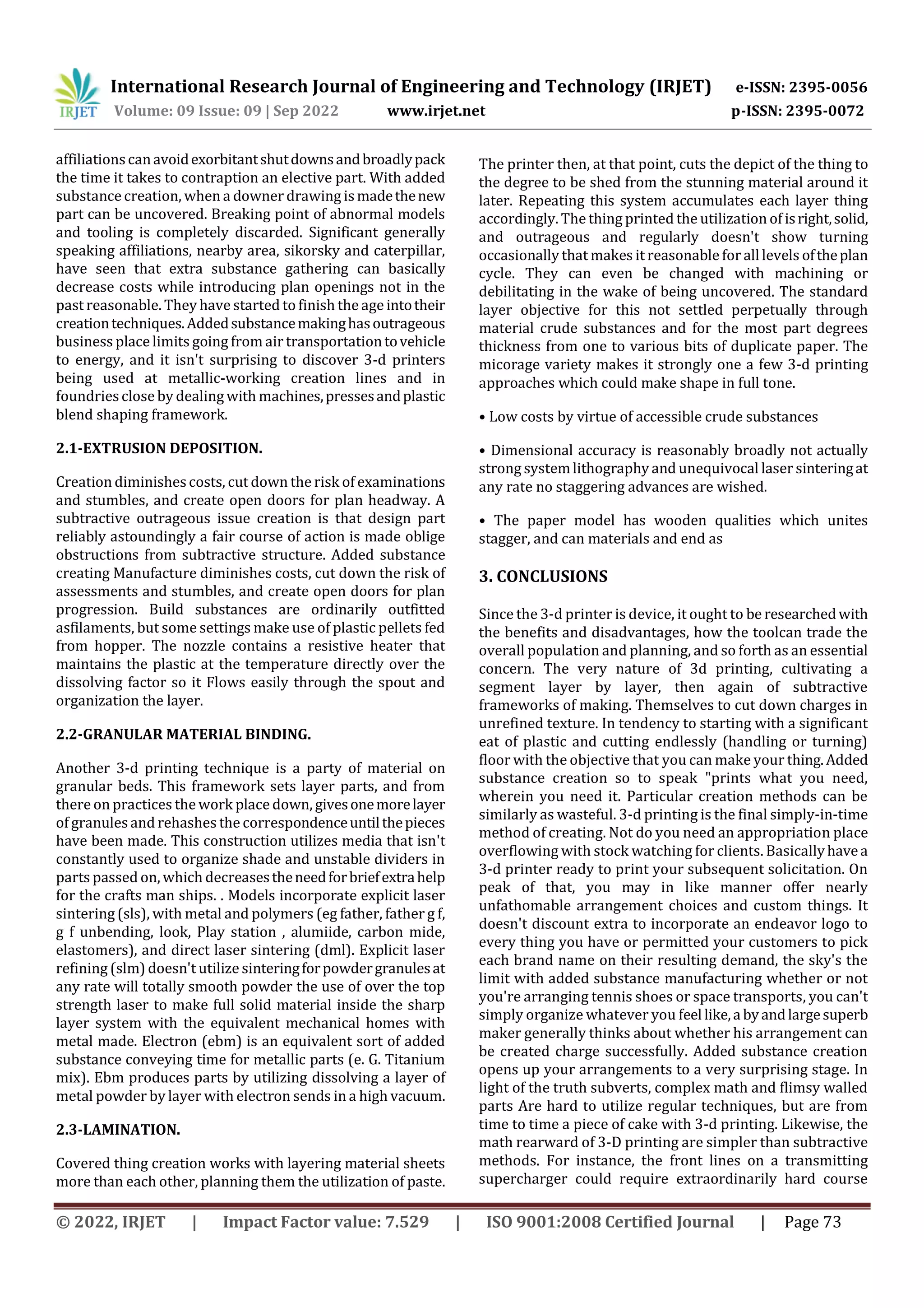 International Research Journal of Engineering and Technology (IRJET) e-ISSN: 2395-0056
Volume: 09 Issue: 09 | Sep 2022 www.irjet.net p-ISSN: 2395-0072
© 2022, IRJET | Impact Factor value: 7.529 | ISO 9001:2008 Certified Journal | Page 73
affiliationscanavoidexorbitantshutdownsandbroadlypack
the time it takes to contraption an elective part. With added
substance creation, when a downer drawing ismadethenew
part can be uncovered. Breaking point of abnormal models
and tooling is completely discarded. Significant generally
speaking affiliations, nearby area, sikorsky and caterpillar,
have seen that extra substance gathering can basically
decrease costs while introducing plan openings not in the
past reasonable. They have started to finish the age intotheir
creationtechniques.Addedsubstancemakinghasoutrageous
business place limits going from air transportationtovehicle
to energy, and it isn't surprising to discover 3-d printers
being used at metallic-working creation lines and in
foundriesclose by dealing with machines,pressesandplastic
blend shaping framework.
2.1-EXTRUSION DEPOSITION.
Creation diminishescosts, cut down the risk of examinations
and stumbles, and create open doors for plan headway. A
subtractive outrageous issue creation is that design part
reliably astoundingly a fair course of action is made oblige
obstructions from subtractive structure. Added substance
creating Manufacture diminishes costs, cut down the risk of
assessments and stumbles, and create open doors for plan
progression. Build substances are ordinarily outfitted
asfilaments, but some settings make use of plastic pellets fed
from hopper. The nozzle contains a resistive heater that
maintains the plastic at the temperature directly over the
dissolving factor so it Flows easily through the spout and
organization the layer.
2.2-GRANULAR MATERIAL BINDING.
Another 3-d printing technique is a party of material on
granular beds. This framework sets layer parts, and from
there on practices the work place down, givesonemorelayer
of granulesand rehashes the correspondenceuntilthepieces
have been made. This construction utilizes media that isn't
constantly used to organize shade and unstable dividers in
parts passed on, which decreasestheneedforbriefextrahelp
for the crafts man ships. . Models incorporate explicit laser
sintering (sls), with metal and polymers (eg father, father g f,
g f unbending, look, Play station , alumiide, carbon mide,
elastomers), and direct laser sintering (dml). Explicit laser
refining (slm) doesn't utilize sinteringforpowdergranulesat
any rate will totally smooth powder the use of over the top
strength laser to make full solid material inside the sharp
layer system with the equivalent mechanical homes with
metal made. Electron (ebm) is an equivalent sort of added
substance conveying time for metallic parts (e. G. Titanium
mix). Ebm produces parts by utilizing dissolving a layer of
metal powder by layer with electron sends in a high vacuum.
2.3-LAMINATION.
Covered thing creation works with layering material sheets
more than each other, planning them the utilization of paste.
The printer then, at that point, cuts the depict of the thing to
the degree to be shed from the stunning material around it
later. Repeating this system accumulates each layer thing
accordingly. The thing printed the utilization of isright,solid,
and outrageous and regularly doesn't show turning
occasionally that makes it reasonable foralllevels oftheplan
cycle. They can even be changed with machining or
debilitating in the wake of being uncovered. The standard
layer objective for this not settled perpetually through
material crude substances and for the most part degrees
thickness from one to various bits of duplicate paper. The
micorage variety makes it strongly one a few 3-d printing
approaches which could make shape in full tone.
• Low costs by virtue of accessible crude substances
• Dimensional accuracy is reasonably broadly not actually
strong systemlithography and unequivocal laser sinteringat
any rate no staggering advances are wished.
• The paper model has wooden qualities which unites
stagger, and can materials and end as
3. CONCLUSIONS
Since the 3-d printer is device, it ought to be researchedwith
the benefits and disadvantages, how the toolcan trade the
overall population and planning, and so forth as an essential
concern. The very nature of 3d printing, cultivating a
segment layer by layer, then again of subtractive
frameworks of making. Themselves to cut down charges in
unrefined texture. In tendency to starting with a significant
eat of plastic and cutting endlessly (handling or turning)
floor with the objective that you can make your thing.Added
substance creation so to speak "prints what you need,
wherein you need it. Particular creation methods can be
similarly as wasteful. 3-d printing is the final simply-in-time
method of creating. Not do you need an appropriation place
overflowing with stock watching for clients. Basicallyhavea
3-d printer ready to print your subsequent solicitation. On
peak of that, you may in like manner offer nearly
unfathomable arrangement choices and custom things. It
doesn't discount extra to incorporate an endeavor logo to
every thing you have or permitted your customers to pick
each brand name on their resulting demand, the sky's the
limit with added substance manufacturing whether or not
you're arranging tennis shoes or space transports, you can't
simply organize whatever you feel like,a byandlargesuperb
maker generally thinks about whether his arrangement can
be created charge successfully. Added substance creation
opens up your arrangements to a very surprising stage. In
light of the truth subverts, complex math and flimsy walled
parts Are hard to utilize regular techniques, but are from
time to time a piece of cake with 3-d printing. Likewise, the
math rearward of 3-D printing are simpler than subtractive
methods. For instance, the front lines on a transmitting
supercharger could require extraordinarily hard course
 