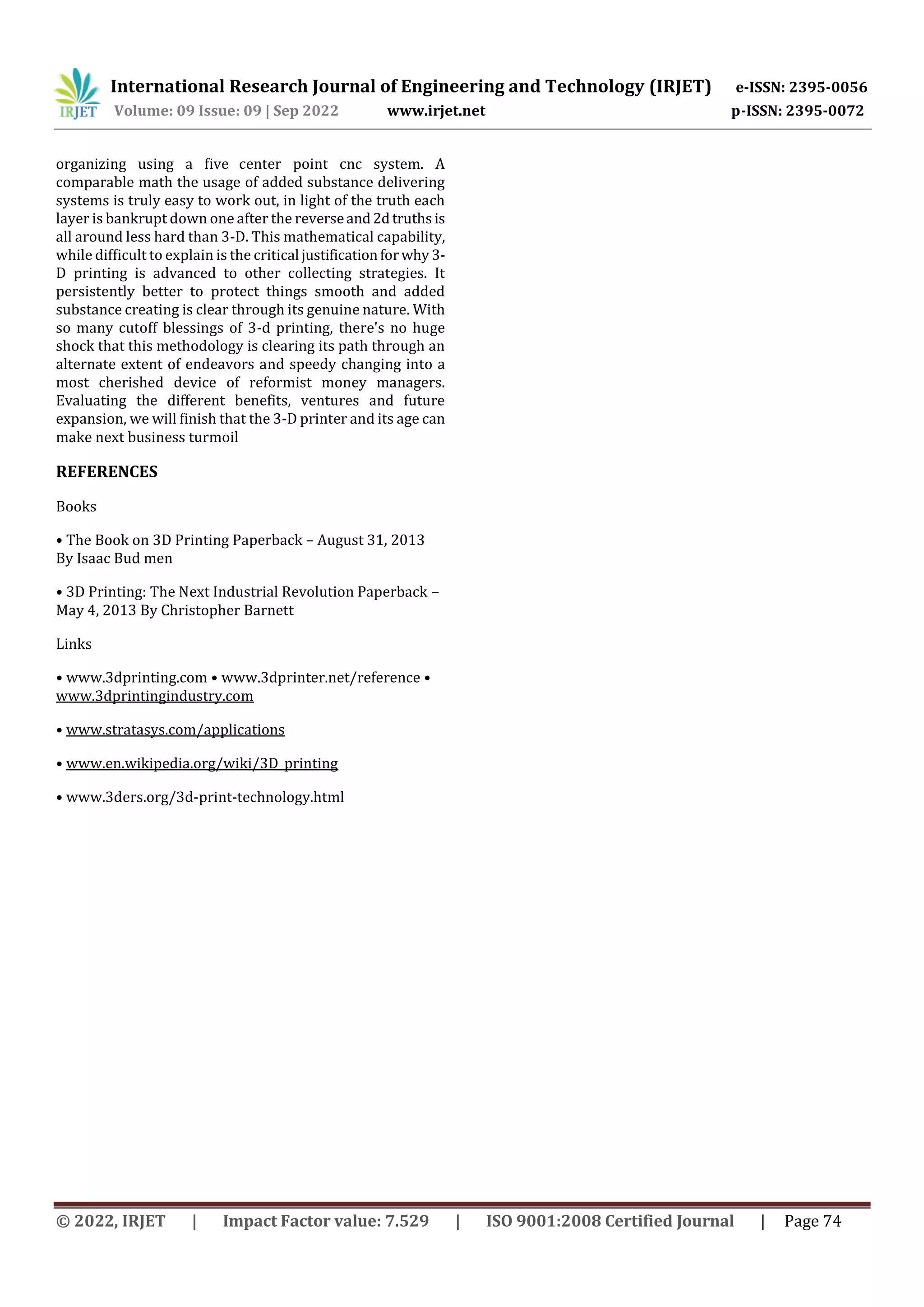 International Research Journal of Engineering and Technology (IRJET) e-ISSN: 2395-0056
Volume: 09 Issue: 09 | Sep 2022 www.irjet.net p-ISSN: 2395-0072
© 2022, IRJET | Impact Factor value: 7.529 | ISO 9001:2008 Certified Journal | Page 74
organizing using a five center point cnc system. A
comparable math the usage of added substance delivering
systems is truly easy to work out, in light of the truth each
layer is bankrupt down one after the reverseand2dtruths is
all around less hard than 3-D. This mathematical capability,
while difficult to explain is the critical justificationforwhy 3-
D printing is advanced to other collecting strategies. It
persistently better to protect things smooth and added
substance creating is clear through its genuine nature. With
so many cutoff blessings of 3-d printing, there's no huge
shock that this methodology is clearing its path through an
alternate extent of endeavors and speedy changing into a
most cherished device of reformist money managers.
Evaluating the different benefits, ventures and future
expansion, we will finish that the 3-D printer and its age can
make next business turmoil
REFERENCES
Books
• The Book on 3D Printing Paperback – August 31, 2013
By Isaac Bud men
• 3D Printing: The Next Industrial Revolution Paperback –
May 4, 2013 By Christopher Barnett
Links
• www.3dprinting.com • www.3dprinter.net/reference •
www.3dprintingindustry.com
• www.stratasys.com/applications
• www.en.wikipedia.org/wiki/3D_printing
• www.3ders.org/3d-print-technology.html
 