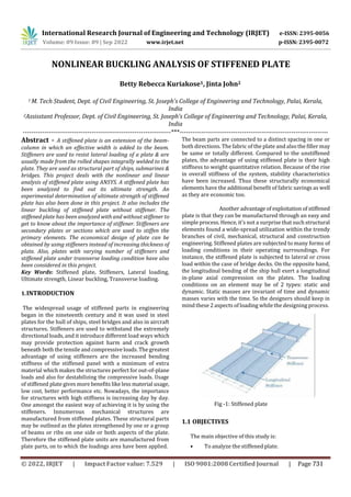International Research Journal of Engineering and Technology (IRJET) e-ISSN: 2395-0056
p-ISSN: 2395-0072
Volume: 09 Issue: 09 | Sep 2022 www.irjet.net
NONLINEAR BUCKLING ANALYSIS OF STIFFENED PLATE
Betty Rebecca Kuriakose1, Jinta John2
1 M. Tech Student, Dept. of Civil Engineering, St. Joseph’s College of Engineering and Technology, Palai, Kerala,
India
2Assisstant Professor, Dept. of Civil Engineering, St. Joseph’s College of Engineering and Technology, Palai, Kerala,
India
---------------------------------------------------------------------***---------------------------------------------------------------------
Abstract - A stiffened plate is an extension of the beam-
column in which an effective width is added to the beam.
Stiffeners are used to resist lateral loading of a plate & are
usually made from the rolled shapes integrally welded to the
plate. They are used as structural part of ships, submarines &
bridges. This project deals with the nonlinear and linear
analysis of stiffened plate using ANSYS. A stiffened plate has
been analyzed to find out its ultimate strength. An
experimental determination of ultimate strength of stiffened
plate has also been done in this project. It also includes the
linear buckling of stiffened plate without stiffener. The
stiffened plate has been analyzed with and without stiffener to
get to know about the importance of stiffener. Stiffeners are
secondary plates or sections which are used to stiffen the
primary elements. The economical design of plate can be
obtained by using stiffeners instead of increasing thickness of
plate. Also, plates with varying number of stiffeners and
stiffened plate under transverse loading condition have also
been considered in this project.
Key Words: Stiffened plate, Stiffeners, Lateral loading,
Ultimate strength, Linear buckling, Transverse loading.
1.INTRODUCTION
The widespread usage of stiffened parts in engineering
began in the nineteenth century and it was used in steel
plates for the hull of ships, steel bridges and also in aircraft
structures. Stiffeners are used to withstand the extremely
directional loads, and it introduce different load ways which
may provide protection against harm and crack growth
beneath both the tensile and compressive loads. The greatest
advantage of using stiffeners are the increased bending
stiffness of the stiffened panel with a minimum of extra
material which makes the structures perfect for out-of-plane
loads and also for destabilizing the compressive loads. Usage
of stiffened plate gives more benefits like less material usage,
low cost, better performance etc. Nowadays, the importance
for structures with high stiffness is increasing day by day.
One amongst the easiest way of achieving it is by using the
stiffeners. Innumerous mechanical structures are
manufactured from stiffened plates. These structural parts
may be outlined as the plates strengthened by one or a group
of beams or ribs on one side or both aspects of the plate.
Therefore the stiffened plate units are manufactured from
plate parts, on to which the loadings area have been applied.
The beam parts are connected to a distinct spacing in one or
both directions. The fabric of the plate and also the filler may
be same or totally different. Compared to the unstiffened
plates, the advantage of using stiffened plate is their high
stiffness to weight quantitative relation. Because of the rise
in overall stiffness of the system, stability characteristics
have been increased. Thus these structurally economical
elements have the additional benefit of fabric savings as well
as they are economic too.
Another advantage of exploitation of stiffened
plate is that they can be manufactured through an easy and
simple process. Hence, it's not a surprise that such structural
elements found a wide-spread utilization within the trendy
branches of civil, mechanical, structural and construction
engineering. Stiffened plates are subjected to many forms of
loading conditions in their operating surroundings. For
instance, the stiffened plate is subjected to lateral or cross
load within the case of bridge decks. On the opposite hand,
the longitudinal bending of the ship hull exert a longitudinal
in-plane axial compression on the plates. The loading
conditions on an element may be of 2 types: static and
dynamic. Static masses are invariant of time and dynamic
masses varies with the time. So the designers should keep in
mind these 2 aspects of loading while the designing process.
Fig -1: Stiffened plate
1.1 OBJECTIVES
The main objective of this study is:
• To analyze the stiffened plate.
© 2022, IRJET | Impact Factor value: 7.529 | ISO 9001:2008 Certified Journal | Page 731
 
