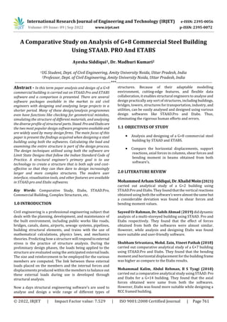 International Research Journal of Engineering and Technology (IRJET) e-ISSN: 2395-0056
Volume: 09 Issue: 09 | Sep 2022 www.irjet.net p-ISSN: 2395-0072
© 2022, IRJET | Impact Factor value: 7.529 | ISO 9001:2008 Certified Journal | Page 761
A Comparative Study on Analysis of G+8 Commercial Steel Building
Using STAAD. PRO And ETABS
Ayesha Siddiqui1, Dr. Madhuri Kumari2
1UG Student, Dept. of Civil Engineering, Amity University Noida, Uttar Pradesh, India
2Professor, Dept. of Civil Engineering, Amity University Noida, Uttar Pradesh, India
---------------------------------------------------------------------***---------------------------------------------------------------------
Abstract - In this term paper analysis and design of a G+8
commercial building is carried out on STAAD.Pro and ETABS
software and a comparison is presented. There are several
software packages available in the market to aid civil
engineers with designing and analysing large projects in a
shorter period. Many of these design/analysis programmes
even have functions like checking for geometrical mistakes,
simulating the structure of different materials, and analysing
the diverse profile of structural parts. Staad. ProandEtabsare
the two most popular design softwareprogramsavailableand
are widely used by many design firms. The main focus of this
paper is present the findings acquired when designing a steel
building using both the softwares. Calculating the load and
examining the entire structure is part of the design process.
The design techniques utilised using both the software are
Limit State Designs that follow the Indian Standard Code of
Practice. A structural engineer's primary goal is to use
technology to create a structure that is both safe and cost-
effective so that they can then dare to design increasingly
larger and more complex structures. The modern user
interface, visualisation tools, and other features are available
in STAAD.pro and Etabs softwares.
Key Words: Comparative Study, Etabs, STAAD.Pro,
Commercial Building, Complex Structures, etc.
1.0 INTRODUCTION
Civil engineering is a professional engineering subject that
deals with the planning, development, and maintenance of
the built environment, including public works like roads,
bridges, canals, dams, airports, sewage systems, pipelines,
building structural elements, and trains with the use of
mathematical calculations, physics laws, and mechanics
theories. Predicting how a structure will respondtoexternal
stress is the practice of structure analysis. During the
preliminary design phases, the loads being applied to the
structure are evaluated using the anticipated external loads.
The size and reinforcement to be employed for the various
members are computed. The link between these external
loads placed on the members and the internal forces and
displacements produced within the members to balance out
these external loads during use is developed through
structural analysis.
Now a days structural engineering software’s are used to
analyse and design a wide range of different types of
structures. Because of their adaptable modelling
environment, cutting-edge features, and flexible data
collaboration, it enables structural engineers to analyse and
design practically any sort of structures, including buildings,
bridges, towers, structures for transportation, industry, and
utilities, can be easily analysed and designed using various
design softwares like STAAD.Pro and Etabs. Thus,
eliminating the rigorous human efforts and errors.
1.1 OBJECTIVES OF STUDY
 Analysis and designing of a G+8 commercial steel
building by STAAD and ETABS.
 Compare the horizontal displacements, support
reactions, axial forces in columns, shear forces and
bending moment in beams obtained from both
software’s.
2.0 LITERATURE REVIEW
MohammedArhamSiddiqui,Dr.KhalidMoin(2021)
carried out analytical study of a G+2 building using
STAAD.Pro and Etabs. They found that the vertical reactions
obtained using both the software’s werealmostthesame but
a considerable deviation was found in shear forces and
bending moment values.
Sayeed Ur Rahman, Dr. Sabih Ahmad (2019) diddynamic
analysis of a multi-storeyed building using STAAD. Pro and
Etabs respectively. They found that the effect of forces
obtained from both the softwares were almost similar.
However, while analysis and designing Etabs was found
more suitable and user-friendly software.
Shubham Srivastava, Mohd. Zain, Vineet Pathak (2018)
carried out comparative analytical study of a G+7 building
using STAAD.Pro and Etabs. They found that the bending
moment and horizontal displacement for the building frame
was higher as compare to the Etabs results.
Mohammad Kalim, Abdul Rehman, B S Tyagi (2018)
carried out a comparative analytical study using STAAD. Pro
and Etabs for a G+14 building. They found that the axial
forces obtained were same from both the softwares.
However, Etabs was found more suitable while designing a
RCC framed building.
 