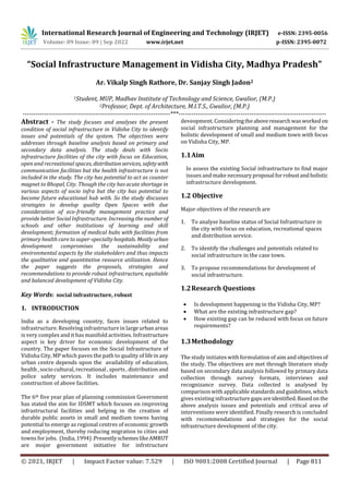 International Research Journal of Engineering and Technology (IRJET) e-ISSN: 2395-0056
Volume: 09 Issue: 09 | Sep 2022 www.irjet.net p-ISSN: 2395-0072
© 2021, IRJET | Impact Factor value: 7.529 | ISO 9001:2008 Certified Journal | Page 811
“Social Infrastructure Management in Vidisha City, Madhya Pradesh”
Ar. Vikalp Singh Rathore, Dr. Sanjay Singh Jadon2
1Student, MUP, Madhav Institute of Technology and Science, Gwalior, (M.P.)
2Professor, Dept. of Architecture, M.I.T.S., Gwalior, (M.P.)
---------------------------------------------------------------------***---------------------------------------------------------------------
Abstract - The study focuses and analyses the present
condition of social infrastructure in Vidisha City to identify
issues and potentials of the system. The objectives were
addresses through baseline analysis based on primary and
secondary data analysis. The study deals with Socio
infrastructure facilities of the city with focus on Education,
open and recreational spaces, distributionservices, safetywith
communication facilities but the health infrastructure is not
included in the study. The city has potential to act as counter
magnet to Bhopal, City. Though the city has acute shortage in
various aspects of socio infra but the city has potential to
become future educational hub with. So the study discusses
strategies to develop quality Open Spaces with due
consideration of eco-friendly management practice and
provide better Social Infrastructure. Increasing thenumber of
schools and other institutions of learning and skill
development; formation of medical hubs with facilities from
primary health care to super-specialtyhospitals. Mostlyurban
development compromises the sustainability and
environmental aspects by the stakeholders and thus impacts
the qualitative and quantitative resource utilization. Hence
the paper suggests the proposals, strategies and
recommendations to provide robust infrastructure, equitable
and balanced development of Vidisha City.
Key Words: social infrastructure, robust
1. INTRODUCTION
India as a developing country, faces issues related to
infrastructure. Resolving infrastructure in largeurbanareas
is very complex and it has manifold activities. Infrastructure
aspect is key driver for economic development of the
country. The paper focuses on the Social Infrastructure of
Vidisha City, MP which paves the path to quality of lifeinany
urban centre depends upon the availability of education,
health , socio cultural, recreational , sports , distribution and
police safety services. It includes maintenance and
construction of above facilities.
The 6th five year plan of planning commission Government
has stated the aim for IDSMT which focuses on improving
infrastructural facilities and helping in the creation of
durable public assets in small and medium towns having
potential to emerge as regional centres of economic growth
and employment, thereby reducing migration to cities and
towns for jobs. (India, 1994) .PresentlyschemeslikeAMRUT
are mojor government initiative for infrstructure
deveopment. Consideringtheaboveresearchwasworkedon
social infrastructure planning and management for the
holistic development of small and medium town with focus
on Vidisha City, MP.
1.1Aim
Io assess the existing Social infrastructure to find major
issues and make necessaryproposal forrobustandholistic
infrastructure development.
1.2 Objective
Major objectives of the research are
1. To analyse baseline status of Social Infrastructure in
the city with focus on education, recreational spaces
and distribution service.
2. To identify the challenges and potentials related to
social infrastructure in the case town.
3. To propose recommendations for development of
social infrastructure.
1.2Research Questions
 Is development happening in the Vidisha City, MP?
 What are the existing infrastructure gap?
 How existing gap can be reduced with focus on future
requirements?
1.3Methodology
The study initiates with formulation of aim and objectives of
the study. The objectives are met through literature study
based on secondary data analysis followed by primary data
collection through survey formats, interviews and
recognizance survey. Data collected is analysed by
comparison with applicable standardsandguidelines,which
gives existing infrastructure gapsareidentified.Basedon the
above analysis issues and potentials and critical area of
interventions were identified. Finally research is concluded
with recommendations and strategies for the social
infrastructure development of the city.
 