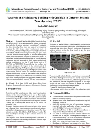 International Research Journal of Engineering and Technology (IRJET) e-ISSN: 2395-0056
Volume: 09 Issue: 09 | Sep 2022 www.irjet.net p-ISSN: 2395-0072
© 2022, IRJET | Impact Factor value: 7.529 | ISO 9001:2008 Certified Journal | Page 1027
“Analysis of a Multistorey Building with Grid slab in Different Seismic
Zones by using ETABS”
Raghu M E1, Sujith N S2
1Assistant Professor, Structural Engineering, Bapuji Institute of Engineering and Technology, Davangere,
Karnataka, India
2Post Graduate student, Structural Engineering, Bapuji Institute of Engineering and Technology, Davangere,
Karnataka, India
---------------------------------------------------------------------***---------------------------------------------------------------------
Abstract - Grid slab/Waffle slab/Ribbed slab is the floor
slab which consists of the beams spaced at regular intervalsin
perpendicular directions which are monolithically built with
the slab. Generally these slabs are used for architectural
purposes for the larger span requirements such as
auditoriums, public assembly halls, showrooms, functionhalls,
theatre halls which covers a larger column free space area.
Grid slab provides more stiffness so that the rectangular
voided pattern grid slab is analysed in the present project. In
the present project G+8 building having 3m storey height is
considered which is analysed for both gravity and seismic
loading conditions as per the IS code books such as IS
456:2000 and 1893:2000 by considering the medium soil
condition. Analysis with respect to the seismic activity is
performed by adopting the Response Spectrum method. Here
the seismic analysis is conductedforthedifferentseismiczones
such as zone II, zone III, zone IV and zone V by considering the
different seismic zone factors as per IS 1893:2000. From the
tables and graphs of this Grid slab structure’s displacement,
story shear, auto lateral loads and maximum story drift result
values we can conclude the status of different story responses.
Key Words: Grid Slab, Waffle slab, Zones, Ribs, Drop,
Response Spectrum, Story responses, Seismic zone factors
1. INTRODUCTION
Today the world is handling someofthemajorcomplications
induced by the nature. Earthquake is one of those major
complication effecting the nature.Hencetheseismic analysis
is one of the important factor to consider for the structural
analysis and design to safe the structure against collapse
causing due to earthquake which may occur during the
structure’s life.
Generally the construction of frames includes slabs, beams
and columns. But a frame structure can be construct only
with slabs resting on columns without the beams. The slabs
using here are the flat slabs in which the load from the flat
slab transferred directly to the columns then to the
foundation.
Similarly Grid slabs which are having internal ribs with or
without drop panels also directly rests on the columnsto get
the free column space area.
1.1 Grid Slab
Grid slabs or Waffle Slabs are the slabs which are having the
internal ribs connecting at the regular interval spacinginthe
perpendicular directions, directly resting on the columns
with or without having the drop panels to get the large
column free space area.
Fig-1: Grid Slab
They are mainly adopted for the architectural purposessuch
that where the large room space area mainly requires such
as in theatre halls, in auditoriums, lobbies, large showrooms
etc., The voids present are generally square or rectangle
shapes in the ceiling are utilize to adopt the various
architectural lightings and other purposes.
Types of Grid slab generally used are
1. Rectangular grid 2. Skewed Grids 3. Curved surface Grids
1.2 Features of Grid Slab
 All the elements of the waffleslabsystemcontributesfor
the load collecting capacity.
 Here the loads from the slab distributed uniformly into
the below supports.
 Grid slab reduces the cost of supporting elements
especially when the application of heavy moving loads
to the Grid (Ex: Overhead moving cranes).
 Here the deflection of slab is very less or reduced as
compared to the conventional slab structure.
 The voids or openings which are present between the
internal ribs in the grid slab helps to utilizing for the
easy insertion of the Electrical and Mechanical systems.
 Grids provide good vibration control capacity.
 Grids gives attractive experience when exposed.
 Shrinkage of Grid slab is low compared to other slabs.
 
