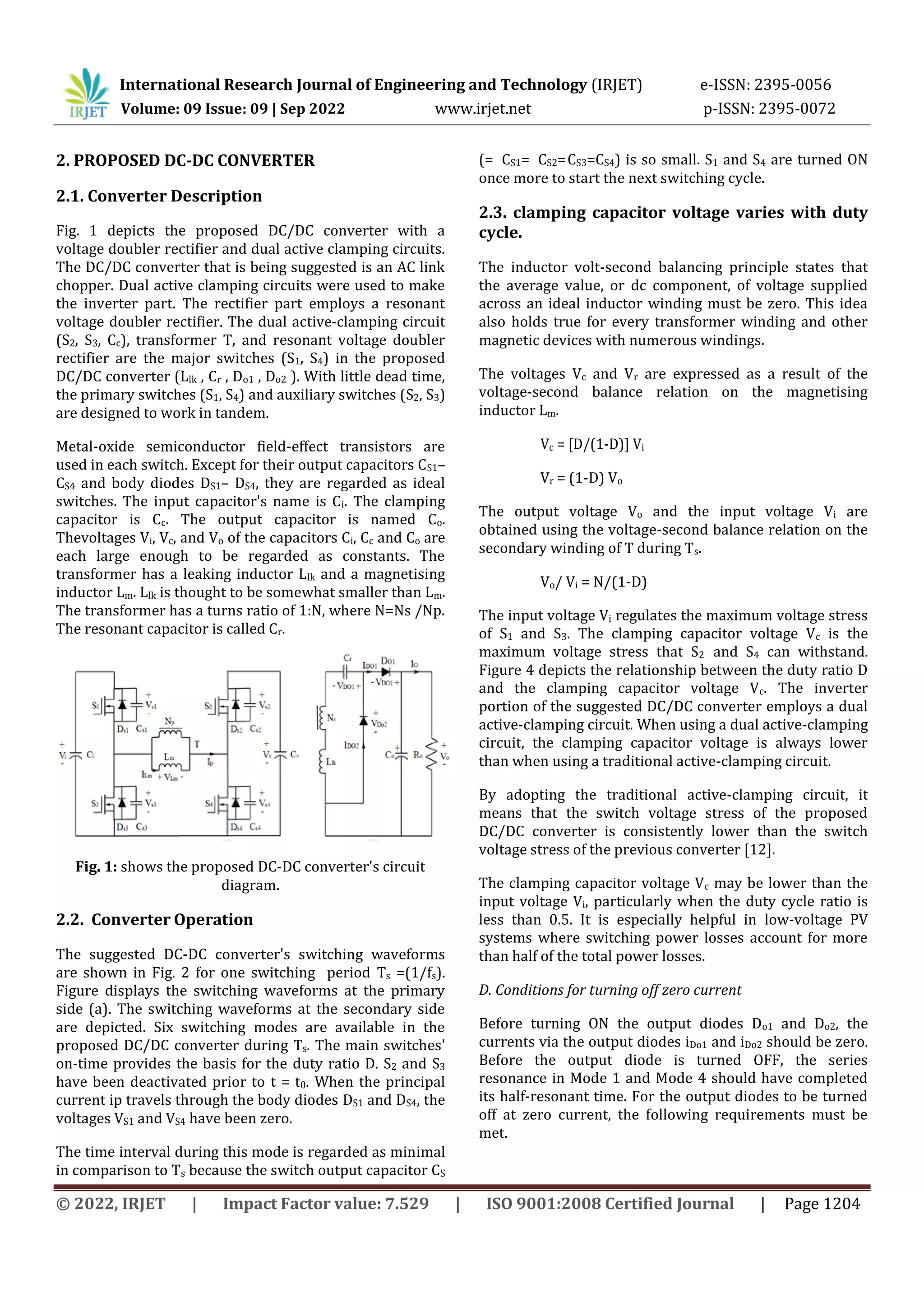 International Research Journal of Engineering and Technology (IRJET) e-ISSN: 2395-0056
Volume: 09 Issue: 09 | Sep 2022 www.irjet.net p-ISSN: 2395-0072
© 2022, IRJET | Impact Factor value: 7.529 | ISO 9001:2008 Certified Journal | Page 1204
2. PROPOSED DC-DC CONVERTER
2.1. Converter Description
Fig. 1 depicts the proposed DC/DC converter with a
voltage doubler rectifier and dual active clamping circuits.
The DC/DC converter that is being suggested is an AC link
chopper. Dual active clamping circuits were used to make
the inverter part. The rectifier part employs a resonant
voltage doubler rectifier. The dual active-clamping circuit
(S2, S3, Cc), transformer T, and resonant voltage doubler
rectifier are the major switches (S1, S4) in the proposed
DC/DC converter (Llk , Cr , Do1 , Do2 ). With little dead time,
the primary switches (S1, S4) and auxiliary switches (S2, S3)
are designed to work in tandem.
Metal-oxide semiconductor field-effect transistors are
used in each switch. Except for their output capacitors CS1–
CS4 and body diodes DS1– DS4, they are regarded as ideal
switches. The input capacitor's name is Ci. The clamping
capacitor is Cc. The output capacitor is named Co.
Thevoltages Vi, Vc, and Vo of the capacitors Ci, Cc and Co are
each large enough to be regarded as constants. The
transformer has a leaking inductor Llk and a magnetising
inductor Lm. Llk is thought to be somewhat smaller than Lm.
The transformer has a turns ratio of 1:N, where N=Ns /Np.
The resonant capacitor is called Cr.
Fig. 1: shows the proposed DC-DC converter's circuit
diagram.
2.2. Converter Operation
The suggested DC-DC converter's switching waveforms
are shown in Fig. 2 for one switching period Ts =(1/fs).
Figure displays the switching waveforms at the primary
side (a). The switching waveforms at the secondary side
are depicted. Six switching modes are available in the
proposed DC/DC converter during Ts. The main switches'
on-time provides the basis for the duty ratio D. S2 and S3
have been deactivated prior to t = t0. When the principal
current ip travels through the body diodes DS1 and DS4, the
voltages VS1 and VS4 have been zero.
The time interval during this mode is regarded as minimal
in comparison to Ts because the switch output capacitor CS
(= CS1= CS2=CS3=CS4) is so small. S1 and S4 are turned ON
once more to start the next switching cycle.
2.3. clamping capacitor voltage varies with duty
cycle.
The inductor volt-second balancing principle states that
the average value, or dc component, of voltage supplied
across an ideal inductor winding must be zero. This idea
also holds true for every transformer winding and other
magnetic devices with numerous windings.
The voltages Vc and Vr are expressed as a result of the
voltage-second balance relation on the magnetising
inductor Lm.
Vc = [D/(1-D)] Vi
Vr = (1-D) Vo
The output voltage Vo and the input voltage Vi are
obtained using the voltage-second balance relation on the
secondary winding of T during Ts.
Vo/ Vi = N/(1-D)
The input voltage Vi regulates the maximum voltage stress
of S1 and S3. The clamping capacitor voltage Vc is the
maximum voltage stress that S2 and S4 can withstand.
Figure 4 depicts the relationship between the duty ratio D
and the clamping capacitor voltage Vc. The inverter
portion of the suggested DC/DC converter employs a dual
active-clamping circuit. When using a dual active-clamping
circuit, the clamping capacitor voltage is always lower
than when using a traditional active-clamping circuit.
By adopting the traditional active-clamping circuit, it
means that the switch voltage stress of the proposed
DC/DC converter is consistently lower than the switch
voltage stress of the previous converter [12].
The clamping capacitor voltage Vc may be lower than the
input voltage Vi, particularly when the duty cycle ratio is
less than 0.5. It is especially helpful in low-voltage PV
systems where switching power losses account for more
than half of the total power losses.
D. Conditions for turning off zero current
Before turning ON the output diodes Do1 and Do2, the
currents via the output diodes iDo1 and iDo2 should be zero.
Before the output diode is turned OFF, the series
resonance in Mode 1 and Mode 4 should have completed
its half-resonant time. For the output diodes to be turned
off at zero current, the following requirements must be
met.
 