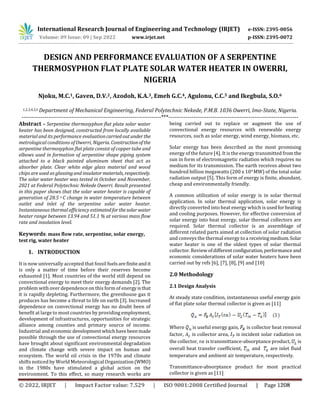 DESIGN AND PERFORMANCE EVALUATION OF A SERPENTINE
THERMOSYPHON FLAT PLATE SOLAR WATER HEATER IN OWERRI,
NIGERIA
Njoku, M.C.1, Gaven, D.V.2, Azodoh, K.A.3, Emeh G.C.4, Agulonu, C.C.5 and Ikegbula, S.O.6
1,2,3,4,5,6 Department of Mechanical Engineering, Federal Polytechnic Nekede, P.M.B. 1036 Owerri, Imo-State, Nigeria.
-------------------------------------------------------------------------***--------------------------------------------------------------------
Abstract – Serpentine thermosyphon flat plate solar water
heater has been designed, constructed from locally available
material and its performance evaluationcarriedoutunder the
metrological conditions of Owerri, Nigeria. Constructionofthe
serpentine thermosyphon flat plate consist of copper tube and
elbows used in formation of serpentine shape piping system
attached to a black painted aluminum sheet that act as
absorber plate. Clear white edge glass material and wood
chips are used as glassingand insulatormaterials, respectively.
The solar water heater was tested in October and November,
2021 at Federal Polytechnic Nekede Owerri. Result presented
in this paper shows that the solar water heater is capable of
generation of 28.5 o C change in water temperature between
outlet and inlet of the serpentine solar water heater.
Instantaneous thermal efficiency estimatedforthesolarwater
heater range between 13.94 and 51.1 % at various mass flow
rate and insolation level.
Keywords: mass flow rate, serpentine, solar energy,
test rig, water heater
1. INTRODUCTION
It is now universally accepted that fossil fuelsarefiniteandit
is only a matter of time before their reserves become
exhausted [1]. Most countries of the world still depend on
convectional energy to meet their energy demands [2]. The
problem with over dependence on this form of energyisthat
it is rapidly depleting. Furthermore, the greenhouse gas it
produces has become a threat to life on earth [3]. Increased
dependence on convectional energy has no doubt been of
benefit at large to most countries by providing employment,
development of infrastructures, opportunities for strategic
alliance among counties and primary source of income.
Industrial andeconomic developmentwhichhavebeenmade
possible through the use of convectional energy resources
have brought about significant environmental degradation
and climate change with severe impact on human and
ecosystem. The world oil crisis in the 1970s and climate
shifts noticed by World Meteorological Organization(WMO)
in the 1980s have stimulated a global action on the
environment. To this effect, so many research works are
being carried out to replace or augment the use of
convectional energy resources with renewable energy
resources, such as solar energy, wind energy, biomass, etc.
Solar energy has been described as the most promising
energy of the future [4]. It is the energy transmitted fromthe
sun in form of electromagnetic radiation which requires no
medium for its transmission. The earth receives about two
hundred billion megawatts (200 x 109 MW) of the total solar
radiation output [5]. This form of energy is finite, abundant,
cheap and environmentally friendly.
A common utilization of solar energy is in solar thermal
application. In solar thermal application, solar energy is
directly converted into heat energy which is usedforheating
and cooling purposes. However, for effective conversion of
solar energy into heat energy, solar thermal collectors are
required. Solar thermal collector is an assemblage of
different related parts aimed at collection of solar radiation
and conveys the thermal energy to a receivingmedium.Solar
water heater is one of the oldest types of solar thermal
collector. Review ofdifferent configuration,performance and
economic considerations of solar water heaters have been
carried out by refs [6], [7], [8], [9] and [10]
2.0 Methodology
2.1 Design Analysis
At steady state condition, instantaneous useful energy gain
of flat plate solar thermal collector is given as [11]
Where is useful energy gain, is collector heat removal
factor, is collector area, is incident solar radiation on
the collector, is transmittance-absorptance product, is
overall heat transfer coefficient, and are inlet fluid
temperature and ambient air temperature, respectively.
Transmittance-absorptance product for most practical
collector is given as [11]
© 2022, IRJET | Impact Factor value: 7.529 | ISO 9001:2008 Certified Journal | Page 1208
International Research Journal of Engineering and Technology (IRJET) e-ISSN: 2395-0056
Volume: 09 Issue: 09 | Sep 2022 www.irjet.net p-ISSN: 2395-0072
 