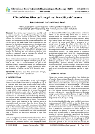 International Research Journal of Engineering and Technology (IRJET) e-ISSN: 2395-0056
Volume: 09 Issue: 09 | Sep 2022 www.irjet.net p-ISSN: 2395-0072
© 2022, IRJET | Impact Factor value: 7.529 | ISO 9001:2008 Certified Journal | Page 1340
Effect of Glass Fiber on Strength and Durability of Concrete
Kritesh Kumar1, Prof. Anil Kumar Sahu2
1B.tech, Dept. of Civil Engineering, Delhi Technological University, Delhi, India
2Professor, Dept. of Civil Engineering, Delhi Technological University, Delhi, India
---------------------------------------------------------------------***---------------------------------------------------------------------
Abstract - Concrete is a major product which is widely used
in every construction site and being used as per strength
required for the given element of structure. The modern
scenario the concrete industry is towards gaining more
strength and durability of concrete tomeetthedemandsofthe
current construction works. Hence, Varietiesofadmixtureshas
been used so far to improve its properties, i.e. Compressive
strength, Split Tensile strength & durability etc. There has
been a substantial growth in the use of glass fibre in concrete
for refining its properties suchasCompressivestrength, tensile
strength and durability that is the reason why the glass fibre
concrete is generally used in concrete and mortar for
retrofitting in present concrete structures.
Hence, In this studies we attempt to investigation the effect of
glass fibre in concrete with different variations of 0%, 0.25%,
0.5%, 0.75%, 1.0% & 1.5% to determine the effect in its
properties such as Compressive strength, SplittensileStrength
and durability. The cubes were cured in ordinary tap water
and the solution of Sulphuric acid of N/50 Normality also.
Key Words: Concrete, Glass fibre, Compressive strength,
Split tensile strength, Cured, Sulphuric acid.
1. INTRODUCTION
Concrete is a major product in field of civil engineering to
construct structure & its demand is up surging day by day. It
is a second most used item in the world after water.
Nowadays, Structures are getting complex, So, We have to
develop better products which are more reliable and
stronger which help in making thin structural frames and
making structure economical where development of any
product is a major aspect in any field. Various fibers are
usually used in concrete for prevent of drying, shrinkage,
cracking and plastic shrinkage cracking which gives them a
plus point to it. Some fibers generate higher resistance to
impact, shatter and abrasion in the concrete which is
remarkably good. Moreover, they also lower down the
penetration as well as permeability in concrete which at last
leads to the diminishing the bleeding of water. Fibers are
thin or small piece of reinforcing component for concrete,
possessing certain characteristics. Low fibre content up to
0.3% of concrete mix has found effective in floor slab
application.
GFRC is an improved form of conventional concrete. It is a
fusion of cement, fine sand, water, Coarse aggregate,
admixtures and glass fibre in which short length glass fibers
are dispersed. Glass fibre opts good resistance for tension
which is the reason why Glass fibre is chosen as
reinforcement for concrete industries. Glass fibre is a
featherweight and impressively strong substance which
improve the property of concrete [10]. The tensile strength
of concrete is pretty much less as compares to its
compressive strength, The effect of the fibers in this
composite leads to growth the mechanical properties of
concrete and mortar [1]. FRC is a form multipurpose
building construction material which has been available to
construction industry. The rising demand in composite
product having glass fibre. Due to this , the annual market
has been reached an turnover in 1000 of millions USD
annually [23] ComparedtoordinaryPortlandconcrete,it has
a bit different properties because of its special structure.
Different parameters such as water–cement ratio, void
ratio(porosity), product density, inter filler content,
substantial content, orientation length of fibre & technique
of cure affect the properties and performance of GFRC as
well as precision of production method are also an aspect
[12].
2. Literature Review
The present scenario in concrete industry is in the direction
of growing the strengthanddurabilityofconcretetomeetthe
demands of the present construction world at minimal cost.
These factors can be achievedinconcretebymixingdesirable
natural or artificial fiber. In the research by K. Chawla and B.
Tekwani [5] observed the AR-GFRC filaments and detailed
that the ideal amount of GF that should be mix in concrete is
0.33% of the total mixture weight of product to improve its
property. Likewise, they noticethatthisamountofGFrisethe
compressive resistance and the flexural strength by 36.7%
and 129.15 % compared to the conventional concrete
respectively after 28 days of curing.
On the other hand, In 2016, Kariappa et al. [18] experiment
on concrete grade of M20 in which he find that the presence
of 0.4% to its total mixture weight ARGF filaments caused in
the maximum resistance values in mechanical properties
such as the flexural, compressive and tensile strengths, and
the increase rate gaining to 33.21%, 54% and 58.24%,
respectively after curing for 28 days. In study of Glass fibre
reinforced polymer specimens retrofitted the flexural
strength was increased up to 23% in extreme heat exposure
where ordinary concrete losses its strength up to 23%.C.
Selin Ravikumar and T.S. Thandavamoorthy [17] observed a
noticeable growth in the use of fibers in concrete for
 
